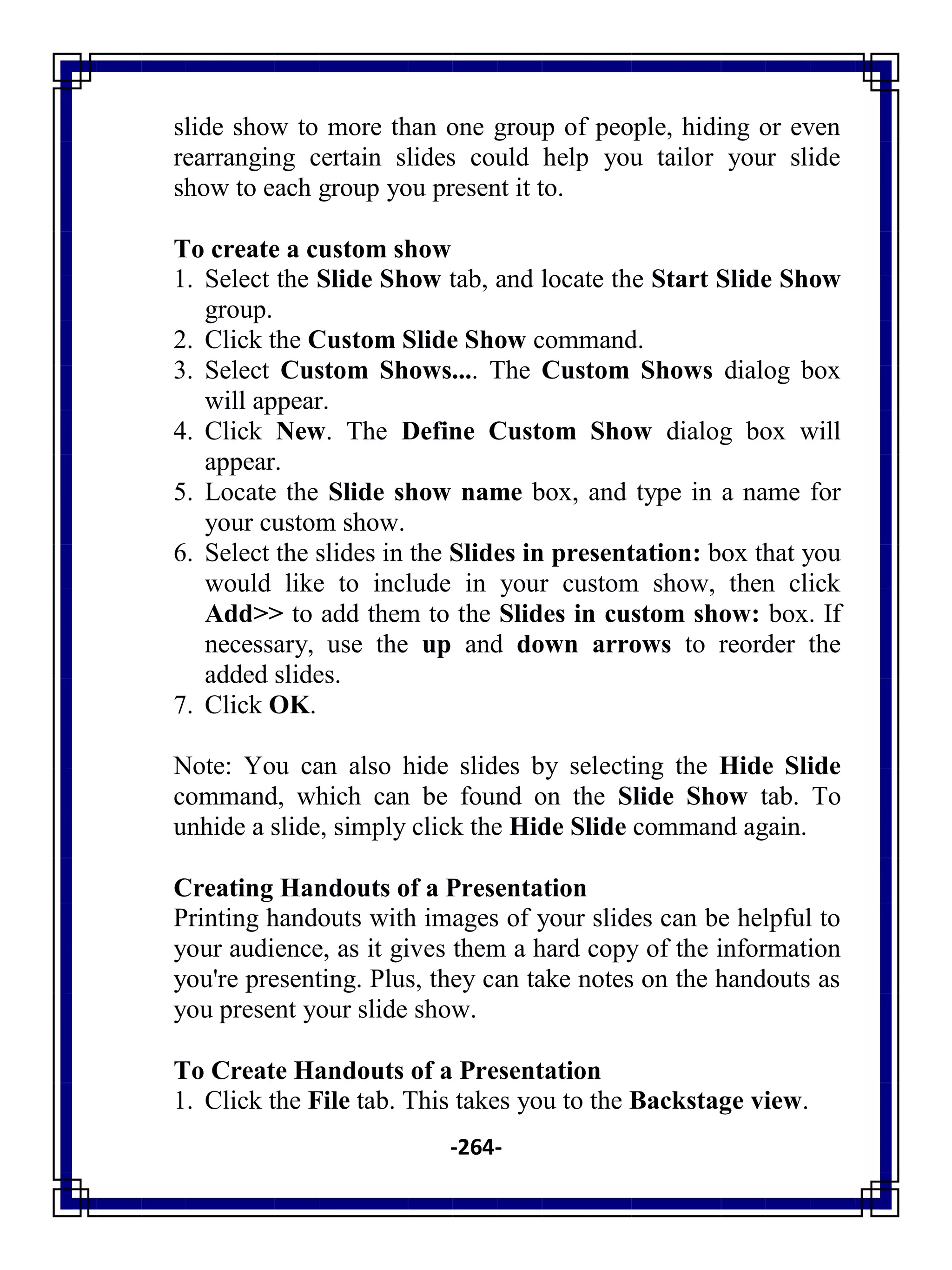 -264-
slide show to more than one group of people, hiding or even
rearranging certain slides could help you tailor your slide
show to each group you present it to.
To create a custom show
1. Select the Slide Show tab, and locate the Start Slide Show
group.
2. Click the Custom Slide Show command.
3. Select Custom Shows.... The Custom Shows dialog box
will appear.
4. Click New. The Define Custom Show dialog box will
appear.
5. Locate the Slide show name box, and type in a name for
your custom show.
6. Select the slides in the Slides in presentation: box that you
would like to include in your custom show, then click
Add>> to add them to the Slides in custom show: box. If
necessary, use the up and down arrows to reorder the
added slides.
7. Click OK.
Note: You can also hide slides by selecting the Hide Slide
command, which can be found on the Slide Show tab. To
unhide a slide, simply click the Hide Slide command again.
Creating Handouts of a Presentation
Printing handouts with images of your slides can be helpful to
your audience, as it gives them a hard copy of the information
you're presenting. Plus, they can take notes on the handouts as
you present your slide show.
To Create Handouts of a Presentation
1. Click the File tab. This takes you to the Backstage view.
 