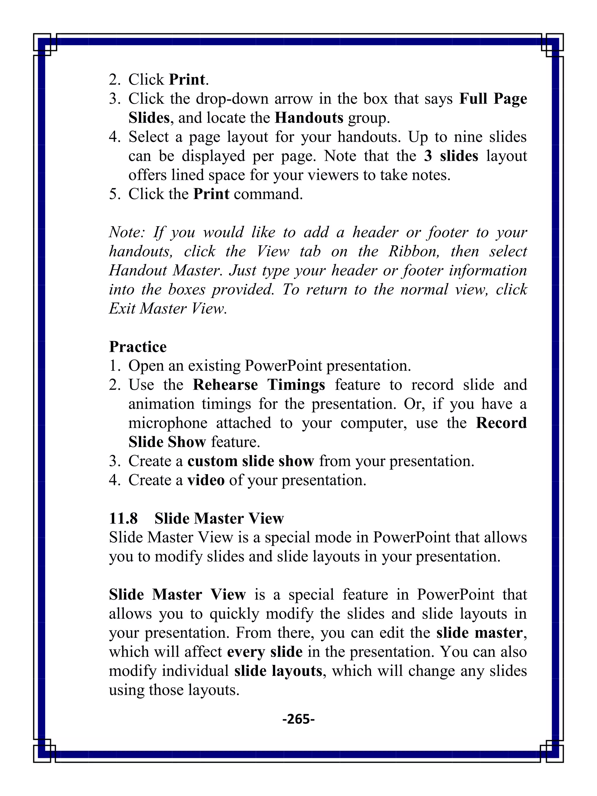 -265-
2. Click Print.
3. Click the drop-down arrow in the box that says Full Page
Slides, and locate the Handouts group.
4. Select a page layout for your handouts. Up to nine slides
can be displayed per page. Note that the 3 slides layout
offers lined space for your viewers to take notes.
5. Click the Print command.
Note: If you would like to add a header or footer to your
handouts, click the View tab on the Ribbon, then select
Handout Master. Just type your header or footer information
into the boxes provided. To return to the normal view, click
Exit Master View.
Practice
1. Open an existing PowerPoint presentation.
2. Use the Rehearse Timings feature to record slide and
animation timings for the presentation. Or, if you have a
microphone attached to your computer, use the Record
Slide Show feature.
3. Create a custom slide show from your presentation.
4. Create a video of your presentation.
11.8 Slide Master View
Slide Master View is a special mode in PowerPoint that allows
you to modify slides and slide layouts in your presentation.
Slide Master View is a special feature in PowerPoint that
allows you to quickly modify the slides and slide layouts in
your presentation. From there, you can edit the slide master,
which will affect every slide in the presentation. You can also
modify individual slide layouts, which will change any slides
using those layouts.
 