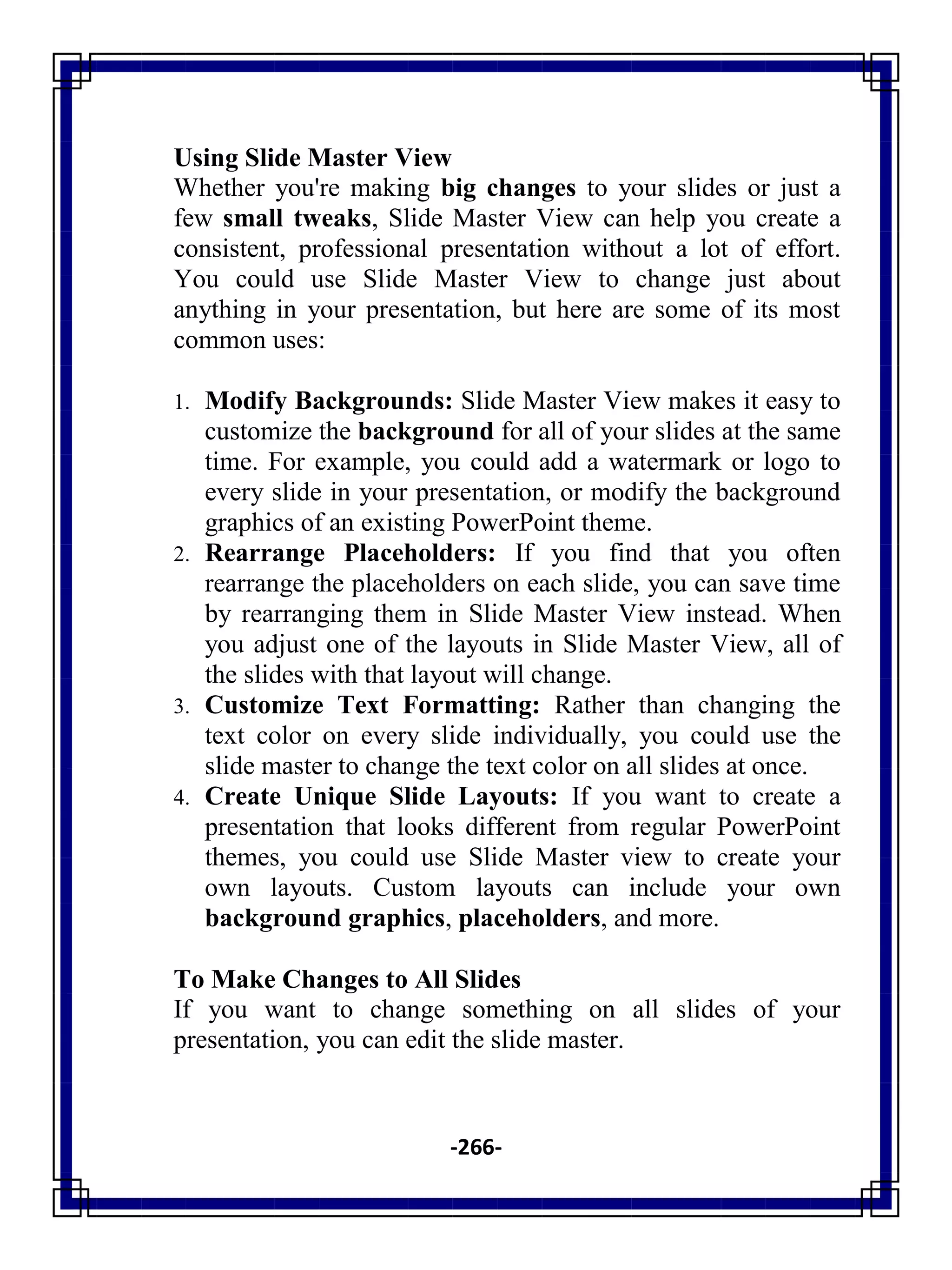 -266-
Using Slide Master View
Whether you're making big changes to your slides or just a
few small tweaks, Slide Master View can help you create a
consistent, professional presentation without a lot of effort.
You could use Slide Master View to change just about
anything in your presentation, but here are some of its most
common uses:
1. Modify Backgrounds: Slide Master View makes it easy to
customize the background for all of your slides at the same
time. For example, you could add a watermark or logo to
every slide in your presentation, or modify the background
graphics of an existing PowerPoint theme.
2. Rearrange Placeholders: If you find that you often
rearrange the placeholders on each slide, you can save time
by rearranging them in Slide Master View instead. When
you adjust one of the layouts in Slide Master View, all of
the slides with that layout will change.
3. Customize Text Formatting: Rather than changing the
text color on every slide individually, you could use the
slide master to change the text color on all slides at once.
4. Create Unique Slide Layouts: If you want to create a
presentation that looks different from regular PowerPoint
themes, you could use Slide Master view to create your
own layouts. Custom layouts can include your own
background graphics, placeholders, and more.
To Make Changes to All Slides
If you want to change something on all slides of your
presentation, you can edit the slide master.
 