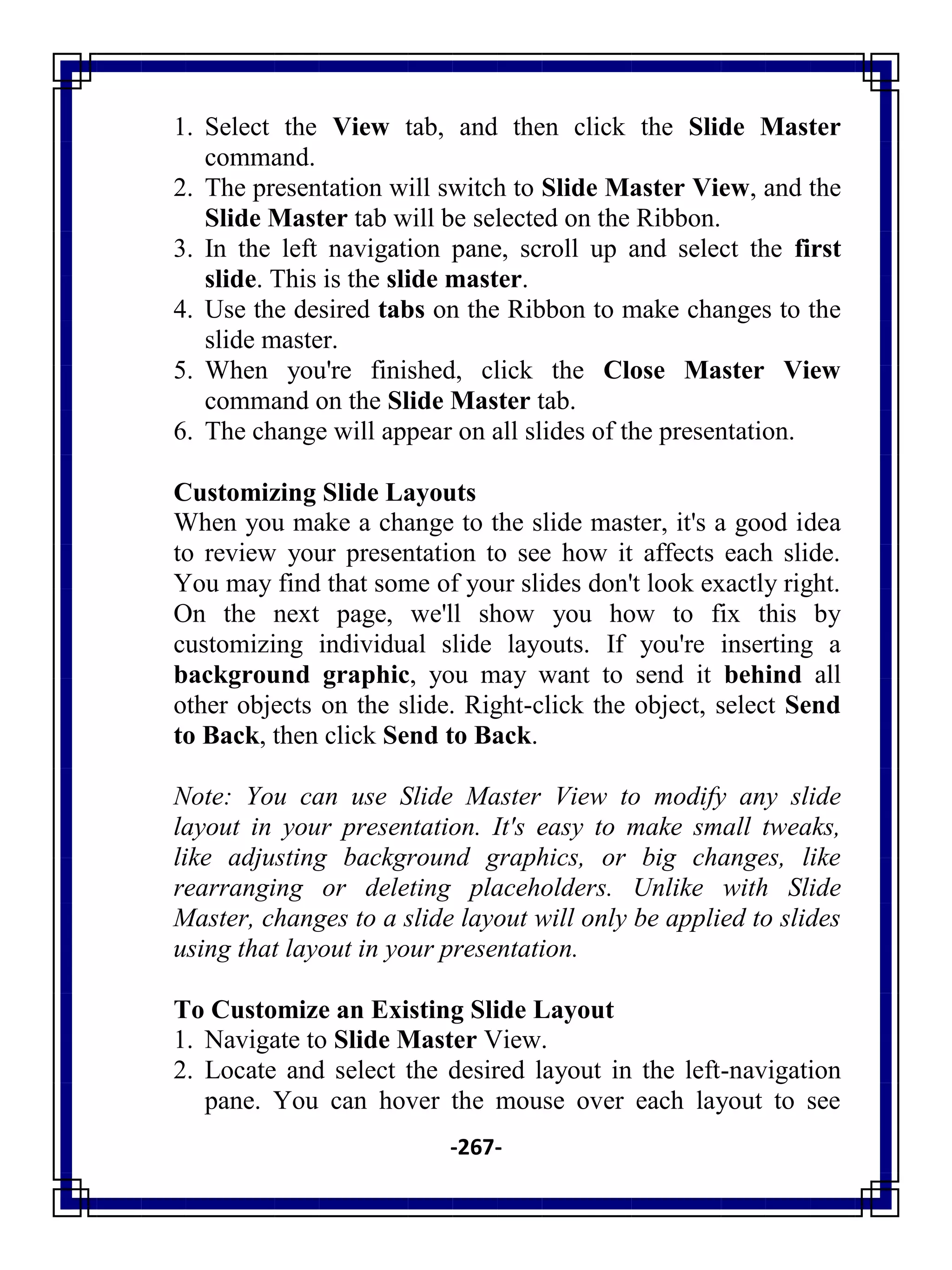 -267-
1. Select the View tab, and then click the Slide Master
command.
2. The presentation will switch to Slide Master View, and the
Slide Master tab will be selected on the Ribbon.
3. In the left navigation pane, scroll up and select the first
slide. This is the slide master.
4. Use the desired tabs on the Ribbon to make changes to the
slide master.
5. When you're finished, click the Close Master View
command on the Slide Master tab.
6. The change will appear on all slides of the presentation.
Customizing Slide Layouts
When you make a change to the slide master, it's a good idea
to review your presentation to see how it affects each slide.
You may find that some of your slides don't look exactly right.
On the next page, we'll show you how to fix this by
customizing individual slide layouts. If you're inserting a
background graphic, you may want to send it behind all
other objects on the slide. Right-click the object, select Send
to Back, then click Send to Back.
Note: You can use Slide Master View to modify any slide
layout in your presentation. It's easy to make small tweaks,
like adjusting background graphics, or big changes, like
rearranging or deleting placeholders. Unlike with Slide
Master, changes to a slide layout will only be applied to slides
using that layout in your presentation.
To Customize an Existing Slide Layout
1. Navigate to Slide Master View.
2. Locate and select the desired layout in the left-navigation
pane. You can hover the mouse over each layout to see
 
