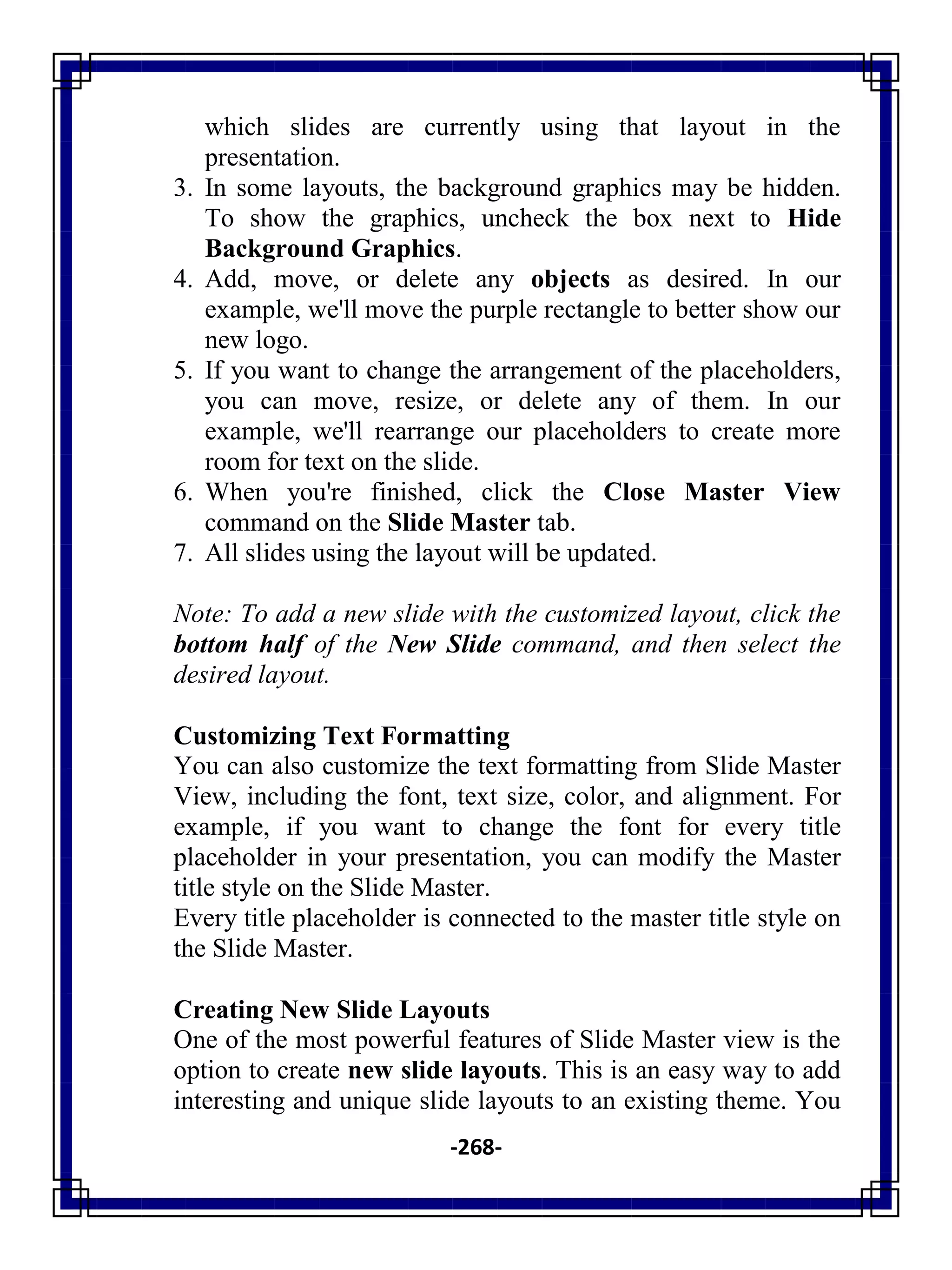 -268-
which slides are currently using that layout in the
presentation.
3. In some layouts, the background graphics may be hidden.
To show the graphics, uncheck the box next to Hide
Background Graphics.
4. Add, move, or delete any objects as desired. In our
example, we'll move the purple rectangle to better show our
new logo.
5. If you want to change the arrangement of the placeholders,
you can move, resize, or delete any of them. In our
example, we'll rearrange our placeholders to create more
room for text on the slide.
6. When you're finished, click the Close Master View
command on the Slide Master tab.
7. All slides using the layout will be updated.
Note: To add a new slide with the customized layout, click the
bottom half of the New Slide command, and then select the
desired layout.
Customizing Text Formatting
You can also customize the text formatting from Slide Master
View, including the font, text size, color, and alignment. For
example, if you want to change the font for every title
placeholder in your presentation, you can modify the Master
title style on the Slide Master.
Every title placeholder is connected to the master title style on
the Slide Master.
Creating New Slide Layouts
One of the most powerful features of Slide Master view is the
option to create new slide layouts. This is an easy way to add
interesting and unique slide layouts to an existing theme. You
 