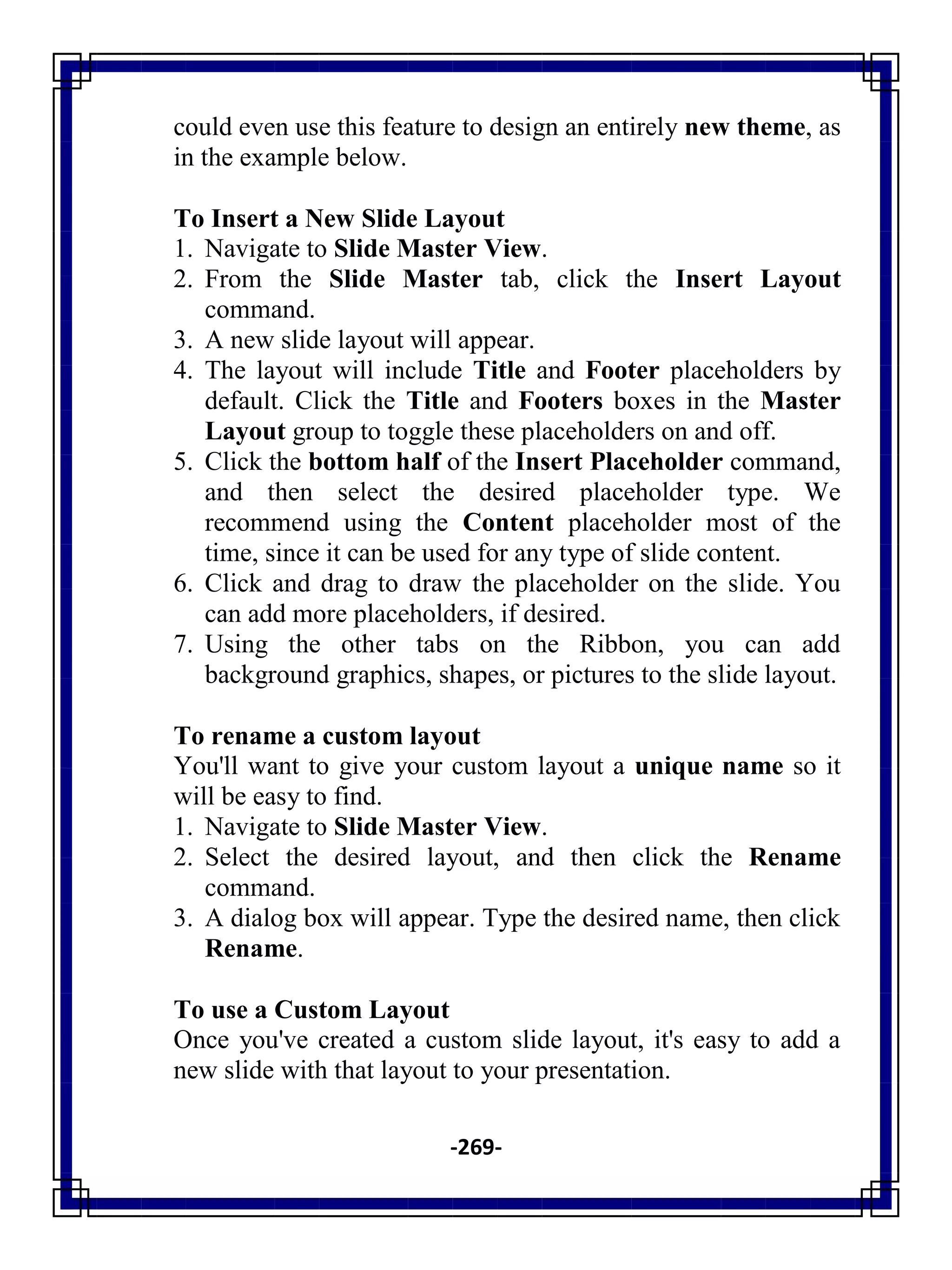 -269-
could even use this feature to design an entirely new theme, as
in the example below.
To Insert a New Slide Layout
1. Navigate to Slide Master View.
2. From the Slide Master tab, click the Insert Layout
command.
3. A new slide layout will appear.
4. The layout will include Title and Footer placeholders by
default. Click the Title and Footers boxes in the Master
Layout group to toggle these placeholders on and off.
5. Click the bottom half of the Insert Placeholder command,
and then select the desired placeholder type. We
recommend using the Content placeholder most of the
time, since it can be used for any type of slide content.
6. Click and drag to draw the placeholder on the slide. You
can add more placeholders, if desired.
7. Using the other tabs on the Ribbon, you can add
background graphics, shapes, or pictures to the slide layout.
To rename a custom layout
You'll want to give your custom layout a unique name so it
will be easy to find.
1. Navigate to Slide Master View.
2. Select the desired layout, and then click the Rename
command.
3. A dialog box will appear. Type the desired name, then click
Rename.
To use a Custom Layout
Once you've created a custom slide layout, it's easy to add a
new slide with that layout to your presentation.
 