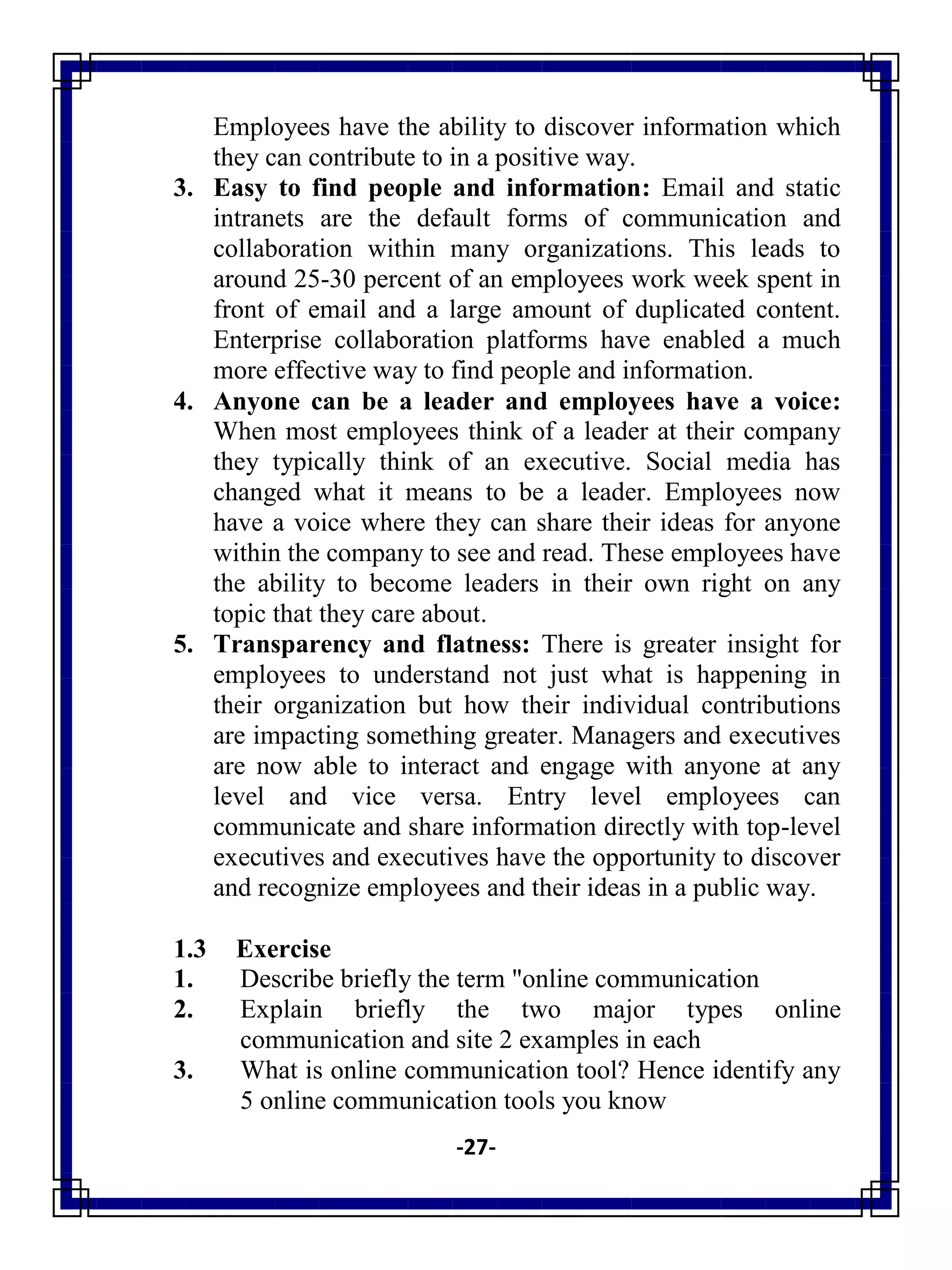 -27-
Employees have the ability to discover information which
they can contribute to in a positive way.
3. Easy to find people and information: Email and static
intranets are the default forms of communication and
collaboration within many organizations. This leads to
around 25-30 percent of an employees work week spent in
front of email and a large amount of duplicated content.
Enterprise collaboration platforms have enabled a much
more effective way to find people and information.
4. Anyone can be a leader and employees have a voice:
When most employees think of a leader at their company
they typically think of an executive. Social media has
changed what it means to be a leader. Employees now
have a voice where they can share their ideas for anyone
within the company to see and read. These employees have
the ability to become leaders in their own right on any
topic that they care about.
5. Transparency and flatness: There is greater insight for
employees to understand not just what is happening in
their organization but how their individual contributions
are impacting something greater. Managers and executives
are now able to interact and engage with anyone at any
level and vice versa. Entry level employees can
communicate and share information directly with top-level
executives and executives have the opportunity to discover
and recognize employees and their ideas in a public way.
1.3 Exercise
1. Describe briefly the term "online communication
2. Explain briefly the two major types online
communication and site 2 examples in each
3. What is online communication tool? Hence identify any
5 online communication tools you know
 