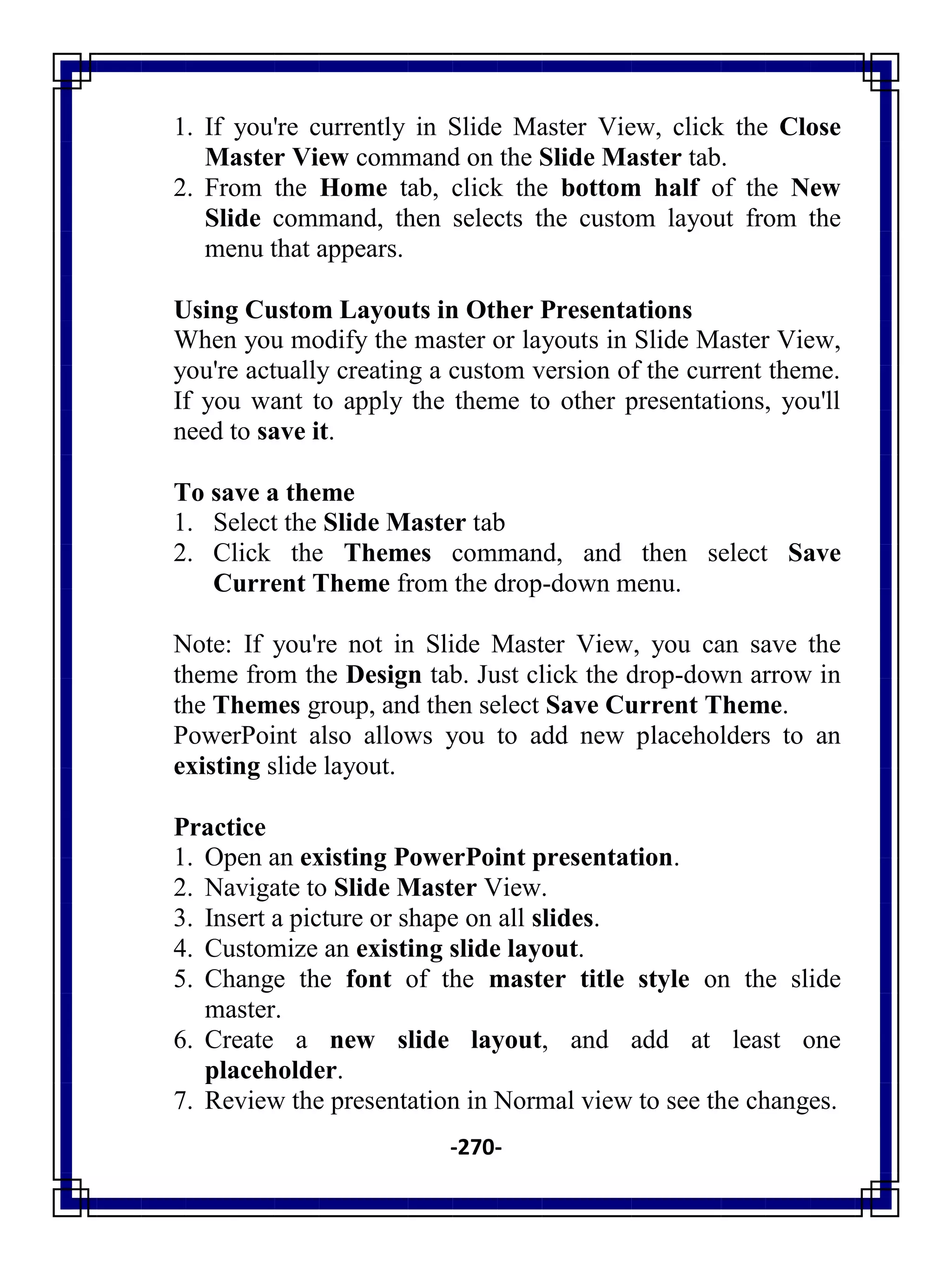 -270-
1. If you're currently in Slide Master View, click the Close
Master View command on the Slide Master tab.
2. From the Home tab, click the bottom half of the New
Slide command, then selects the custom layout from the
menu that appears.
Using Custom Layouts in Other Presentations
When you modify the master or layouts in Slide Master View,
you're actually creating a custom version of the current theme.
If you want to apply the theme to other presentations, you'll
need to save it.
To save a theme
1. Select the Slide Master tab
2. Click the Themes command, and then select Save
Current Theme from the drop-down menu.
Note: If you're not in Slide Master View, you can save the
theme from the Design tab. Just click the drop-down arrow in
the Themes group, and then select Save Current Theme.
PowerPoint also allows you to add new placeholders to an
existing slide layout.
Practice
1. Open an existing PowerPoint presentation.
2. Navigate to Slide Master View.
3. Insert a picture or shape on all slides.
4. Customize an existing slide layout.
5. Change the font of the master title style on the slide
master.
6. Create a new slide layout, and add at least one
placeholder.
7. Review the presentation in Normal view to see the changes.
 