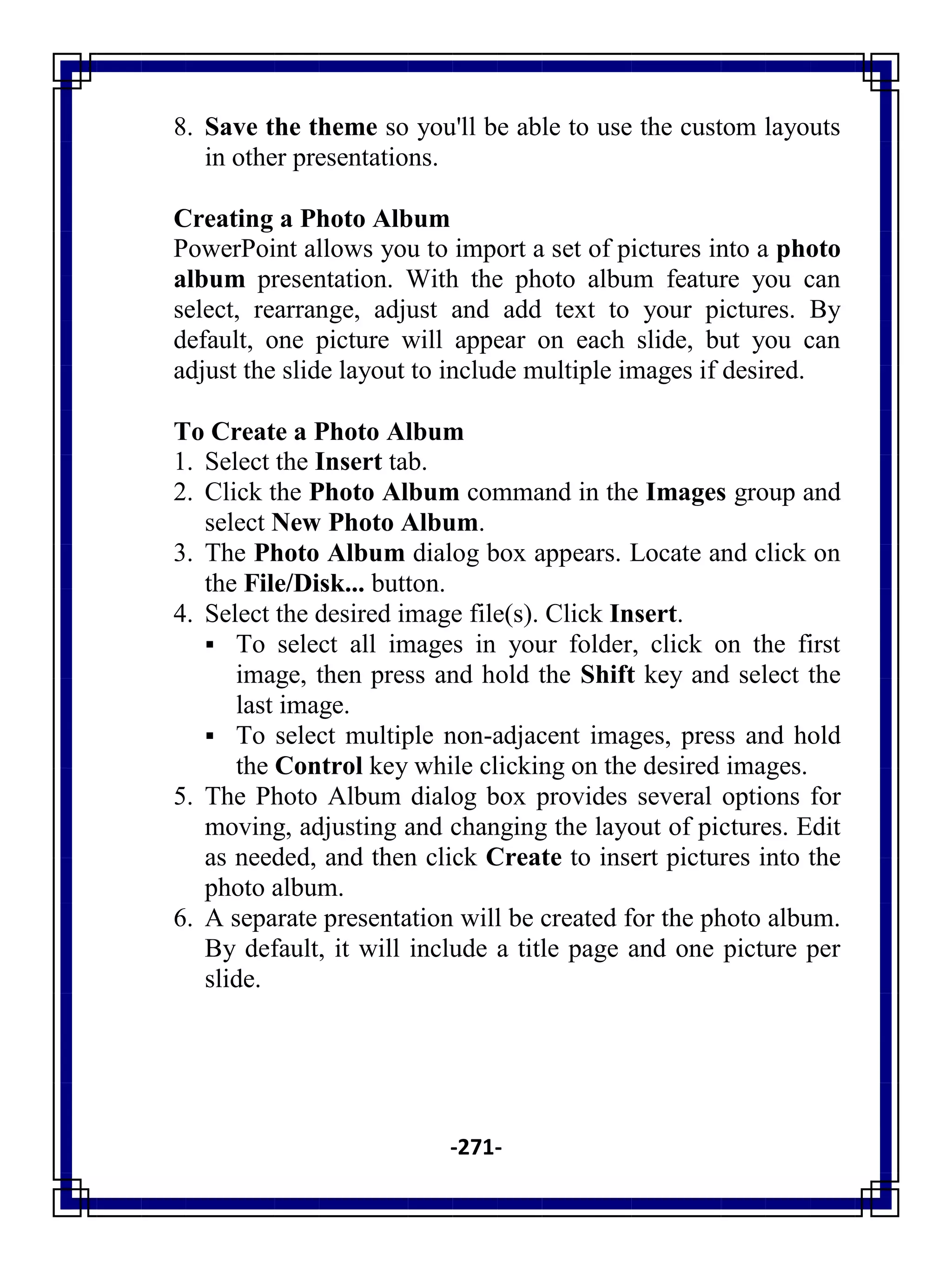 -271-
8. Save the theme so you'll be able to use the custom layouts
in other presentations.
Creating a Photo Album
PowerPoint allows you to import a set of pictures into a photo
album presentation. With the photo album feature you can
select, rearrange, adjust and add text to your pictures. By
default, one picture will appear on each slide, but you can
adjust the slide layout to include multiple images if desired.
To Create a Photo Album
1. Select the Insert tab.
2. Click the Photo Album command in the Images group and
select New Photo Album.
3. The Photo Album dialog box appears. Locate and click on
the File/Disk... button.
4. Select the desired image file(s). Click Insert.
 To select all images in your folder, click on the first
image, then press and hold the Shift key and select the
last image.
 To select multiple non-adjacent images, press and hold
the Control key while clicking on the desired images.
5. The Photo Album dialog box provides several options for
moving, adjusting and changing the layout of pictures. Edit
as needed, and then click Create to insert pictures into the
photo album.
6. A separate presentation will be created for the photo album.
By default, it will include a title page and one picture per
slide.
 