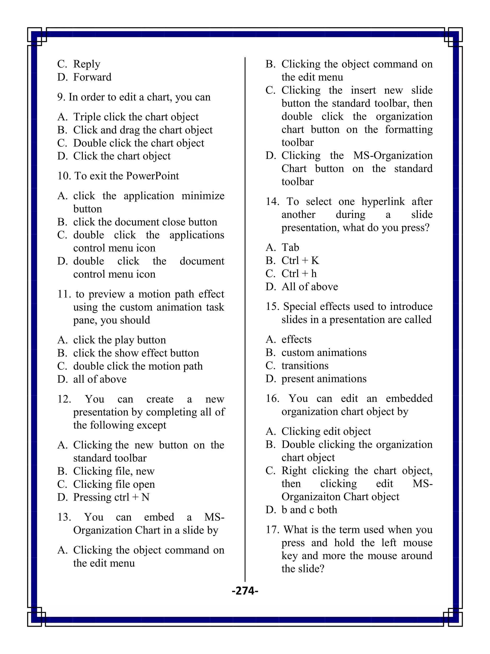 -274-
C. Reply
D. Forward
9. In order to edit a chart, you can
A. Triple click the chart object
B. Click and drag the chart object
C. Double click the chart object
D. Click the chart object
10. To exit the PowerPoint
A. click the application minimize
button
B. click the document close button
C. double click the applications
control menu icon
D. double click the document
control menu icon
11. to preview a motion path effect
using the custom animation task
pane, you should
A. click the play button
B. click the show effect button
C. double click the motion path
D. all of above
12. You can create a new
presentation by completing all of
the following except
A. Clicking the new button on the
standard toolbar
B. Clicking file, new
C. Clicking file open
D. Pressing ctrl + N
13. You can embed a MS-
Organization Chart in a slide by
A. Clicking the object command on
the edit menu
B. Clicking the object command on
the edit menu
C. Clicking the insert new slide
button the standard toolbar, then
double click the organization
chart button on the formatting
toolbar
D. Clicking the MS-Organization
Chart button on the standard
toolbar
14. To select one hyperlink after
another during a slide
presentation, what do you press?
A. Tab
B. Ctrl + K
C. Ctrl + h
D. All of above
15. Special effects used to introduce
slides in a presentation are called
A. effects
B. custom animations
C. transitions
D. present animations
16. You can edit an embedded
organization chart object by
A. Clicking edit object
B. Double clicking the organization
chart object
C. Right clicking the chart object,
then clicking edit MS-
Organizaiton Chart object
D. b and c both
17. What is the term used when you
press and hold the left mouse
key and more the mouse around
the slide?
 