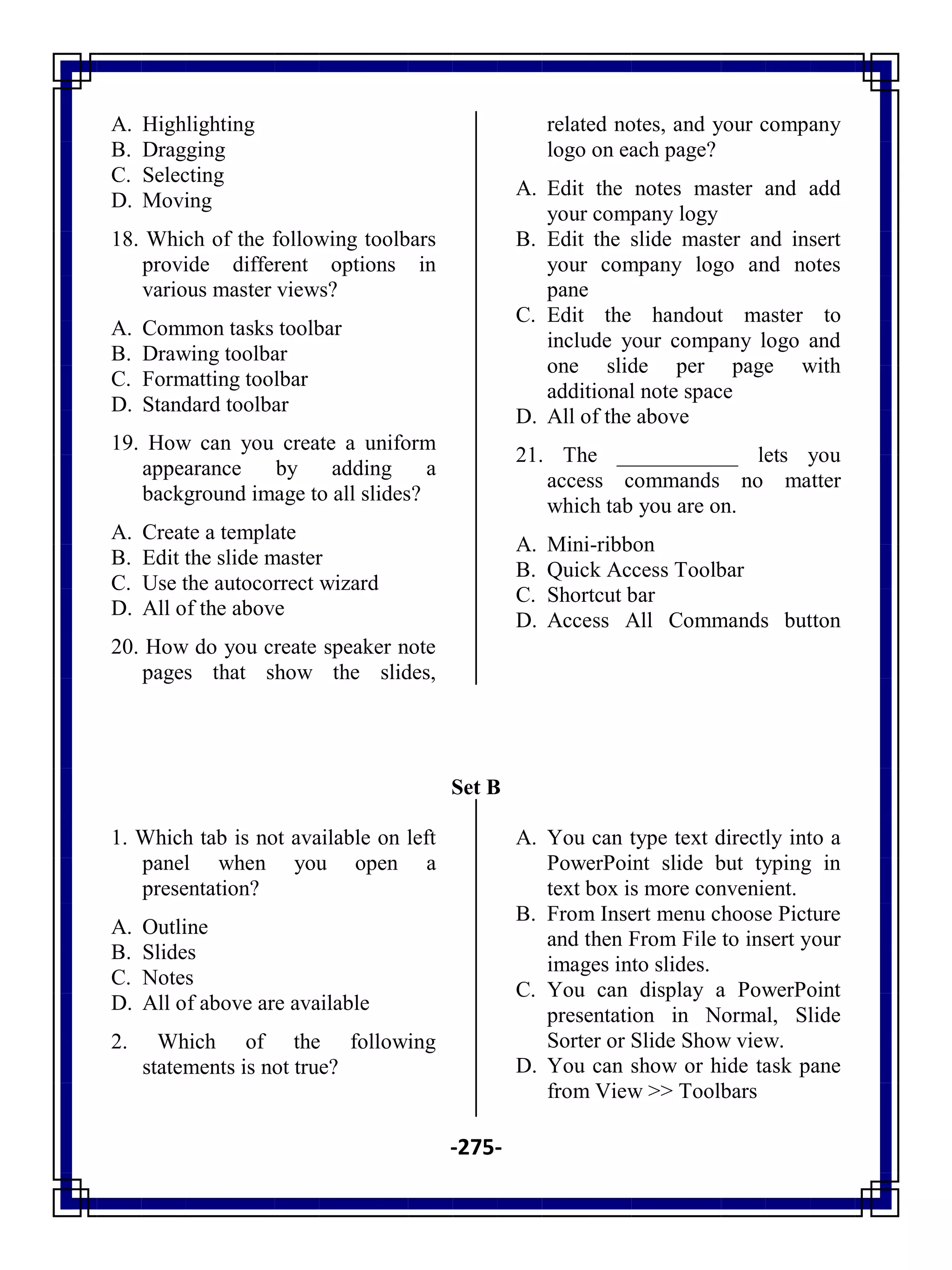 -275-
A. Highlighting
B. Dragging
C. Selecting
D. Moving
18. Which of the following toolbars
provide different options in
various master views?
A. Common tasks toolbar
B. Drawing toolbar
C. Formatting toolbar
D. Standard toolbar
19. How can you create a uniform
appearance by adding a
background image to all slides?
A. Create a template
B. Edit the slide master
C. Use the autocorrect wizard
D. All of the above
20. How do you create speaker note
pages that show the slides,
related notes, and your company
logo on each page?
A. Edit the notes master and add
your company logy
B. Edit the slide master and insert
your company logo and notes
pane
C. Edit the handout master to
include your company logo and
one slide per page with
additional note space
D. All of the above
21. The ___________ lets you
access commands no matter
which tab you are on.
A. Mini-ribbon
B. Quick Access Toolbar
C. Shortcut bar
D. Access All Commands button
Set B
1. Which tab is not available on left
panel when you open a
presentation?
A. Outline
B. Slides
C. Notes
D. All of above are available
2. Which of the following
statements is not true?
A. You can type text directly into a
PowerPoint slide but typing in
text box is more convenient.
B. From Insert menu choose Picture
and then From File to insert your
images into slides.
C. You can display a PowerPoint
presentation in Normal, Slide
Sorter or Slide Show view.
D. You can show or hide task pane
from View >> Toolbars
 