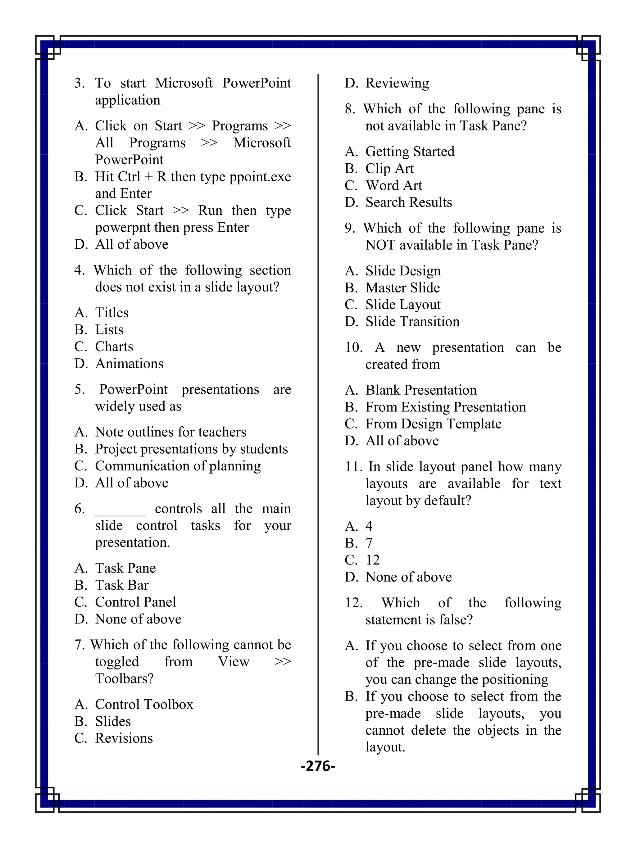 -276-
3. To start Microsoft PowerPoint
application
A. Click on Start >> Programs >>
All Programs >> Microsoft
PowerPoint
B. Hit Ctrl + R then type ppoint.exe
and Enter
C. Click Start >> Run then type
powerpnt then press Enter
D. All of above
4. Which of the following section
does not exist in a slide layout?
A. Titles
B. Lists
C. Charts
D. Animations
5. PowerPoint presentations are
widely used as
A. Note outlines for teachers
B. Project presentations by students
C. Communication of planning
D. All of above
6. _______ controls all the main
slide control tasks for your
presentation.
A. Task Pane
B. Task Bar
C. Control Panel
D. None of above
7. Which of the following cannot be
toggled from View >>
Toolbars?
A. Control Toolbox
B. Slides
C. Revisions
D. Reviewing
8. Which of the following pane is
not available in Task Pane?
A. Getting Started
B. Clip Art
C. Word Art
D. Search Results
9. Which of the following pane is
NOT available in Task Pane?
A. Slide Design
B. Master Slide
C. Slide Layout
D. Slide Transition
10. A new presentation can be
created from
A. Blank Presentation
B. From Existing Presentation
C. From Design Template
D. All of above
11. In slide layout panel how many
layouts are available for text
layout by default?
A. 4
B. 7
C. 12
D. None of above
12. Which of the following
statement is false?
A. If you choose to select from one
of the pre-made slide layouts,
you can change the positioning
B. If you choose to select from the
pre-made slide layouts, you
cannot delete the objects in the
layout.
 