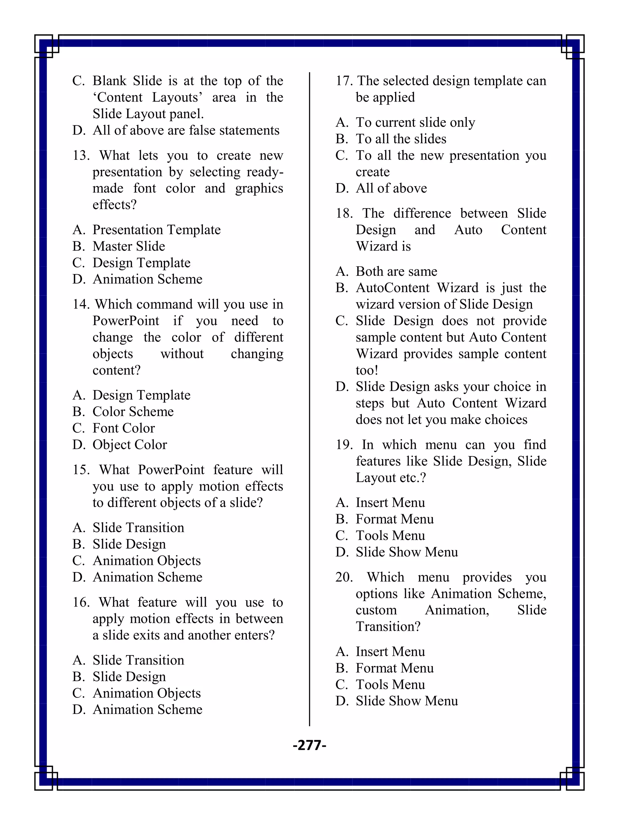 -277-
C. Blank Slide is at the top of the
‗Content Layouts‘ area in the
Slide Layout panel.
D. All of above are false statements
13. What lets you to create new
presentation by selecting ready-
made font color and graphics
effects?
A. Presentation Template
B. Master Slide
C. Design Template
D. Animation Scheme
14. Which command will you use in
PowerPoint if you need to
change the color of different
objects without changing
content?
A. Design Template
B. Color Scheme
C. Font Color
D. Object Color
15. What PowerPoint feature will
you use to apply motion effects
to different objects of a slide?
A. Slide Transition
B. Slide Design
C. Animation Objects
D. Animation Scheme
16. What feature will you use to
apply motion effects in between
a slide exits and another enters?
A. Slide Transition
B. Slide Design
C. Animation Objects
D. Animation Scheme
17. The selected design template can
be applied
A. To current slide only
B. To all the slides
C. To all the new presentation you
create
D. All of above
18. The difference between Slide
Design and Auto Content
Wizard is
A. Both are same
B. AutoContent Wizard is just the
wizard version of Slide Design
C. Slide Design does not provide
sample content but Auto Content
Wizard provides sample content
too!
D. Slide Design asks your choice in
steps but Auto Content Wizard
does not let you make choices
19. In which menu can you find
features like Slide Design, Slide
Layout etc.?
A. Insert Menu
B. Format Menu
C. Tools Menu
D. Slide Show Menu
20. Which menu provides you
options like Animation Scheme,
custom Animation, Slide
Transition?
A. Insert Menu
B. Format Menu
C. Tools Menu
D. Slide Show Menu
 