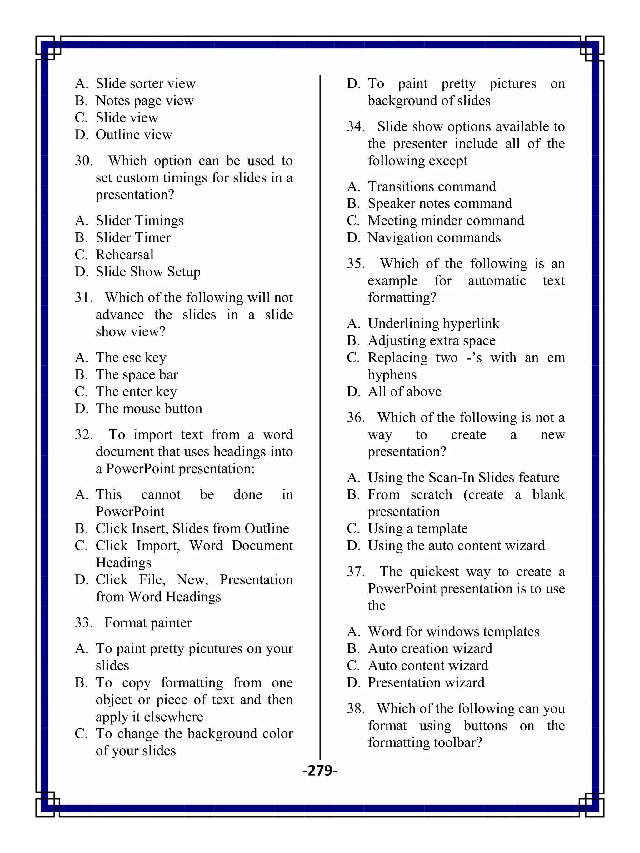 -279-
A. Slide sorter view
B. Notes page view
C. Slide view
D. Outline view
30. Which option can be used to
set custom timings for slides in a
presentation?
A. Slider Timings
B. Slider Timer
C. Rehearsal
D. Slide Show Setup
31. Which of the following will not
advance the slides in a slide
show view?
A. The esc key
B. The space bar
C. The enter key
D. The mouse button
32. To import text from a word
document that uses headings into
a PowerPoint presentation:
A. This cannot be done in
PowerPoint
B. Click Insert, Slides from Outline
C. Click Import, Word Document
Headings
D. Click File, New, Presentation
from Word Headings
33. Format painter
A. To paint pretty picutures on your
slides
B. To copy formatting from one
object or piece of text and then
apply it elsewhere
C. To change the background color
of your slides
D. To paint pretty pictures on
background of slides
34. Slide show options available to
the presenter include all of the
following except
A. Transitions command
B. Speaker notes command
C. Meeting minder command
D. Navigation commands
35. Which of the following is an
example for automatic text
formatting?
A. Underlining hyperlink
B. Adjusting extra space
C. Replacing two -‘s with an em
hyphens
D. All of above
36. Which of the following is not a
way to create a new
presentation?
A. Using the Scan-In Slides feature
B. From scratch (create a blank
presentation
C. Using a template
D. Using the auto content wizard
37. The quickest way to create a
PowerPoint presentation is to use
the
A. Word for windows templates
B. Auto creation wizard
C. Auto content wizard
D. Presentation wizard
38. Which of the following can you
format using buttons on the
formatting toolbar?
 