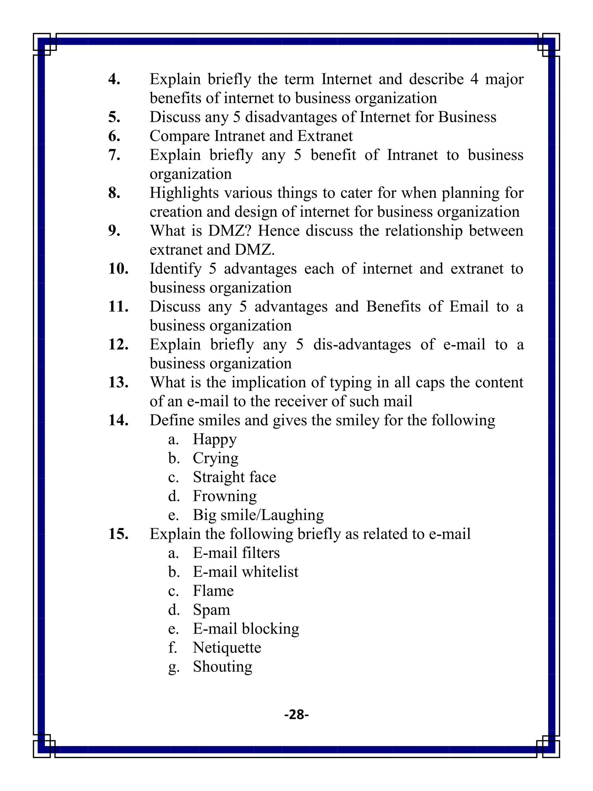 -28-
4. Explain briefly the term Internet and describe 4 major
benefits of internet to business organization
5. Discuss any 5 disadvantages of Internet for Business
6. Compare Intranet and Extranet
7. Explain briefly any 5 benefit of Intranet to business
organization
8. Highlights various things to cater for when planning for
creation and design of internet for business organization
9. What is DMZ? Hence discuss the relationship between
extranet and DMZ.
10. Identify 5 advantages each of internet and extranet to
business organization
11. Discuss any 5 advantages and Benefits of Email to a
business organization
12. Explain briefly any 5 dis-advantages of e-mail to a
business organization
13. What is the implication of typing in all caps the content
of an e-mail to the receiver of such mail
14. Define smiles and gives the smiley for the following
a. Happy
b. Crying
c. Straight face
d. Frowning
e. Big smile/Laughing
15. Explain the following briefly as related to e-mail
a. E-mail filters
b. E-mail whitelist
c. Flame
d. Spam
e. E-mail blocking
f. Netiquette
g. Shouting
 