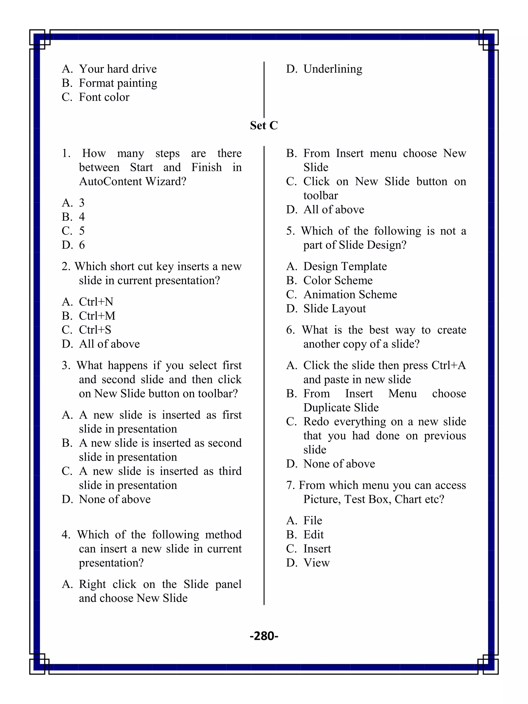 -280-
A. Your hard drive
B. Format painting
C. Font color
D. Underlining
Set C
1. How many steps are there
between Start and Finish in
AutoContent Wizard?
A. 3
B. 4
C. 5
D. 6
2. Which short cut key inserts a new
slide in current presentation?
A. Ctrl+N
B. Ctrl+M
C. Ctrl+S
D. All of above
3. What happens if you select first
and second slide and then click
on New Slide button on toolbar?
A. A new slide is inserted as first
slide in presentation
B. A new slide is inserted as second
slide in presentation
C. A new slide is inserted as third
slide in presentation
D. None of above
4. Which of the following method
can insert a new slide in current
presentation?
A. Right click on the Slide panel
and choose New Slide
B. From Insert menu choose New
Slide
C. Click on New Slide button on
toolbar
D. All of above
5. Which of the following is not a
part of Slide Design?
A. Design Template
B. Color Scheme
C. Animation Scheme
D. Slide Layout
6. What is the best way to create
another copy of a slide?
A. Click the slide then press Ctrl+A
and paste in new slide
B. From Insert Menu choose
Duplicate Slide
C. Redo everything on a new slide
that you had done on previous
slide
D. None of above
7. From which menu you can access
Picture, Test Box, Chart etc?
A. File
B. Edit
C. Insert
D. View
 