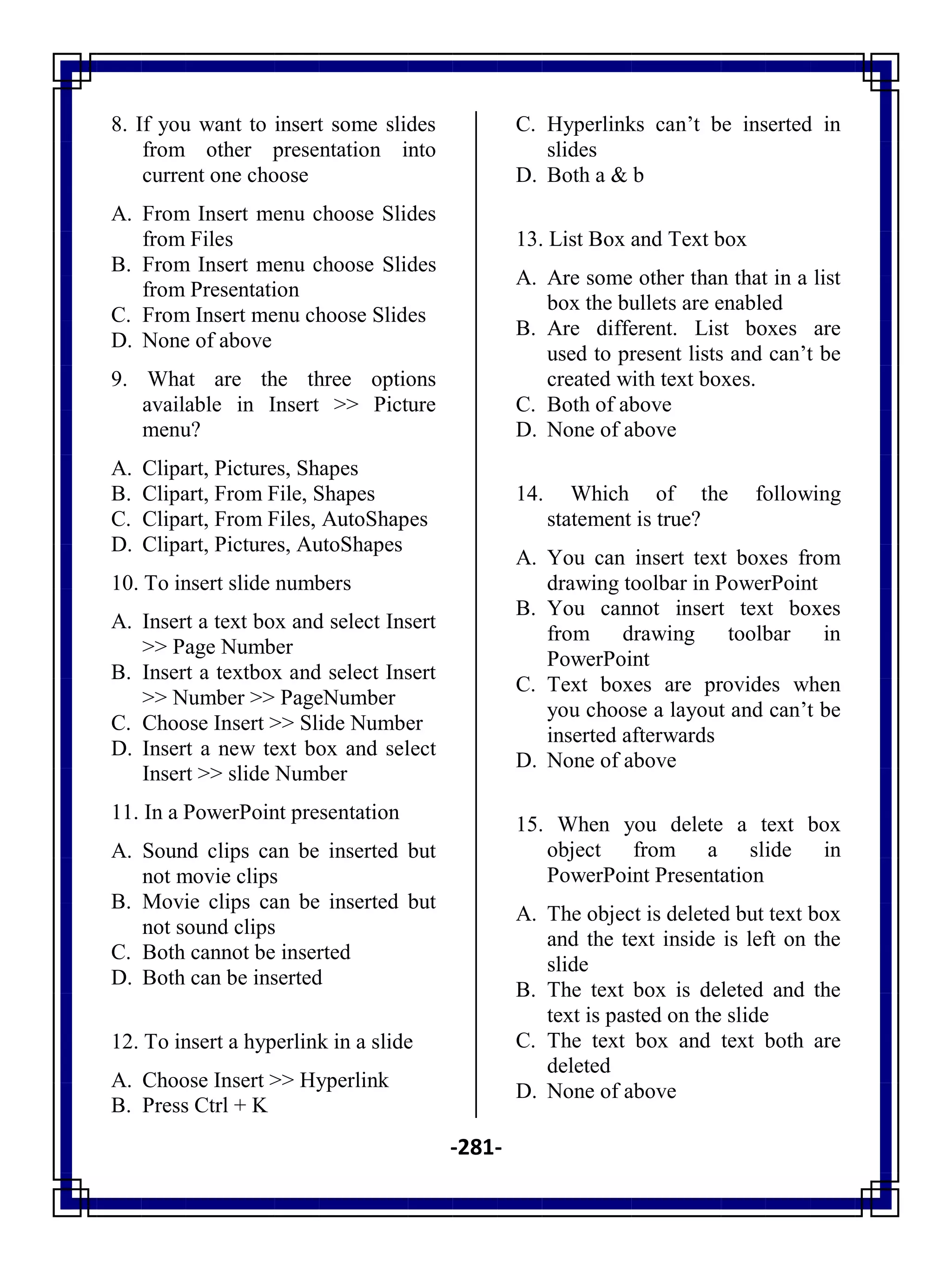 -281-
8. If you want to insert some slides
from other presentation into
current one choose
A. From Insert menu choose Slides
from Files
B. From Insert menu choose Slides
from Presentation
C. From Insert menu choose Slides
D. None of above
9. What are the three options
available in Insert >> Picture
menu?
A. Clipart, Pictures, Shapes
B. Clipart, From File, Shapes
C. Clipart, From Files, AutoShapes
D. Clipart, Pictures, AutoShapes
10. To insert slide numbers
A. Insert a text box and select Insert
>> Page Number
B. Insert a textbox and select Insert
>> Number >> PageNumber
C. Choose Insert >> Slide Number
D. Insert a new text box and select
Insert >> slide Number
11. In a PowerPoint presentation
A. Sound clips can be inserted but
not movie clips
B. Movie clips can be inserted but
not sound clips
C. Both cannot be inserted
D. Both can be inserted
12. To insert a hyperlink in a slide
A. Choose Insert >> Hyperlink
B. Press Ctrl + K
C. Hyperlinks can‘t be inserted in
slides
D. Both a & b
13. List Box and Text box
A. Are some other than that in a list
box the bullets are enabled
B. Are different. List boxes are
used to present lists and can‘t be
created with text boxes.
C. Both of above
D. None of above
14. Which of the following
statement is true?
A. You can insert text boxes from
drawing toolbar in PowerPoint
B. You cannot insert text boxes
from drawing toolbar in
PowerPoint
C. Text boxes are provides when
you choose a layout and can‘t be
inserted afterwards
D. None of above
15. When you delete a text box
object from a slide in
PowerPoint Presentation
A. The object is deleted but text box
and the text inside is left on the
slide
B. The text box is deleted and the
text is pasted on the slide
C. The text box and text both are
deleted
D. None of above
 