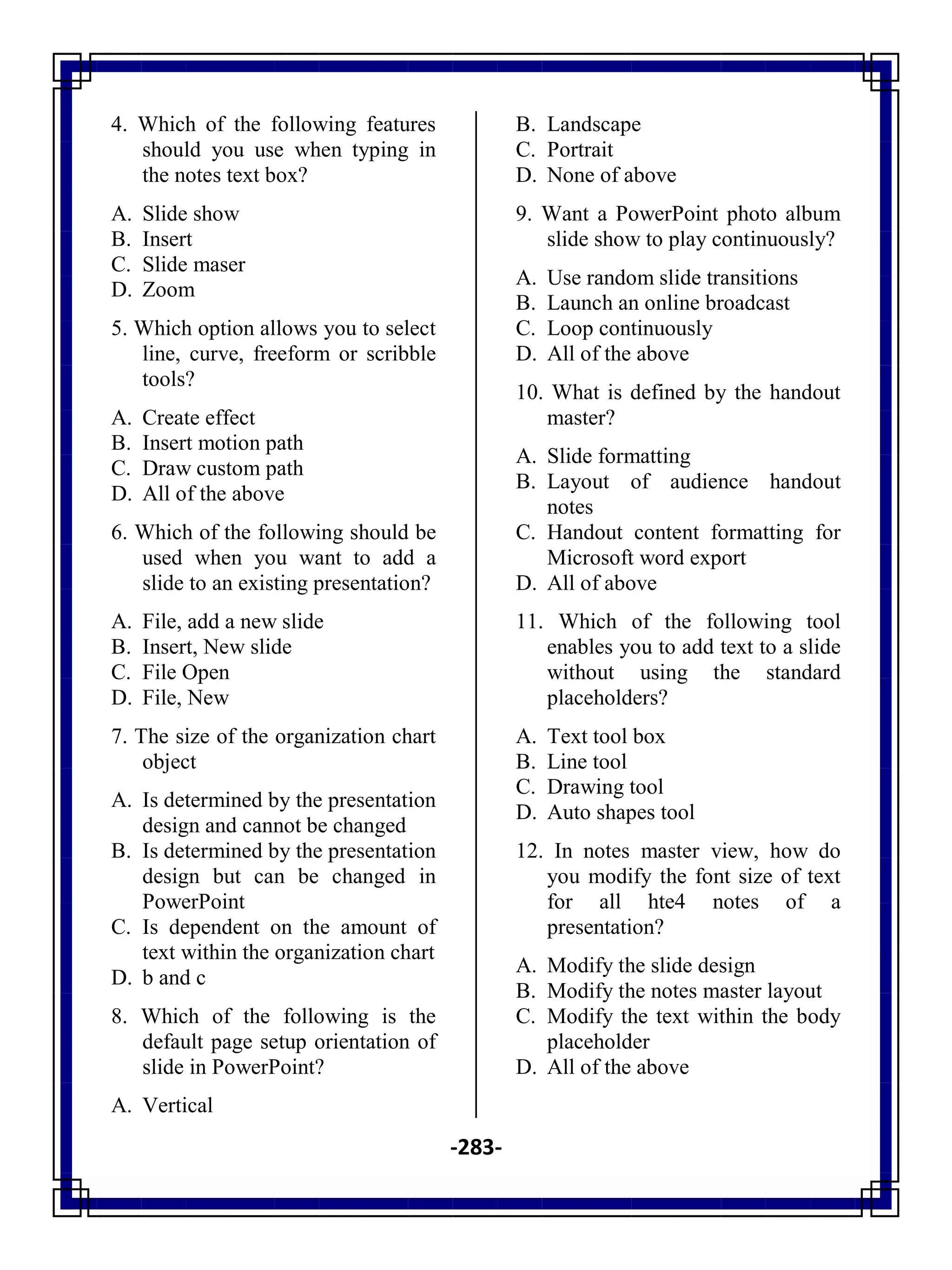 -283-
4. Which of the following features
should you use when typing in
the notes text box?
A. Slide show
B. Insert
C. Slide maser
D. Zoom
5. Which option allows you to select
line, curve, freeform or scribble
tools?
A. Create effect
B. Insert motion path
C. Draw custom path
D. All of the above
6. Which of the following should be
used when you want to add a
slide to an existing presentation?
A. File, add a new slide
B. Insert, New slide
C. File Open
D. File, New
7. The size of the organization chart
object
A. Is determined by the presentation
design and cannot be changed
B. Is determined by the presentation
design but can be changed in
PowerPoint
C. Is dependent on the amount of
text within the organization chart
D. b and c
8. Which of the following is the
default page setup orientation of
slide in PowerPoint?
A. Vertical
B. Landscape
C. Portrait
D. None of above
9. Want a PowerPoint photo album
slide show to play continuously?
A. Use random slide transitions
B. Launch an online broadcast
C. Loop continuously
D. All of the above
10. What is defined by the handout
master?
A. Slide formatting
B. Layout of audience handout
notes
C. Handout content formatting for
Microsoft word export
D. All of above
11. Which of the following tool
enables you to add text to a slide
without using the standard
placeholders?
A. Text tool box
B. Line tool
C. Drawing tool
D. Auto shapes tool
12. In notes master view, how do
you modify the font size of text
for all hte4 notes of a
presentation?
A. Modify the slide design
B. Modify the notes master layout
C. Modify the text within the body
placeholder
D. All of the above
 
