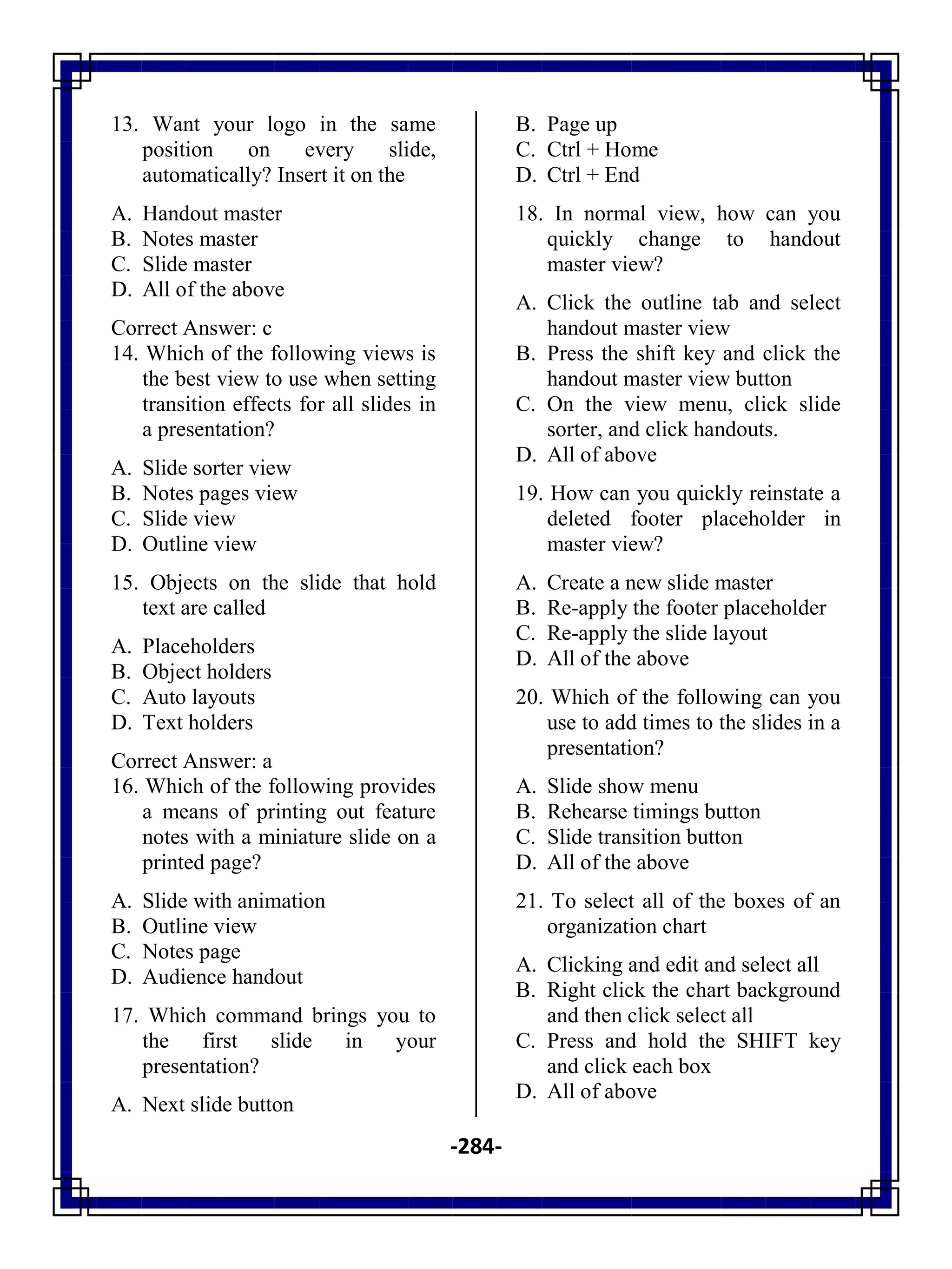 -284-
13. Want your logo in the same
position on every slide,
automatically? Insert it on the
A. Handout master
B. Notes master
C. Slide master
D. All of the above
Correct Answer: c
14. Which of the following views is
the best view to use when setting
transition effects for all slides in
a presentation?
A. Slide sorter view
B. Notes pages view
C. Slide view
D. Outline view
15. Objects on the slide that hold
text are called
A. Placeholders
B. Object holders
C. Auto layouts
D. Text holders
Correct Answer: a
16. Which of the following provides
a means of printing out feature
notes with a miniature slide on a
printed page?
A. Slide with animation
B. Outline view
C. Notes page
D. Audience handout
17. Which command brings you to
the first slide in your
presentation?
A. Next slide button
B. Page up
C. Ctrl + Home
D. Ctrl + End
18. In normal view, how can you
quickly change to handout
master view?
A. Click the outline tab and select
handout master view
B. Press the shift key and click the
handout master view button
C. On the view menu, click slide
sorter, and click handouts.
D. All of above
19. How can you quickly reinstate a
deleted footer placeholder in
master view?
A. Create a new slide master
B. Re-apply the footer placeholder
C. Re-apply the slide layout
D. All of the above
20. Which of the following can you
use to add times to the slides in a
presentation?
A. Slide show menu
B. Rehearse timings button
C. Slide transition button
D. All of the above
21. To select all of the boxes of an
organization chart
A. Clicking and edit and select all
B. Right click the chart background
and then click select all
C. Press and hold the SHIFT key
and click each box
D. All of above
 