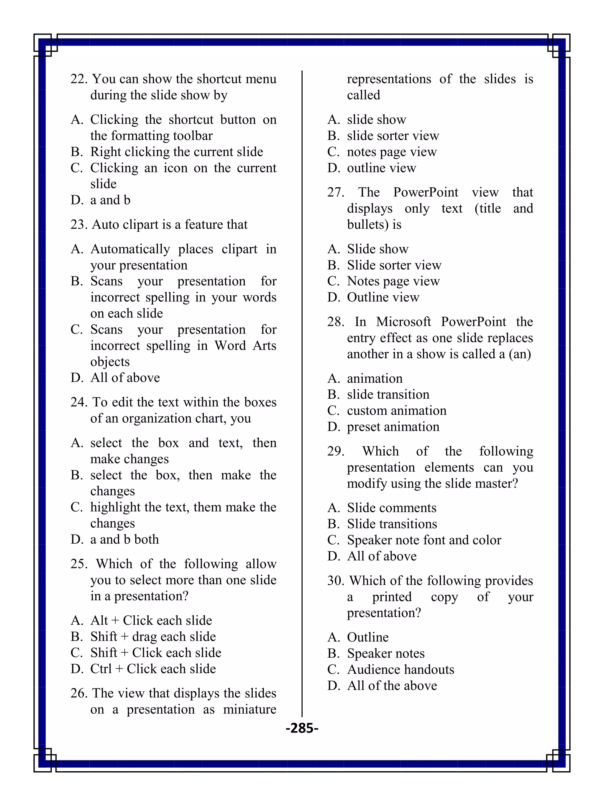 -285-
22. You can show the shortcut menu
during the slide show by
A. Clicking the shortcut button on
the formatting toolbar
B. Right clicking the current slide
C. Clicking an icon on the current
slide
D. a and b
23. Auto clipart is a feature that
A. Automatically places clipart in
your presentation
B. Scans your presentation for
incorrect spelling in your words
on each slide
C. Scans your presentation for
incorrect spelling in Word Arts
objects
D. All of above
24. To edit the text within the boxes
of an organization chart, you
A. select the box and text, then
make changes
B. select the box, then make the
changes
C. highlight the text, them make the
changes
D. a and b both
25. Which of the following allow
you to select more than one slide
in a presentation?
A. Alt + Click each slide
B. Shift + drag each slide
C. Shift + Click each slide
D. Ctrl + Click each slide
26. The view that displays the slides
on a presentation as miniature
representations of the slides is
called
A. slide show
B. slide sorter view
C. notes page view
D. outline view
27. The PowerPoint view that
displays only text (title and
bullets) is
A. Slide show
B. Slide sorter view
C. Notes page view
D. Outline view
28. In Microsoft PowerPoint the
entry effect as one slide replaces
another in a show is called a (an)
A. animation
B. slide transition
C. custom animation
D. preset animation
29. Which of the following
presentation elements can you
modify using the slide master?
A. Slide comments
B. Slide transitions
C. Speaker note font and color
D. All of above
30. Which of the following provides
a printed copy of your
presentation?
A. Outline
B. Speaker notes
C. Audience handouts
D. All of the above
 