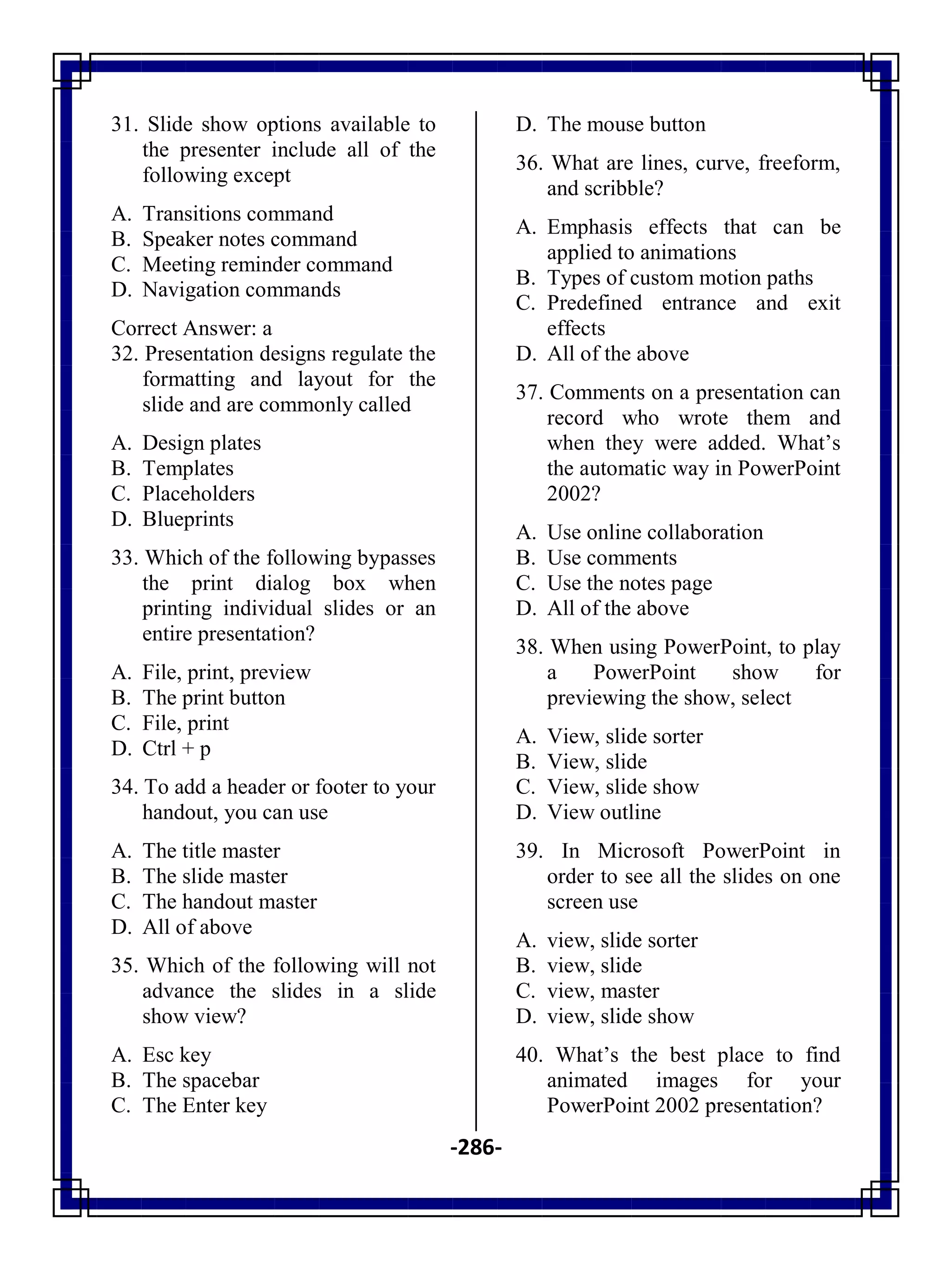 -286-
31. Slide show options available to
the presenter include all of the
following except
A. Transitions command
B. Speaker notes command
C. Meeting reminder command
D. Navigation commands
Correct Answer: a
32. Presentation designs regulate the
formatting and layout for the
slide and are commonly called
A. Design plates
B. Templates
C. Placeholders
D. Blueprints
33. Which of the following bypasses
the print dialog box when
printing individual slides or an
entire presentation?
A. File, print, preview
B. The print button
C. File, print
D. Ctrl + p
34. To add a header or footer to your
handout, you can use
A. The title master
B. The slide master
C. The handout master
D. All of above
35. Which of the following will not
advance the slides in a slide
show view?
A. Esc key
B. The spacebar
C. The Enter key
D. The mouse button
36. What are lines, curve, freeform,
and scribble?
A. Emphasis effects that can be
applied to animations
B. Types of custom motion paths
C. Predefined entrance and exit
effects
D. All of the above
37. Comments on a presentation can
record who wrote them and
when they were added. What‘s
the automatic way in PowerPoint
2002?
A. Use online collaboration
B. Use comments
C. Use the notes page
D. All of the above
38. When using PowerPoint, to play
a PowerPoint show for
previewing the show, select
A. View, slide sorter
B. View, slide
C. View, slide show
D. View outline
39. In Microsoft PowerPoint in
order to see all the slides on one
screen use
A. view, slide sorter
B. view, slide
C. view, master
D. view, slide show
40. What‘s the best place to find
animated images for your
PowerPoint 2002 presentation?
 