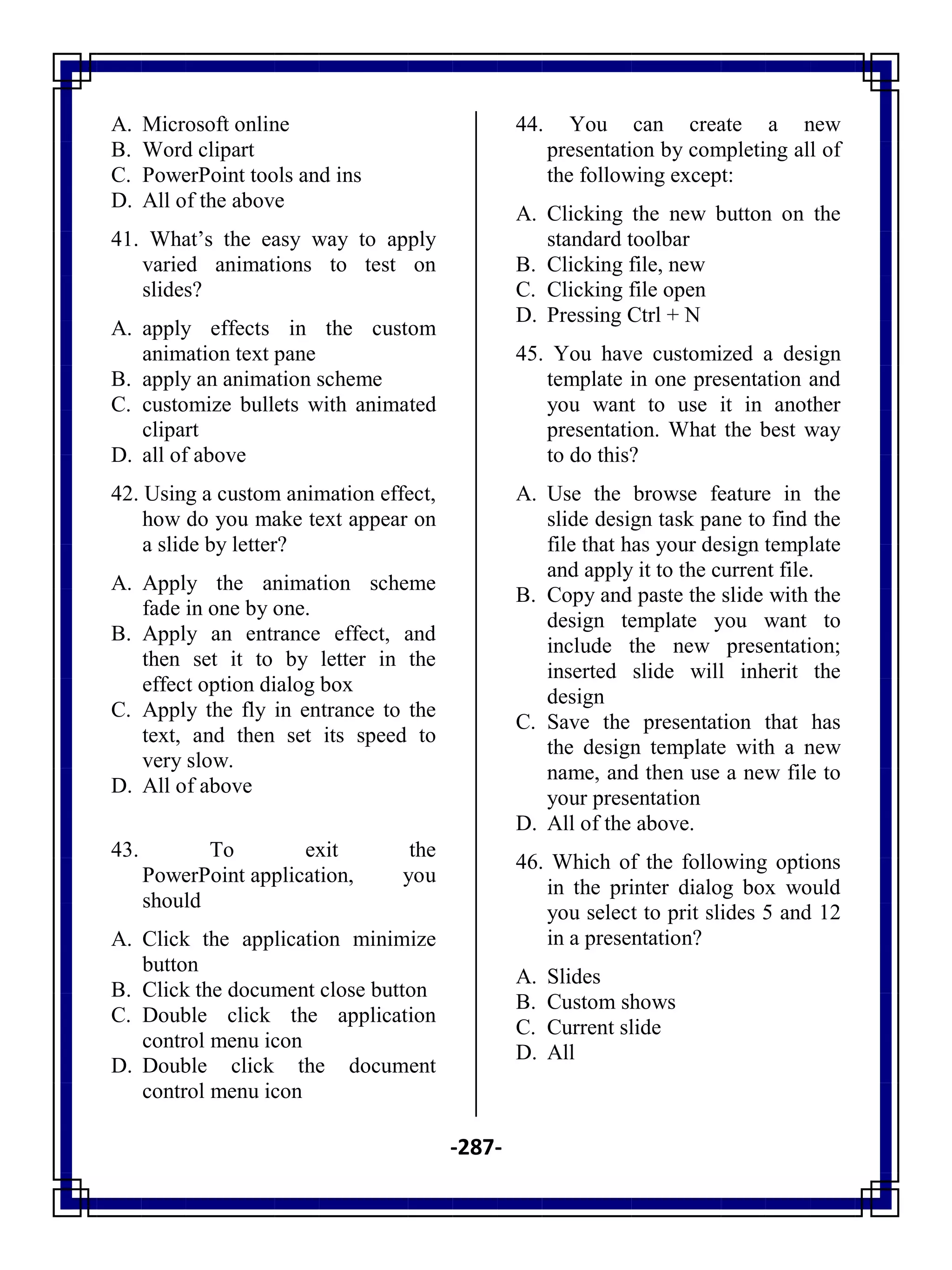 -287-
A. Microsoft online
B. Word clipart
C. PowerPoint tools and ins
D. All of the above
41. What‘s the easy way to apply
varied animations to test on
slides?
A. apply effects in the custom
animation text pane
B. apply an animation scheme
C. customize bullets with animated
clipart
D. all of above
42. Using a custom animation effect,
how do you make text appear on
a slide by letter?
A. Apply the animation scheme
fade in one by one.
B. Apply an entrance effect, and
then set it to by letter in the
effect option dialog box
C. Apply the fly in entrance to the
text, and then set its speed to
very slow.
D. All of above
43. To exit the
PowerPoint application, you
should
A. Click the application minimize
button
B. Click the document close button
C. Double click the application
control menu icon
D. Double click the document
control menu icon
44. You can create a new
presentation by completing all of
the following except:
A. Clicking the new button on the
standard toolbar
B. Clicking file, new
C. Clicking file open
D. Pressing Ctrl + N
45. You have customized a design
template in one presentation and
you want to use it in another
presentation. What the best way
to do this?
A. Use the browse feature in the
slide design task pane to find the
file that has your design template
and apply it to the current file.
B. Copy and paste the slide with the
design template you want to
include the new presentation;
inserted slide will inherit the
design
C. Save the presentation that has
the design template with a new
name, and then use a new file to
your presentation
D. All of the above.
46. Which of the following options
in the printer dialog box would
you select to prit slides 5 and 12
in a presentation?
A. Slides
B. Custom shows
C. Current slide
D. All
 