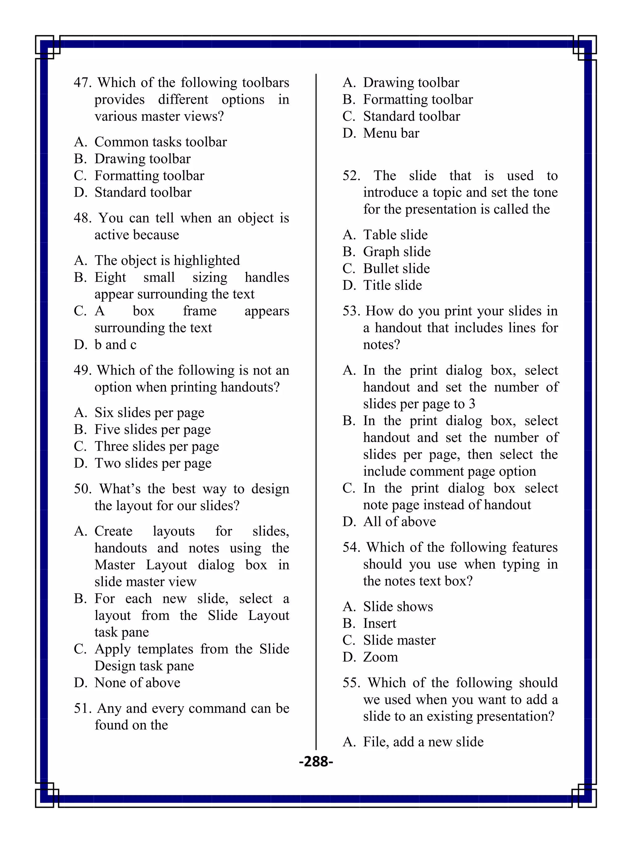 -288-
47. Which of the following toolbars
provides different options in
various master views?
A. Common tasks toolbar
B. Drawing toolbar
C. Formatting toolbar
D. Standard toolbar
48. You can tell when an object is
active because
A. The object is highlighted
B. Eight small sizing handles
appear surrounding the text
C. A box frame appears
surrounding the text
D. b and c
49. Which of the following is not an
option when printing handouts?
A. Six slides per page
B. Five slides per page
C. Three slides per page
D. Two slides per page
50. What‘s the best way to design
the layout for our slides?
A. Create layouts for slides,
handouts and notes using the
Master Layout dialog box in
slide master view
B. For each new slide, select a
layout from the Slide Layout
task pane
C. Apply templates from the Slide
Design task pane
D. None of above
51. Any and every command can be
found on the
A. Drawing toolbar
B. Formatting toolbar
C. Standard toolbar
D. Menu bar
52. The slide that is used to
introduce a topic and set the tone
for the presentation is called the
A. Table slide
B. Graph slide
C. Bullet slide
D. Title slide
53. How do you print your slides in
a handout that includes lines for
notes?
A. In the print dialog box, select
handout and set the number of
slides per page to 3
B. In the print dialog box, select
handout and set the number of
slides per page, then select the
include comment page option
C. In the print dialog box select
note page instead of handout
D. All of above
54. Which of the following features
should you use when typing in
the notes text box?
A. Slide shows
B. Insert
C. Slide master
D. Zoom
55. Which of the following should
we used when you want to add a
slide to an existing presentation?
A. File, add a new slide
 