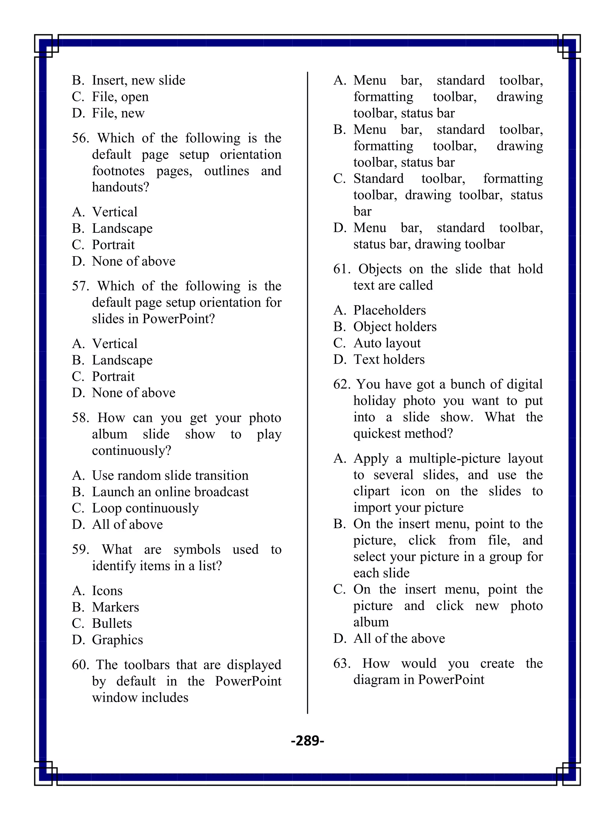 -289-
B. Insert, new slide
C. File, open
D. File, new
56. Which of the following is the
default page setup orientation
footnotes pages, outlines and
handouts?
A. Vertical
B. Landscape
C. Portrait
D. None of above
57. Which of the following is the
default page setup orientation for
slides in PowerPoint?
A. Vertical
B. Landscape
C. Portrait
D. None of above
58. How can you get your photo
album slide show to play
continuously?
A. Use random slide transition
B. Launch an online broadcast
C. Loop continuously
D. All of above
59. What are symbols used to
identify items in a list?
A. Icons
B. Markers
C. Bullets
D. Graphics
60. The toolbars that are displayed
by default in the PowerPoint
window includes
A. Menu bar, standard toolbar,
formatting toolbar, drawing
toolbar, status bar
B. Menu bar, standard toolbar,
formatting toolbar, drawing
toolbar, status bar
C. Standard toolbar, formatting
toolbar, drawing toolbar, status
bar
D. Menu bar, standard toolbar,
status bar, drawing toolbar
61. Objects on the slide that hold
text are called
A. Placeholders
B. Object holders
C. Auto layout
D. Text holders
62. You have got a bunch of digital
holiday photo you want to put
into a slide show. What the
quickest method?
A. Apply a multiple-picture layout
to several slides, and use the
clipart icon on the slides to
import your picture
B. On the insert menu, point to the
picture, click from file, and
select your picture in a group for
each slide
C. On the insert menu, point the
picture and click new photo
album
D. All of the above
63. How would you create the
diagram in PowerPoint
 