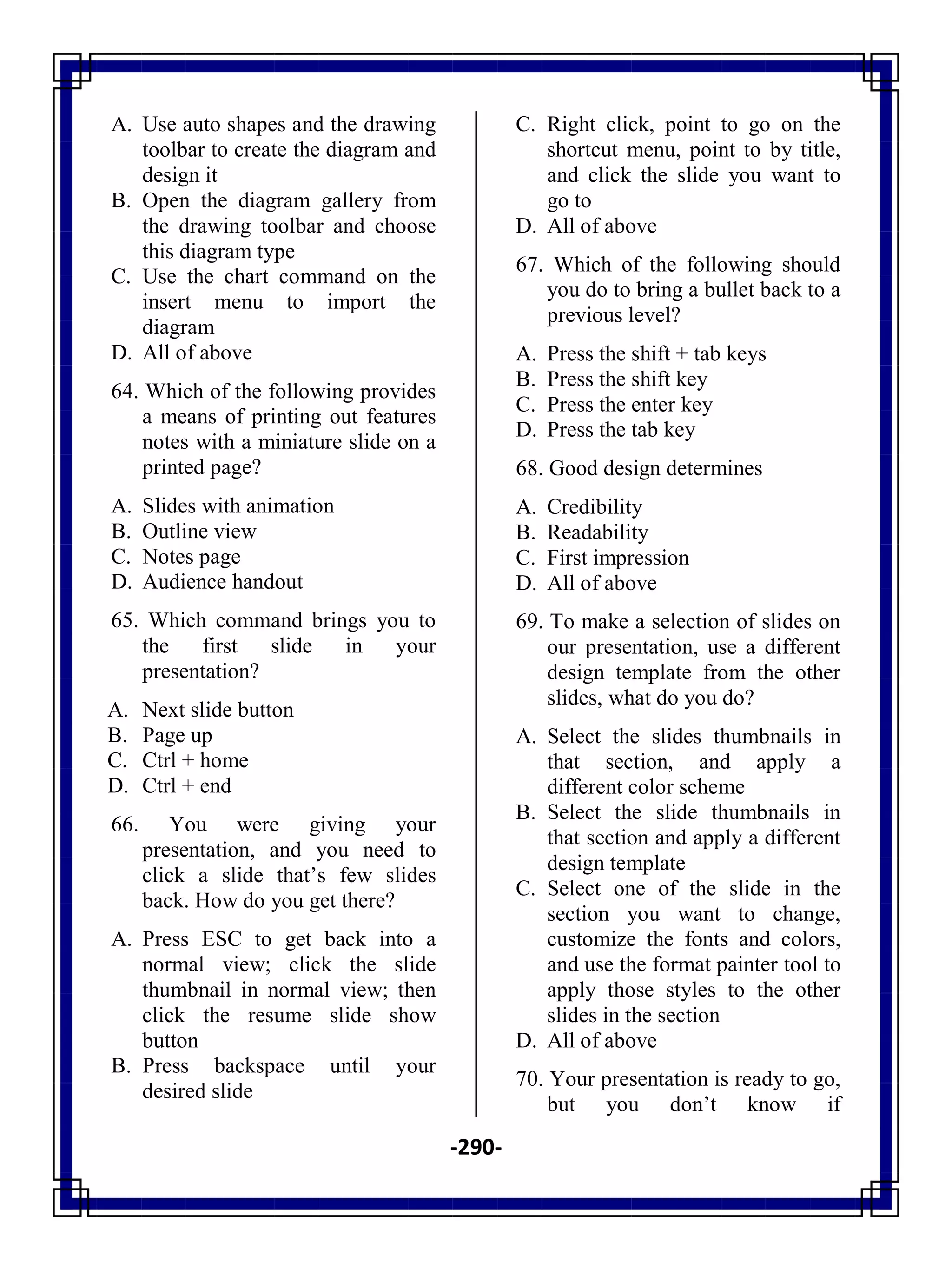 -290-
A. Use auto shapes and the drawing
toolbar to create the diagram and
design it
B. Open the diagram gallery from
the drawing toolbar and choose
this diagram type
C. Use the chart command on the
insert menu to import the
diagram
D. All of above
64. Which of the following provides
a means of printing out features
notes with a miniature slide on a
printed page?
A. Slides with animation
B. Outline view
C. Notes page
D. Audience handout
65. Which command brings you to
the first slide in your
presentation?
A. Next slide button
B. Page up
C. Ctrl + home
D. Ctrl + end
66. You were giving your
presentation, and you need to
click a slide that‘s few slides
back. How do you get there?
A. Press ESC to get back into a
normal view; click the slide
thumbnail in normal view; then
click the resume slide show
button
B. Press backspace until your
desired slide
C. Right click, point to go on the
shortcut menu, point to by title,
and click the slide you want to
go to
D. All of above
67. Which of the following should
you do to bring a bullet back to a
previous level?
A. Press the shift + tab keys
B. Press the shift key
C. Press the enter key
D. Press the tab key
68. Good design determines
A. Credibility
B. Readability
C. First impression
D. All of above
69. To make a selection of slides on
our presentation, use a different
design template from the other
slides, what do you do?
A. Select the slides thumbnails in
that section, and apply a
different color scheme
B. Select the slide thumbnails in
that section and apply a different
design template
C. Select one of the slide in the
section you want to change,
customize the fonts and colors,
and use the format painter tool to
apply those styles to the other
slides in the section
D. All of above
70. Your presentation is ready to go,
but you don‘t know if
 