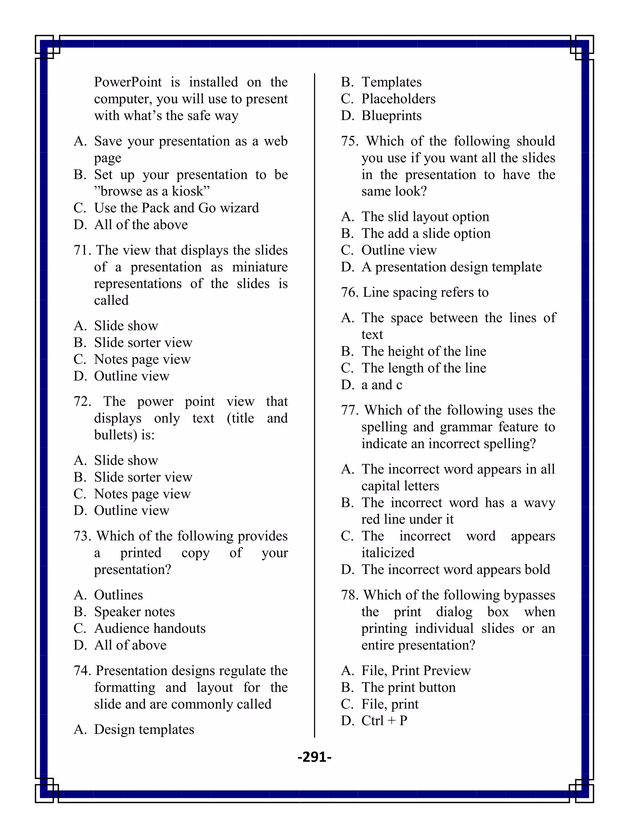 -291-
PowerPoint is installed on the
computer, you will use to present
with what‘s the safe way
A. Save your presentation as a web
page
B. Set up your presentation to be
‖browse as a kiosk‖
C. Use the Pack and Go wizard
D. All of the above
71. The view that displays the slides
of a presentation as miniature
representations of the slides is
called
A. Slide show
B. Slide sorter view
C. Notes page view
D. Outline view
72. The power point view that
displays only text (title and
bullets) is:
A. Slide show
B. Slide sorter view
C. Notes page view
D. Outline view
73. Which of the following provides
a printed copy of your
presentation?
A. Outlines
B. Speaker notes
C. Audience handouts
D. All of above
74. Presentation designs regulate the
formatting and layout for the
slide and are commonly called
A. Design templates
B. Templates
C. Placeholders
D. Blueprints
75. Which of the following should
you use if you want all the slides
in the presentation to have the
same look?
A. The slid layout option
B. The add a slide option
C. Outline view
D. A presentation design template
76. Line spacing refers to
A. The space between the lines of
text
B. The height of the line
C. The length of the line
D. a and c
77. Which of the following uses the
spelling and grammar feature to
indicate an incorrect spelling?
A. The incorrect word appears in all
capital letters
B. The incorrect word has a wavy
red line under it
C. The incorrect word appears
italicized
D. The incorrect word appears bold
78. Which of the following bypasses
the print dialog box when
printing individual slides or an
entire presentation?
A. File, Print Preview
B. The print button
C. File, print
D. Ctrl + P
 