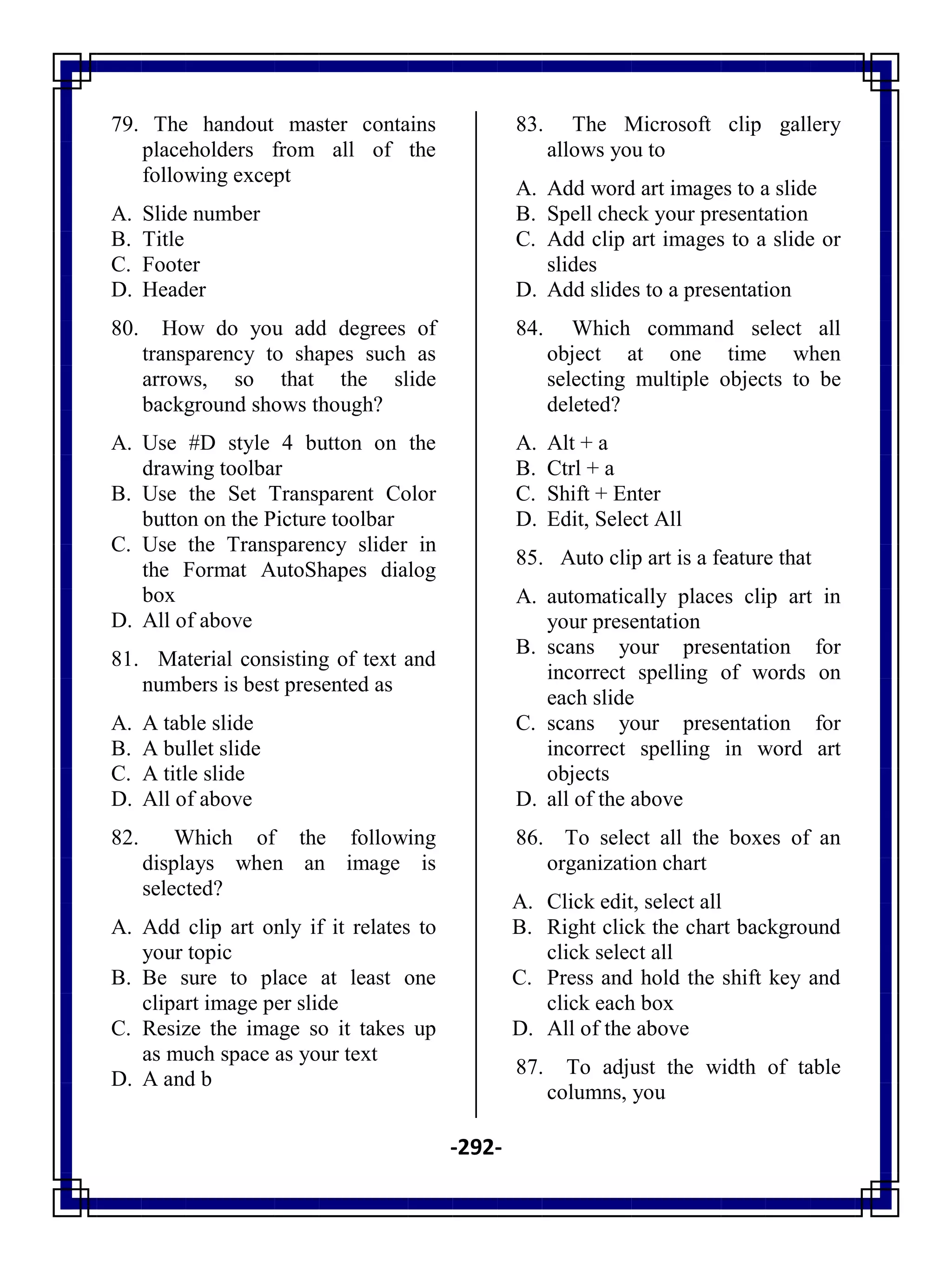 -292-
79. The handout master contains
placeholders from all of the
following except
A. Slide number
B. Title
C. Footer
D. Header
80. How do you add degrees of
transparency to shapes such as
arrows, so that the slide
background shows though?
A. Use #D style 4 button on the
drawing toolbar
B. Use the Set Transparent Color
button on the Picture toolbar
C. Use the Transparency slider in
the Format AutoShapes dialog
box
D. All of above
81. Material consisting of text and
numbers is best presented as
A. A table slide
B. A bullet slide
C. A title slide
D. All of above
82. Which of the following
displays when an image is
selected?
A. Add clip art only if it relates to
your topic
B. Be sure to place at least one
clipart image per slide
C. Resize the image so it takes up
as much space as your text
D. A and b
83. The Microsoft clip gallery
allows you to
A. Add word art images to a slide
B. Spell check your presentation
C. Add clip art images to a slide or
slides
D. Add slides to a presentation
84. Which command select all
object at one time when
selecting multiple objects to be
deleted?
A. Alt + a
B. Ctrl + a
C. Shift + Enter
D. Edit, Select All
85. Auto clip art is a feature that
A. automatically places clip art in
your presentation
B. scans your presentation for
incorrect spelling of words on
each slide
C. scans your presentation for
incorrect spelling in word art
objects
D. all of the above
86. To select all the boxes of an
organization chart
A. Click edit, select all
B. Right click the chart background
click select all
C. Press and hold the shift key and
click each box
D. All of the above
87. To adjust the width of table
columns, you
 