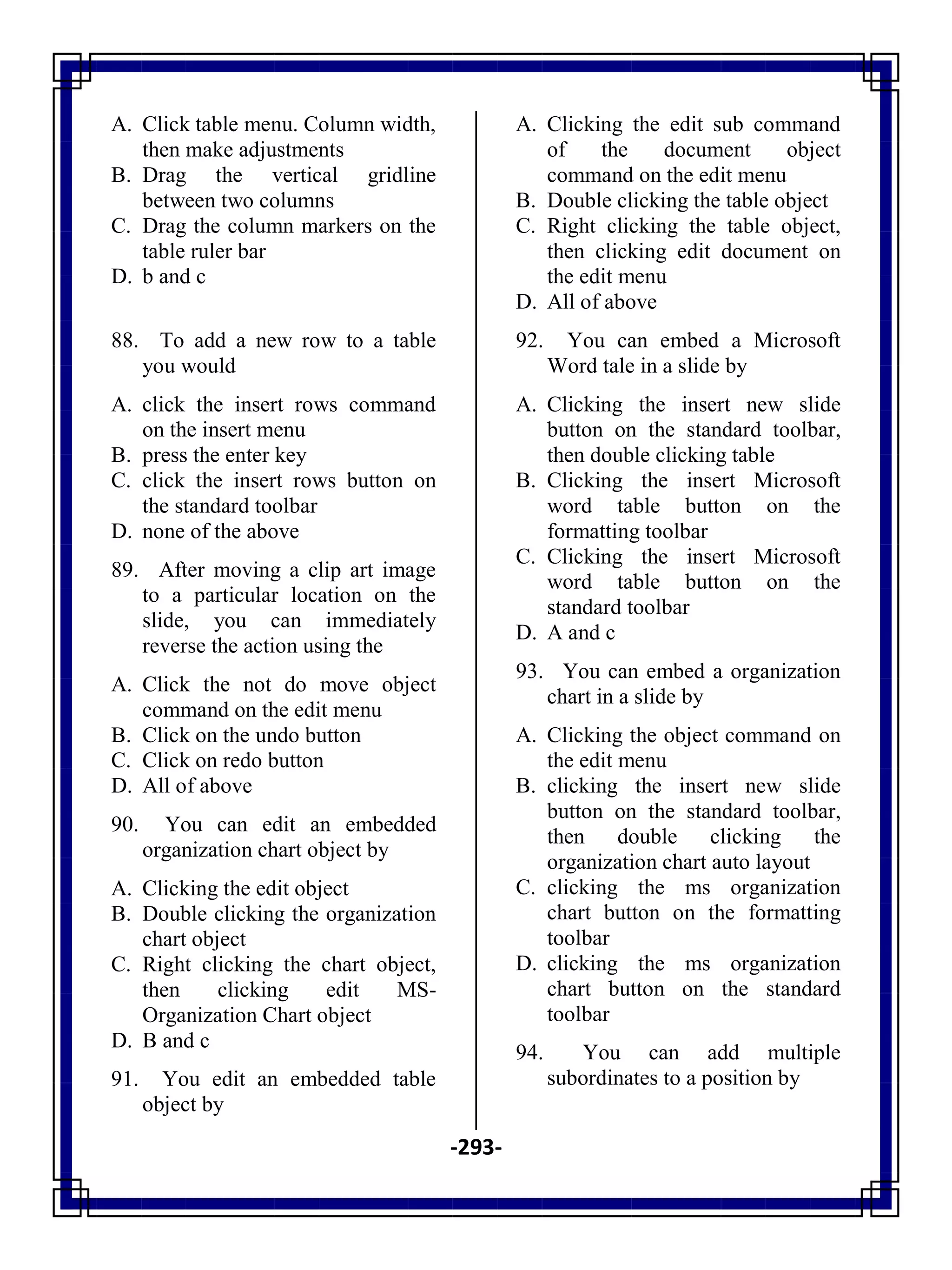 -293-
A. Click table menu. Column width,
then make adjustments
B. Drag the vertical gridline
between two columns
C. Drag the column markers on the
table ruler bar
D. b and c
88. To add a new row to a table
you would
A. click the insert rows command
on the insert menu
B. press the enter key
C. click the insert rows button on
the standard toolbar
D. none of the above
89. After moving a clip art image
to a particular location on the
slide, you can immediately
reverse the action using the
A. Click the not do move object
command on the edit menu
B. Click on the undo button
C. Click on redo button
D. All of above
90. You can edit an embedded
organization chart object by
A. Clicking the edit object
B. Double clicking the organization
chart object
C. Right clicking the chart object,
then clicking edit MS-
Organization Chart object
D. B and c
91. You edit an embedded table
object by
A. Clicking the edit sub command
of the document object
command on the edit menu
B. Double clicking the table object
C. Right clicking the table object,
then clicking edit document on
the edit menu
D. All of above
92. You can embed a Microsoft
Word tale in a slide by
A. Clicking the insert new slide
button on the standard toolbar,
then double clicking table
B. Clicking the insert Microsoft
word table button on the
formatting toolbar
C. Clicking the insert Microsoft
word table button on the
standard toolbar
D. A and c
93. You can embed a organization
chart in a slide by
A. Clicking the object command on
the edit menu
B. clicking the insert new slide
button on the standard toolbar,
then double clicking the
organization chart auto layout
C. clicking the ms organization
chart button on the formatting
toolbar
D. clicking the ms organization
chart button on the standard
toolbar
94. You can add multiple
subordinates to a position by
 