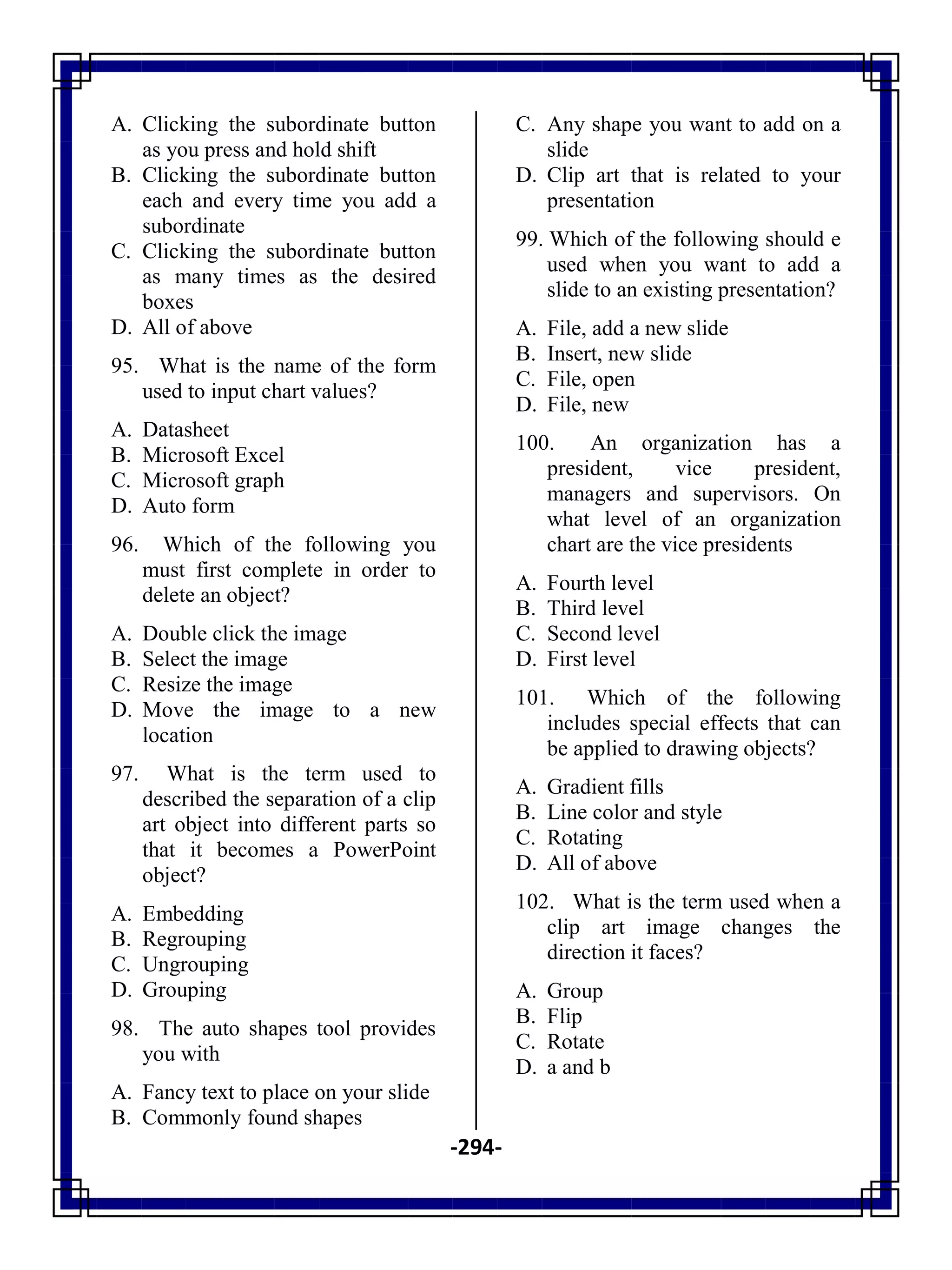 -294-
A. Clicking the subordinate button
as you press and hold shift
B. Clicking the subordinate button
each and every time you add a
subordinate
C. Clicking the subordinate button
as many times as the desired
boxes
D. All of above
95. What is the name of the form
used to input chart values?
A. Datasheet
B. Microsoft Excel
C. Microsoft graph
D. Auto form
96. Which of the following you
must first complete in order to
delete an object?
A. Double click the image
B. Select the image
C. Resize the image
D. Move the image to a new
location
97. What is the term used to
described the separation of a clip
art object into different parts so
that it becomes a PowerPoint
object?
A. Embedding
B. Regrouping
C. Ungrouping
D. Grouping
98. The auto shapes tool provides
you with
A. Fancy text to place on your slide
B. Commonly found shapes
C. Any shape you want to add on a
slide
D. Clip art that is related to your
presentation
99. Which of the following should e
used when you want to add a
slide to an existing presentation?
A. File, add a new slide
B. Insert, new slide
C. File, open
D. File, new
100. An organization has a
president, vice president,
managers and supervisors. On
what level of an organization
chart are the vice presidents
A. Fourth level
B. Third level
C. Second level
D. First level
101. Which of the following
includes special effects that can
be applied to drawing objects?
A. Gradient fills
B. Line color and style
C. Rotating
D. All of above
102. What is the term used when a
clip art image changes the
direction it faces?
A. Group
B. Flip
C. Rotate
D. a and b
 