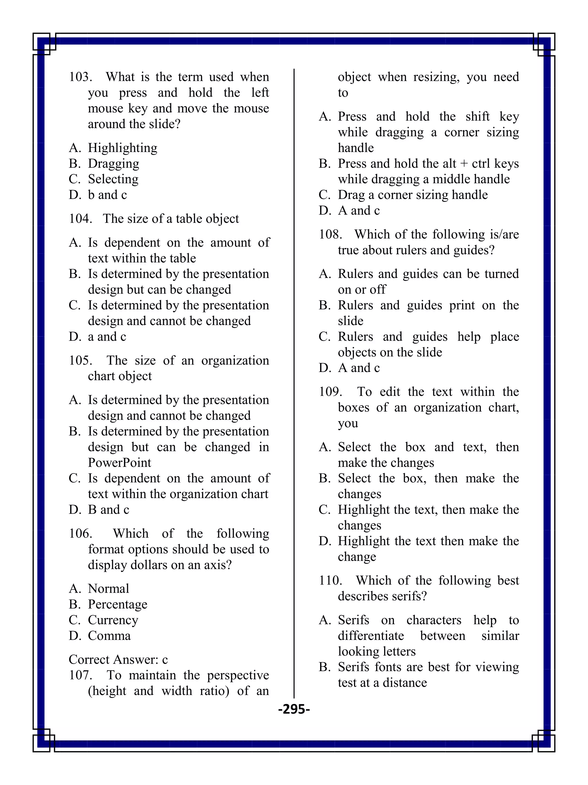 -295-
103. What is the term used when
you press and hold the left
mouse key and move the mouse
around the slide?
A. Highlighting
B. Dragging
C. Selecting
D. b and c
104. The size of a table object
A. Is dependent on the amount of
text within the table
B. Is determined by the presentation
design but can be changed
C. Is determined by the presentation
design and cannot be changed
D. a and c
105. The size of an organization
chart object
A. Is determined by the presentation
design and cannot be changed
B. Is determined by the presentation
design but can be changed in
PowerPoint
C. Is dependent on the amount of
text within the organization chart
D. B and c
106. Which of the following
format options should be used to
display dollars on an axis?
A. Normal
B. Percentage
C. Currency
D. Comma
Correct Answer: c
107. To maintain the perspective
(height and width ratio) of an
object when resizing, you need
to
A. Press and hold the shift key
while dragging a corner sizing
handle
B. Press and hold the alt + ctrl keys
while dragging a middle handle
C. Drag a corner sizing handle
D. A and c
108. Which of the following is/are
true about rulers and guides?
A. Rulers and guides can be turned
on or off
B. Rulers and guides print on the
slide
C. Rulers and guides help place
objects on the slide
D. A and c
109. To edit the text within the
boxes of an organization chart,
you
A. Select the box and text, then
make the changes
B. Select the box, then make the
changes
C. Highlight the text, then make the
changes
D. Highlight the text then make the
change
110. Which of the following best
describes serifs?
A. Serifs on characters help to
differentiate between similar
looking letters
B. Serifs fonts are best for viewing
test at a distance
 