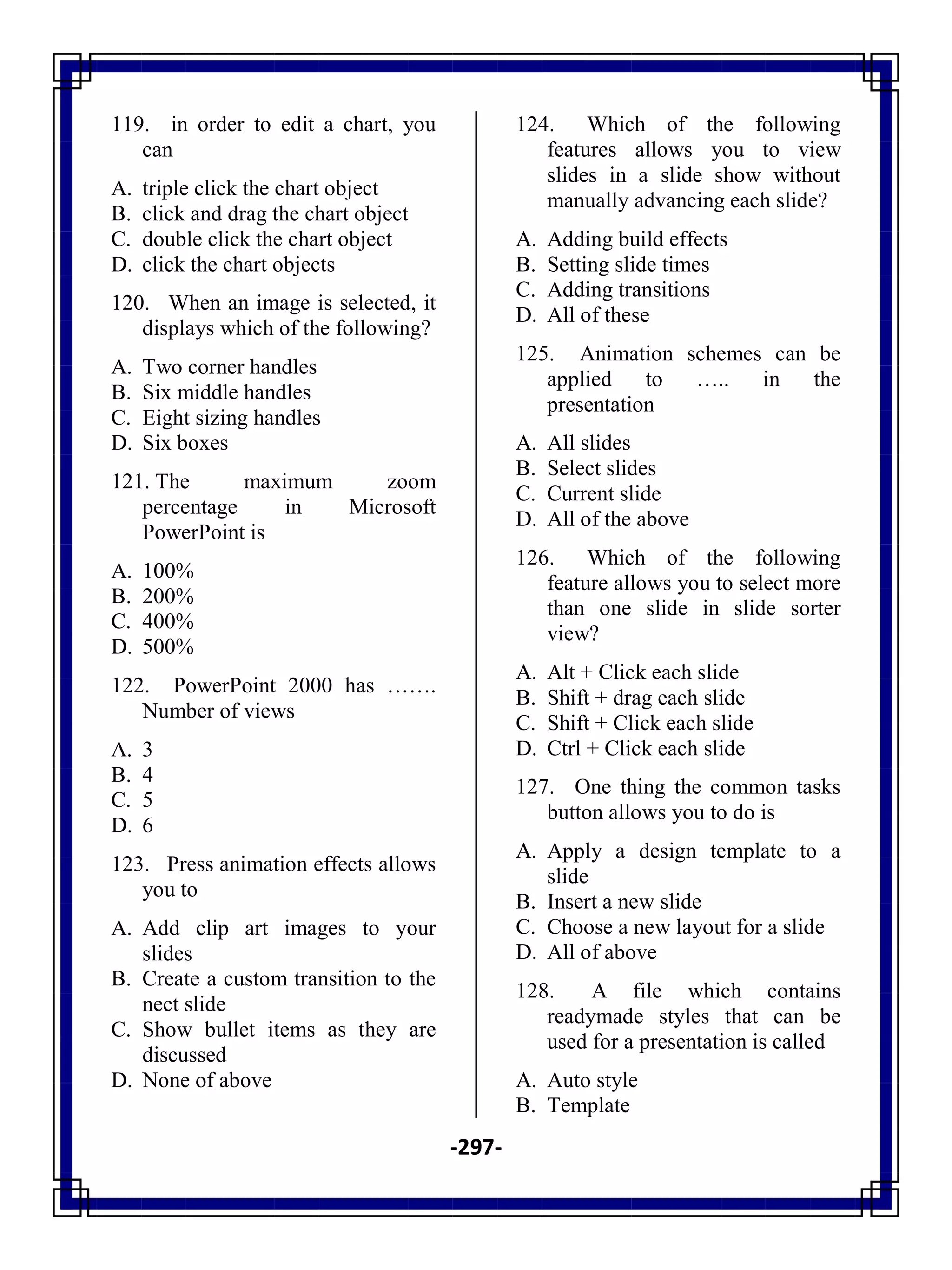 -297-
119. in order to edit a chart, you
can
A. triple click the chart object
B. click and drag the chart object
C. double click the chart object
D. click the chart objects
120. When an image is selected, it
displays which of the following?
A. Two corner handles
B. Six middle handles
C. Eight sizing handles
D. Six boxes
121. The maximum zoom
percentage in Microsoft
PowerPoint is
A. 100%
B. 200%
C. 400%
D. 500%
122. PowerPoint 2000 has …….
Number of views
A. 3
B. 4
C. 5
D. 6
123. Press animation effects allows
you to
A. Add clip art images to your
slides
B. Create a custom transition to the
nect slide
C. Show bullet items as they are
discussed
D. None of above
124. Which of the following
features allows you to view
slides in a slide show without
manually advancing each slide?
A. Adding build effects
B. Setting slide times
C. Adding transitions
D. All of these
125. Animation schemes can be
applied to ….. in the
presentation
A. All slides
B. Select slides
C. Current slide
D. All of the above
126. Which of the following
feature allows you to select more
than one slide in slide sorter
view?
A. Alt + Click each slide
B. Shift + drag each slide
C. Shift + Click each slide
D. Ctrl + Click each slide
127. One thing the common tasks
button allows you to do is
A. Apply a design template to a
slide
B. Insert a new slide
C. Choose a new layout for a slide
D. All of above
128. A file which contains
readymade styles that can be
used for a presentation is called
A. Auto style
B. Template
 