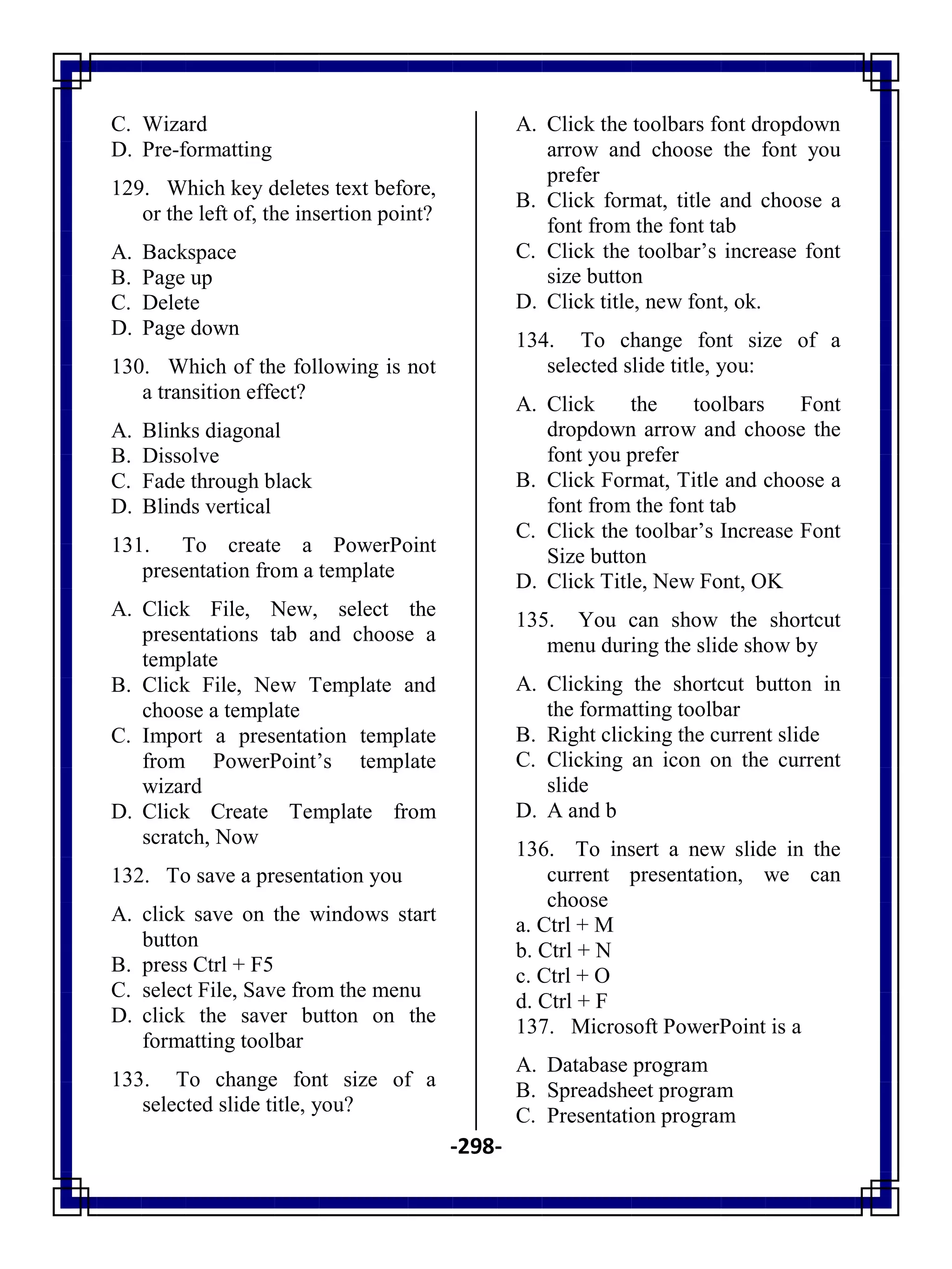-298-
C. Wizard
D. Pre-formatting
129. Which key deletes text before,
or the left of, the insertion point?
A. Backspace
B. Page up
C. Delete
D. Page down
130. Which of the following is not
a transition effect?
A. Blinks diagonal
B. Dissolve
C. Fade through black
D. Blinds vertical
131. To create a PowerPoint
presentation from a template
A. Click File, New, select the
presentations tab and choose a
template
B. Click File, New Template and
choose a template
C. Import a presentation template
from PowerPoint‘s template
wizard
D. Click Create Template from
scratch, Now
132. To save a presentation you
A. click save on the windows start
button
B. press Ctrl + F5
C. select File, Save from the menu
D. click the saver button on the
formatting toolbar
133. To change font size of a
selected slide title, you?
A. Click the toolbars font dropdown
arrow and choose the font you
prefer
B. Click format, title and choose a
font from the font tab
C. Click the toolbar‘s increase font
size button
D. Click title, new font, ok.
134. To change font size of a
selected slide title, you:
A. Click the toolbars Font
dropdown arrow and choose the
font you prefer
B. Click Format, Title and choose a
font from the font tab
C. Click the toolbar‘s Increase Font
Size button
D. Click Title, New Font, OK
135. You can show the shortcut
menu during the slide show by
A. Clicking the shortcut button in
the formatting toolbar
B. Right clicking the current slide
C. Clicking an icon on the current
slide
D. A and b
136. To insert a new slide in the
current presentation, we can
choose
a. Ctrl + M
b. Ctrl + N
c. Ctrl + O
d. Ctrl + F
137. Microsoft PowerPoint is a
A. Database program
B. Spreadsheet program
C. Presentation program
 