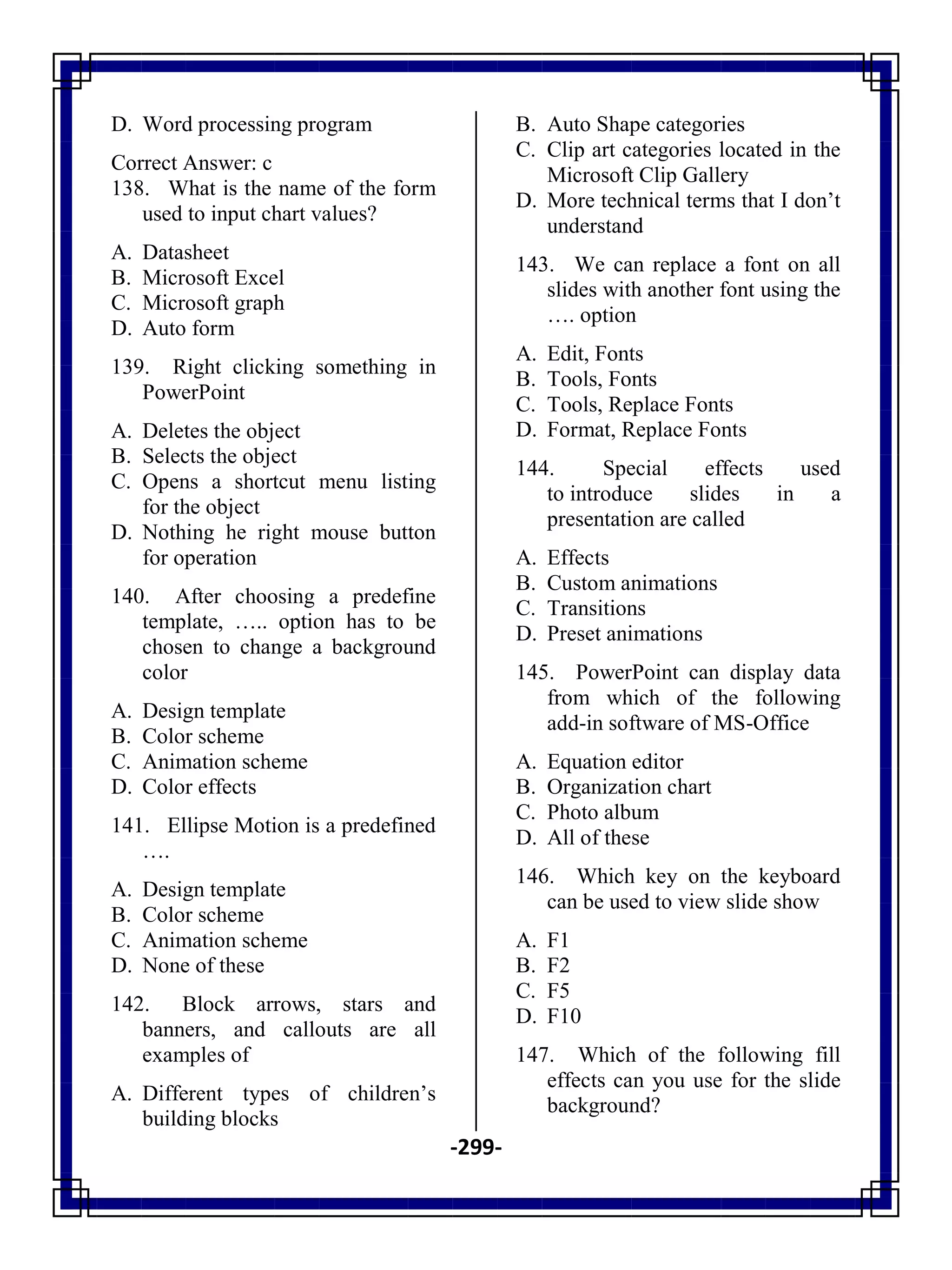 -299-
D. Word processing program
Correct Answer: c
138. What is the name of the form
used to input chart values?
A. Datasheet
B. Microsoft Excel
C. Microsoft graph
D. Auto form
139. Right clicking something in
PowerPoint
A. Deletes the object
B. Selects the object
C. Opens a shortcut menu listing
for the object
D. Nothing he right mouse button
for operation
140. After choosing a predefine
template, ….. option has to be
chosen to change a background
color
A. Design template
B. Color scheme
C. Animation scheme
D. Color effects
141. Ellipse Motion is a predefined
….
A. Design template
B. Color scheme
C. Animation scheme
D. None of these
142. Block arrows, stars and
banners, and callouts are all
examples of
A. Different types of children‘s
building blocks
B. Auto Shape categories
C. Clip art categories located in the
Microsoft Clip Gallery
D. More technical terms that I don‘t
understand
143. We can replace a font on all
slides with another font using the
…. option
A. Edit, Fonts
B. Tools, Fonts
C. Tools, Replace Fonts
D. Format, Replace Fonts
144. Special effects used
to introduce slides in a
presentation are called
A. Effects
B. Custom animations
C. Transitions
D. Preset animations
145. PowerPoint can display data
from which of the following
add-in software of MS-Office
A. Equation editor
B. Organization chart
C. Photo album
D. All of these
146. Which key on the keyboard
can be used to view slide show
A. F1
B. F2
C. F5
D. F10
147. Which of the following fill
effects can you use for the slide
background?
 