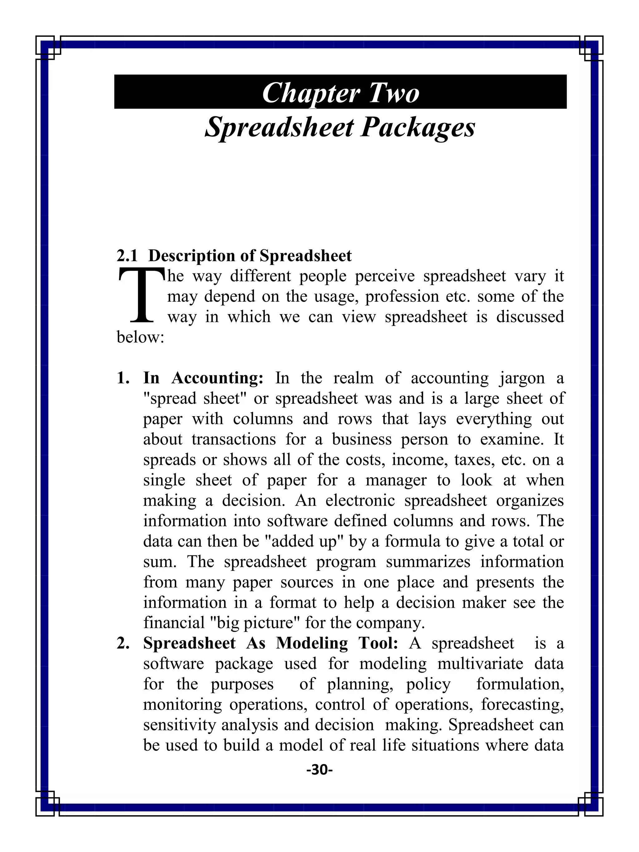 -30-
Chapter Two
Spreadsheet Packages
2.1 Description of Spreadsheet
he way different people perceive spreadsheet vary it
may depend on the usage, profession etc. some of the
way in which we can view spreadsheet is discussed
below:
1. In Accounting: In the realm of accounting jargon a
"spread sheet" or spreadsheet was and is a large sheet of
paper with columns and rows that lays everything out
about transactions for a business person to examine. It
spreads or shows all of the costs, income, taxes, etc. on a
single sheet of paper for a manager to look at when
making a decision. An electronic spreadsheet organizes
information into software defined columns and rows. The
data can then be "added up" by a formula to give a total or
sum. The spreadsheet program summarizes information
from many paper sources in one place and presents the
information in a format to help a decision maker see the
financial "big picture" for the company.
2. Spreadsheet As Modeling Tool: A spreadsheet is a
software package used for modeling multivariate data
for the purposes of planning, policy formulation,
monitoring operations, control of operations, forecasting,
sensitivity analysis and decision making. Spreadsheet can
be used to build a model of real life situations where data
T
 