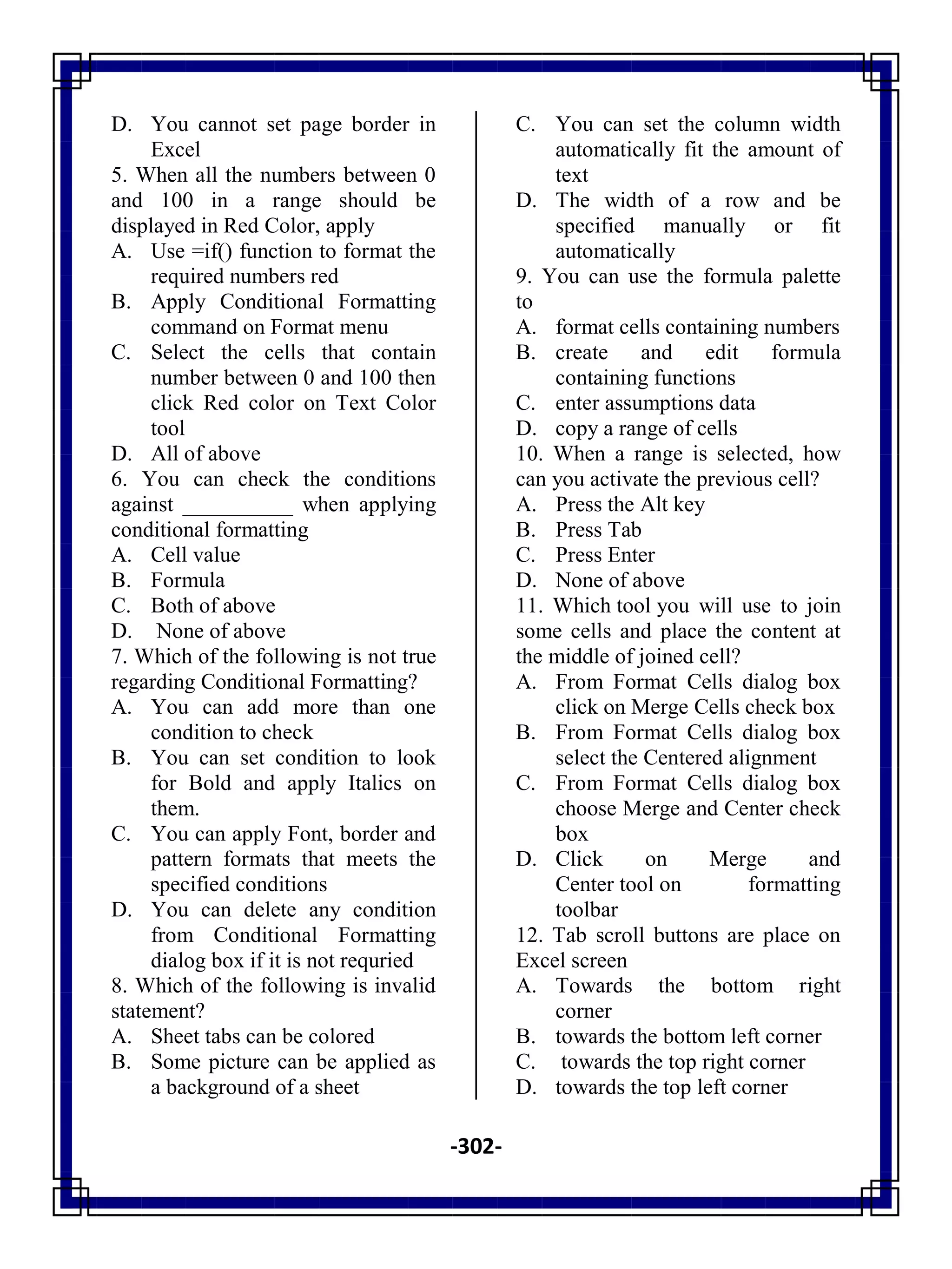 -302-
D. You cannot set page border in
Excel
5. When all the numbers between 0
and 100 in a range should be
displayed in Red Color, apply
A. Use =if() function to format the
required numbers red
B. Apply Conditional Formatting
command on Format menu
C. Select the cells that contain
number between 0 and 100 then
click Red color on Text Color
tool
D. All of above
6. You can check the conditions
against __________ when applying
conditional formatting
A. Cell value
B. Formula
C. Both of above
D. None of above
7. Which of the following is not true
regarding Conditional Formatting?
A. You can add more than one
condition to check
B. You can set condition to look
for Bold and apply Italics on
them.
C. You can apply Font, border and
pattern formats that meets the
specified conditions
D. You can delete any condition
from Conditional Formatting
dialog box if it is not requried
8. Which of the following is invalid
statement?
A. Sheet tabs can be colored
B. Some picture can be applied as
a background of a sheet
C. You can set the column width
automatically fit the amount of
text
D. The width of a row and be
specified manually or fit
automatically
9. You can use the formula palette
to
A. format cells containing numbers
B. create and edit formula
containing functions
C. enter assumptions data
D. copy a range of cells
10. When a range is selected, how
can you activate the previous cell?
A. Press the Alt key
B. Press Tab
C. Press Enter
D. None of above
11. Which tool you will use to join
some cells and place the content at
the middle of joined cell?
A. From Format Cells dialog box
click on Merge Cells check box
B. From Format Cells dialog box
select the Centered alignment
C. From Format Cells dialog box
choose Merge and Center check
box
D. Click on Merge and
Center tool on formatting
toolbar
12. Tab scroll buttons are place on
Excel screen
A. Towards the bottom right
corner
B. towards the bottom left corner
C. towards the top right corner
D. towards the top left corner
 