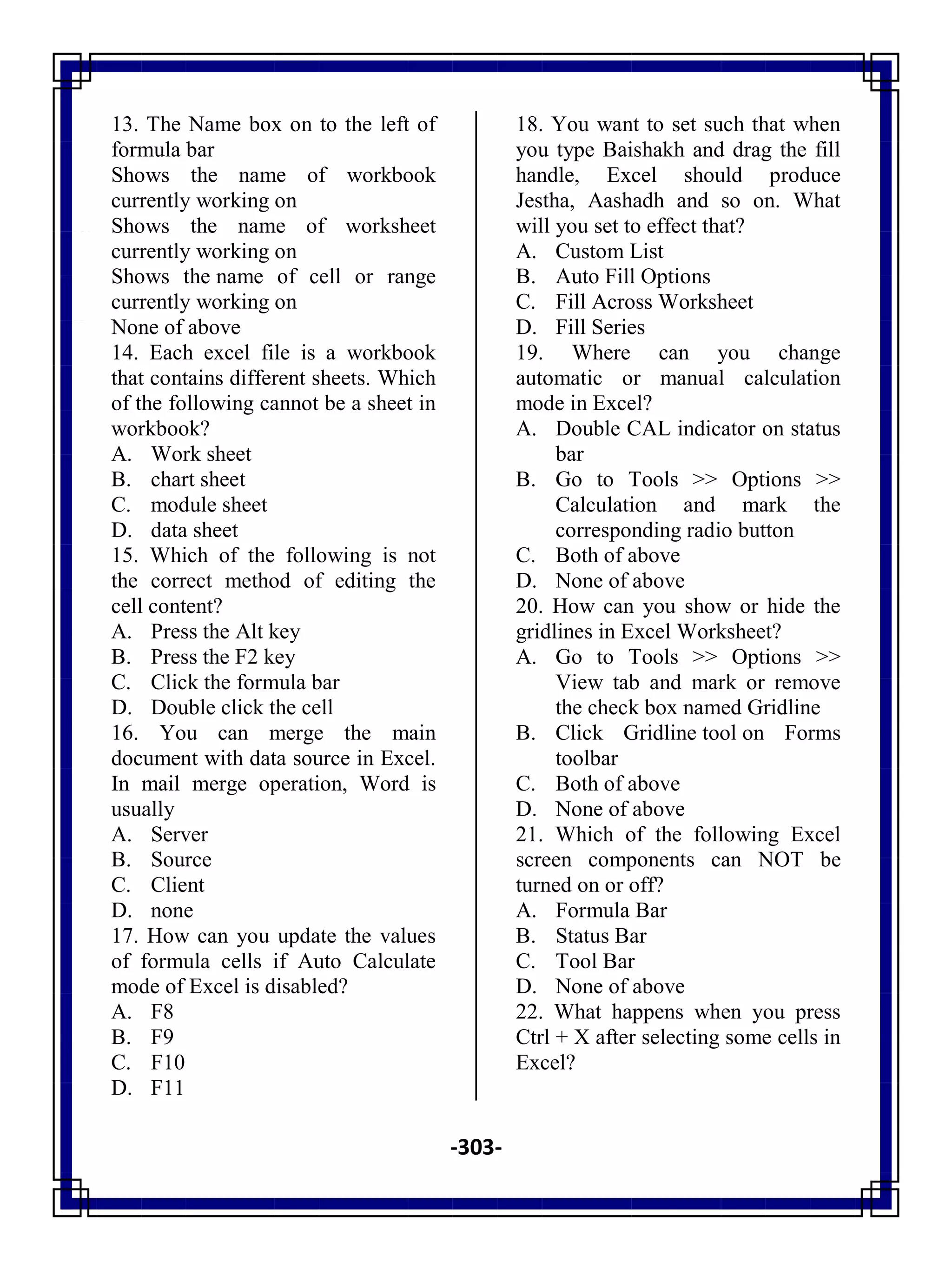 -303-
13. The Name box on to the left of
formula bar
A. Shows the name of workbook
currently working on
B. Shows the name of worksheet
currently working on
C. Shows the name of cell or range
currently working on
D. None of above
14. Each excel file is a workbook
that contains different sheets. Which
of the following cannot be a sheet in
workbook?
A. Work sheet
B. chart sheet
C. module sheet
D. data sheet
15. Which of the following is not
the correct method of editing the
cell content?
A. Press the Alt key
B. Press the F2 key
C. Click the formula bar
D. Double click the cell
16. You can merge the main
document with data source in Excel.
In mail merge operation, Word is
usually
A. Server
B. Source
C. Client
D. none
17. How can you update the values
of formula cells if Auto Calculate
mode of Excel is disabled?
A. F8
B. F9
C. F10
D. F11
18. You want to set such that when
you type Baishakh and drag the fill
handle, Excel should produce
Jestha, Aashadh and so on. What
will you set to effect that?
A. Custom List
B. Auto Fill Options
C. Fill Across Worksheet
D. Fill Series
19. Where can you change
automatic or manual calculation
mode in Excel?
A. Double CAL indicator on status
bar
B. Go to Tools >> Options >>
Calculation and mark the
corresponding radio button
C. Both of above
D. None of above
20. How can you show or hide the
gridlines in Excel Worksheet?
A. Go to Tools >> Options >>
View tab and mark or remove
the check box named Gridline
B. Click Gridline tool on Forms
toolbar
C. Both of above
D. None of above
21. Which of the following Excel
screen components can NOT be
turned on or off?
A. Formula Bar
B. Status Bar
C. Tool Bar
D. None of above
22. What happens when you press
Ctrl + X after selecting some cells in
Excel?
 