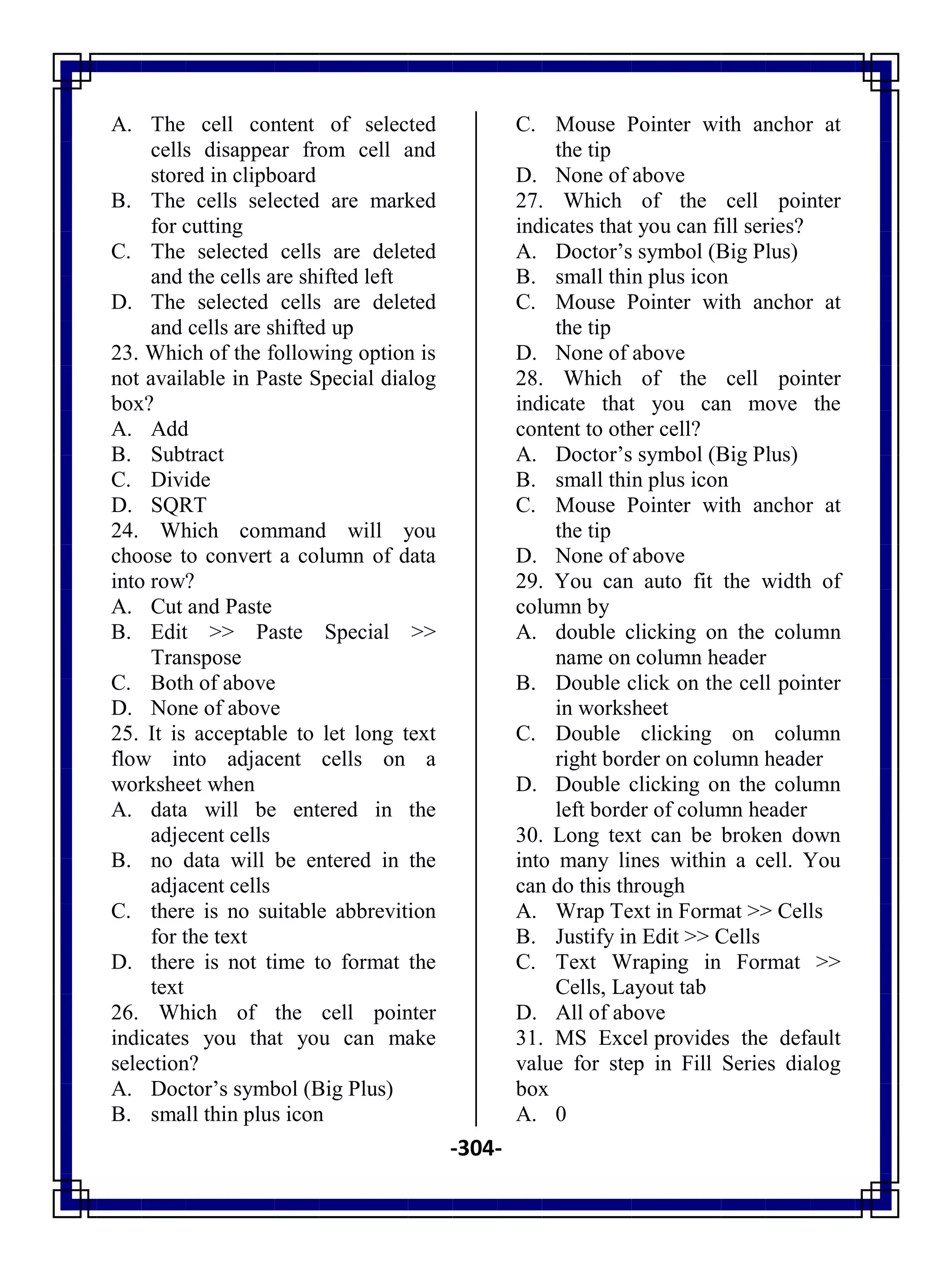 -304-
A. The cell content of selected
cells disappear from cell and
stored in clipboard
B. The cells selected are marked
for cutting
C. The selected cells are deleted
and the cells are shifted left
D. The selected cells are deleted
and cells are shifted up
23. Which of the following option is
not available in Paste Special dialog
box?
A. Add
B. Subtract
C. Divide
D. SQRT
24. Which command will you
choose to convert a column of data
into row?
A. Cut and Paste
B. Edit >> Paste Special >>
Transpose
C. Both of above
D. None of above
25. It is acceptable to let long text
flow into adjacent cells on a
worksheet when
A. data will be entered in the
adjecent cells
B. no data will be entered in the
adjacent cells
C. there is no suitable abbrevition
for the text
D. there is not time to format the
text
26. Which of the cell pointer
indicates you that you can make
selection?
A. Doctor‘s symbol (Big Plus)
B. small thin plus icon
C. Mouse Pointer with anchor at
the tip
D. None of above
27. Which of the cell pointer
indicates that you can fill series?
A. Doctor‘s symbol (Big Plus)
B. small thin plus icon
C. Mouse Pointer with anchor at
the tip
D. None of above
28. Which of the cell pointer
indicate that you can move the
content to other cell?
A. Doctor‘s symbol (Big Plus)
B. small thin plus icon
C. Mouse Pointer with anchor at
the tip
D. None of above
29. You can auto fit the width of
column by
A. double clicking on the column
name on column header
B. Double click on the cell pointer
in worksheet
C. Double clicking on column
right border on column header
D. Double clicking on the column
left border of column header
30. Long text can be broken down
into many lines within a cell. You
can do this through
A. Wrap Text in Format >> Cells
B. Justify in Edit >> Cells
C. Text Wraping in Format >>
Cells, Layout tab
D. All of above
31. MS Excel provides the default
value for step in Fill Series dialog
box
A. 0
 