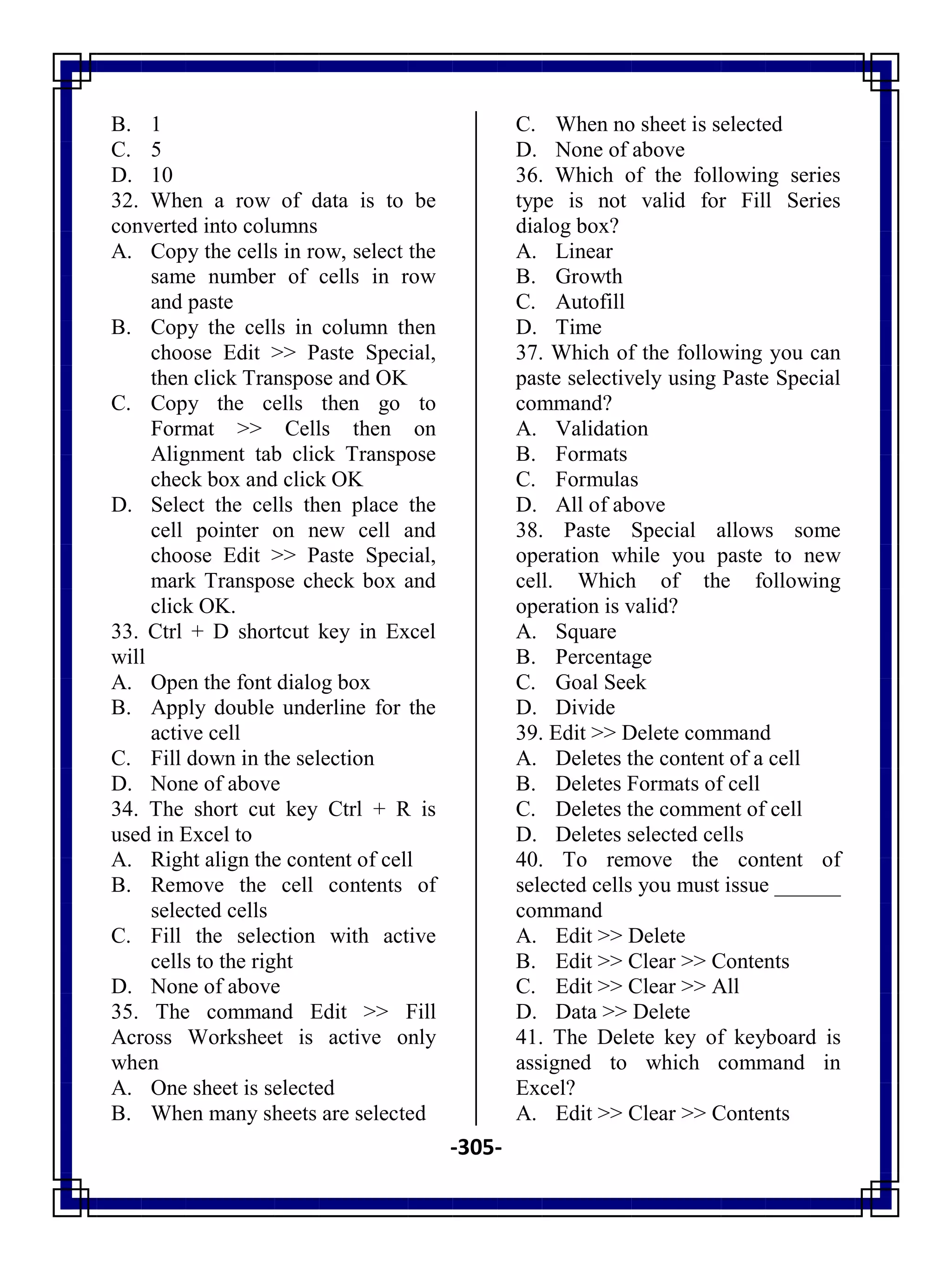 -305-
B. 1
C. 5
D. 10
32. When a row of data is to be
converted into columns
A. Copy the cells in row, select the
same number of cells in row
and paste
B. Copy the cells in column then
choose Edit >> Paste Special,
then click Transpose and OK
C. Copy the cells then go to
Format >> Cells then on
Alignment tab click Transpose
check box and click OK
D. Select the cells then place the
cell pointer on new cell and
choose Edit >> Paste Special,
mark Transpose check box and
click OK.
33. Ctrl + D shortcut key in Excel
will
A. Open the font dialog box
B. Apply double underline for the
active cell
C. Fill down in the selection
D. None of above
34. The short cut key Ctrl + R is
used in Excel to
A. Right align the content of cell
B. Remove the cell contents of
selected cells
C. Fill the selection with active
cells to the right
D. None of above
35. The command Edit >> Fill
Across Worksheet is active only
when
A. One sheet is selected
B. When many sheets are selected
C. When no sheet is selected
D. None of above
36. Which of the following series
type is not valid for Fill Series
dialog box?
A. Linear
B. Growth
C. Autofill
D. Time
37. Which of the following you can
paste selectively using Paste Special
command?
A. Validation
B. Formats
C. Formulas
D. All of above
38. Paste Special allows some
operation while you paste to new
cell. Which of the following
operation is valid?
A. Square
B. Percentage
C. Goal Seek
D. Divide
39. Edit >> Delete command
A. Deletes the content of a cell
B. Deletes Formats of cell
C. Deletes the comment of cell
D. Deletes selected cells
40. To remove the content of
selected cells you must issue ______
command
A. Edit >> Delete
B. Edit >> Clear >> Contents
C. Edit >> Clear >> All
D. Data >> Delete
41. The Delete key of keyboard is
assigned to which command in
Excel?
A. Edit >> Clear >> Contents
 