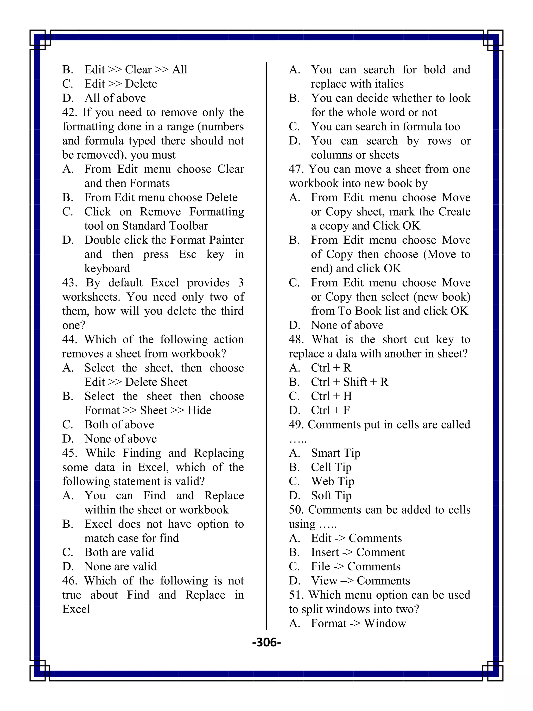 -306-
B. Edit >> Clear >> All
C. Edit >> Delete
D. All of above
42. If you need to remove only the
formatting done in a range (numbers
and formula typed there should not
be removed), you must
A. From Edit menu choose Clear
and then Formats
B. From Edit menu choose Delete
C. Click on Remove Formatting
tool on Standard Toolbar
D. Double click the Format Painter
and then press Esc key in
keyboard
43. By default Excel provides 3
worksheets. You need only two of
them, how will you delete the third
one?
44. Which of the following action
removes a sheet from workbook?
A. Select the sheet, then choose
Edit >> Delete Sheet
B. Select the sheet then choose
Format >> Sheet >> Hide
C. Both of above
D. None of above
45. While Finding and Replacing
some data in Excel, which of the
following statement is valid?
A. You can Find and Replace
within the sheet or workbook
B. Excel does not have option to
match case for find
C. Both are valid
D. None are valid
46. Which of the following is not
true about Find and Replace in
Excel
A. You can search for bold and
replace with italics
B. You can decide whether to look
for the whole word or not
C. You can search in formula too
D. You can search by rows or
columns or sheets
47. You can move a sheet from one
workbook into new book by
A. From Edit menu choose Move
or Copy sheet, mark the Create
a ccopy and Click OK
B. From Edit menu choose Move
of Copy then choose (Move to
end) and click OK
C. From Edit menu choose Move
or Copy then select (new book)
from To Book list and click OK
D. None of above
48. What is the short cut key to
replace a data with another in sheet?
A. Ctrl + R
B. Ctrl + Shift + R
C. Ctrl + H
D. Ctrl + F
49. Comments put in cells are called
…..
A. Smart Tip
B. Cell Tip
C. Web Tip
D. Soft Tip
50. Comments can be added to cells
using …..
A. Edit -> Comments
B. Insert -> Comment
C. File -> Comments
D. View –> Comments
51. Which menu option can be used
to split windows into two?
A. Format -> Window
 
