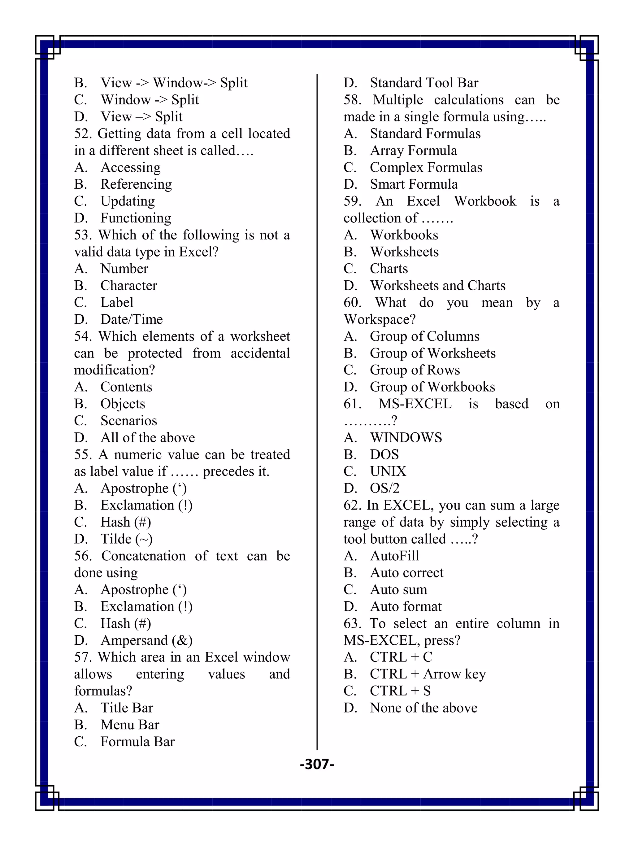 -307-
B. View -> Window-> Split
C. Window -> Split
D. View –> Split
52. Getting data from a cell located
in a different sheet is called….
A. Accessing
B. Referencing
C. Updating
D. Functioning
53. Which of the following is not a
valid data type in Excel?
A. Number
B. Character
C. Label
D. Date/Time
54. Which elements of a worksheet
can be protected from accidental
modification?
A. Contents
B. Objects
C. Scenarios
D. All of the above
55. A numeric value can be treated
as label value if …… precedes it.
A. Apostrophe (‗)
B. Exclamation (!)
C. Hash (#)
D. Tilde (~)
56. Concatenation of text can be
done using
A. Apostrophe (‗)
B. Exclamation (!)
C. Hash (#)
D. Ampersand (&)
57. Which area in an Excel window
allows entering values and
formulas?
A. Title Bar
B. Menu Bar
C. Formula Bar
D. Standard Tool Bar
58. Multiple calculations can be
made in a single formula using…..
A. Standard Formulas
B. Array Formula
C. Complex Formulas
D. Smart Formula
59. An Excel Workbook is a
collection of …….
A. Workbooks
B. Worksheets
C. Charts
D. Worksheets and Charts
60. What do you mean by a
Workspace?
A. Group of Columns
B. Group of Worksheets
C. Group of Rows
D. Group of Workbooks
61. MS-EXCEL is based on
……….?
A. WINDOWS
B. DOS
C. UNIX
D. OS/2
62. In EXCEL, you can sum a large
range of data by simply selecting a
tool button called …..?
A. AutoFill
B. Auto correct
C. Auto sum
D. Auto format
63. To select an entire column in
MS-EXCEL, press?
A. CTRL + C
B. CTRL + Arrow key
C. CTRL + S
D. None of the above
 