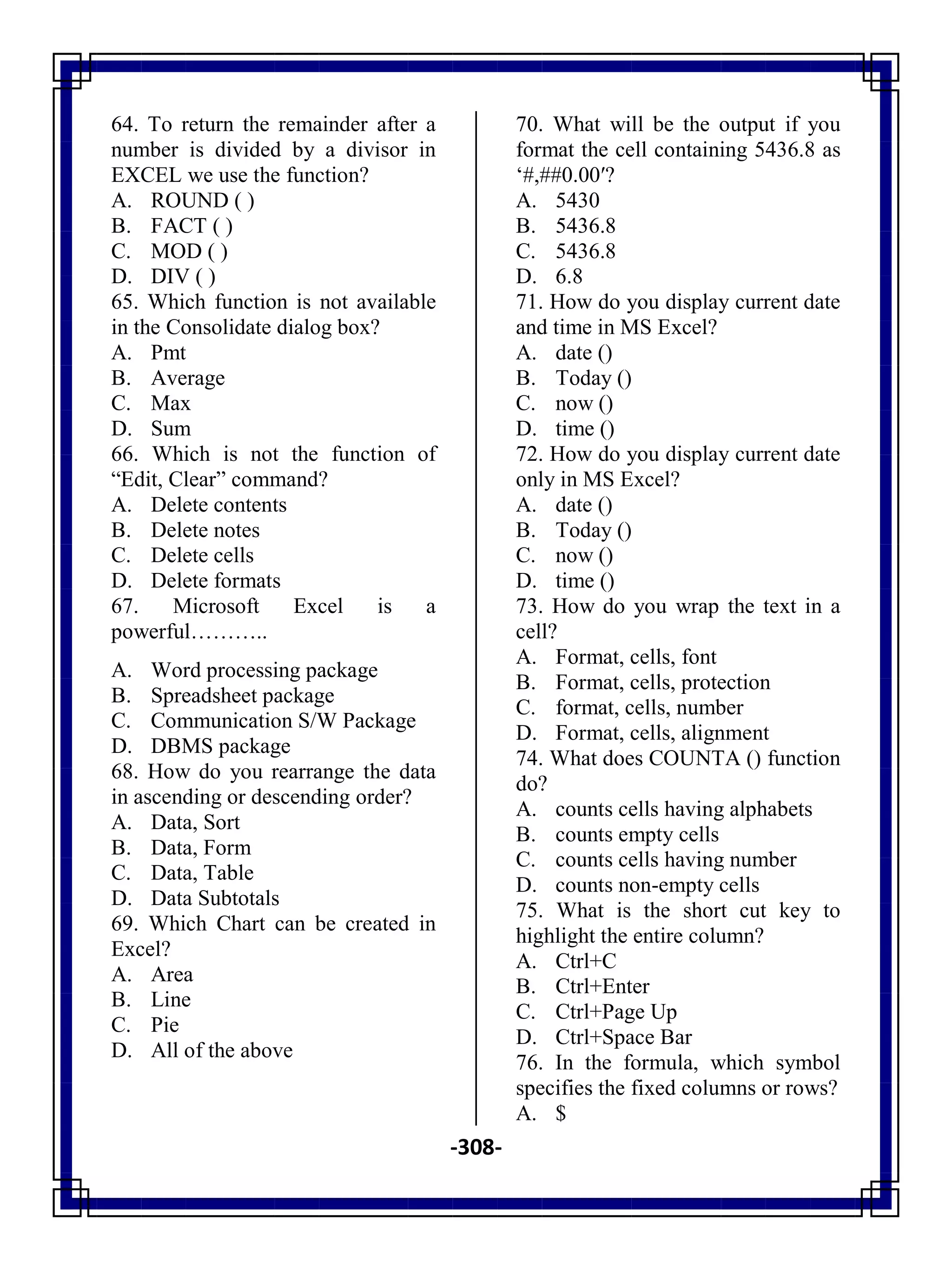 -308-
64. To return the remainder after a
number is divided by a divisor in
EXCEL we use the function?
A. ROUND ( )
B. FACT ( )
C. MOD ( )
D. DIV ( )
65. Which function is not available
in the Consolidate dialog box?
A. Pmt
B. Average
C. Max
D. Sum
66. Which is not the function of
―Edit, Clear‖ command?
A. Delete contents
B. Delete notes
C. Delete cells
D. Delete formats
67. Microsoft Excel is a
powerful………..
A. Word processing package
B. Spreadsheet package
C. Communication S/W Package
D. DBMS package
68. How do you rearrange the data
in ascending or descending order?
A. Data, Sort
B. Data, Form
C. Data, Table
D. Data Subtotals
69. Which Chart can be created in
Excel?
A. Area
B. Line
C. Pie
D. All of the above
70. What will be the output if you
format the cell containing 5436.8 as
‗#,##0.00′?
A. 5430
B. 5436.8
C. 5436.8
D. 6.8
71. How do you display current date
and time in MS Excel?
A. date ()
B. Today ()
C. now ()
D. time ()
72. How do you display current date
only in MS Excel?
A. date ()
B. Today ()
C. now ()
D. time ()
73. How do you wrap the text in a
cell?
A. Format, cells, font
B. Format, cells, protection
C. format, cells, number
D. Format, cells, alignment
74. What does COUNTA () function
do?
A. counts cells having alphabets
B. counts empty cells
C. counts cells having number
D. counts non-empty cells
75. What is the short cut key to
highlight the entire column?
A. Ctrl+C
B. Ctrl+Enter
C. Ctrl+Page Up
D. Ctrl+Space Bar
76. In the formula, which symbol
specifies the fixed columns or rows?
A. $
 