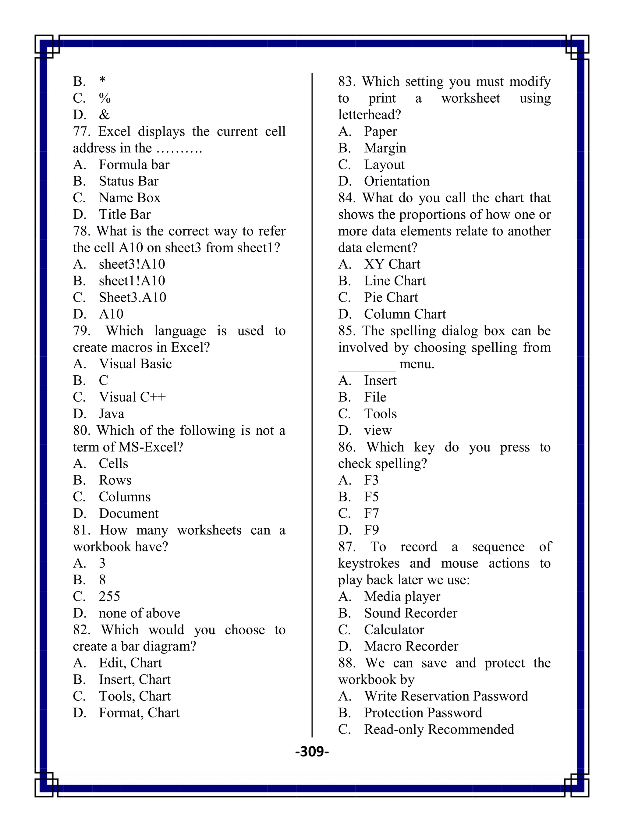 -309-
B. *
C. %
D. &
77. Excel displays the current cell
address in the ……….
A. Formula bar
B. Status Bar
C. Name Box
D. Title Bar
78. What is the correct way to refer
the cell A10 on sheet3 from sheet1?
A. sheet3!A10
B. sheet1!A10
C. Sheet3.A10
D. A10
79. Which language is used to
create macros in Excel?
A. Visual Basic
B. C
C. Visual C++
D. Java
80. Which of the following is not a
term of MS-Excel?
A. Cells
B. Rows
C. Columns
D. Document
81. How many worksheets can a
workbook have?
A. 3
B. 8
C. 255
D. none of above
82. Which would you choose to
create a bar diagram?
A. Edit, Chart
B. Insert, Chart
C. Tools, Chart
D. Format, Chart
83. Which setting you must modify
to print a worksheet using
letterhead?
A. Paper
B. Margin
C. Layout
D. Orientation
84. What do you call the chart that
shows the proportions of how one or
more data elements relate to another
data element?
A. XY Chart
B. Line Chart
C. Pie Chart
D. Column Chart
85. The spelling dialog box can be
involved by choosing spelling from
________ menu.
A. Insert
B. File
C. Tools
D. view
86. Which key do you press to
check spelling?
A. F3
B. F5
C. F7
D. F9
87. To record a sequence of
keystrokes and mouse actions to
play back later we use:
A. Media player
B. Sound Recorder
C. Calculator
D. Macro Recorder
88. We can save and protect the
workbook by
A. Write Reservation Password
B. Protection Password
C. Read-only Recommended
 