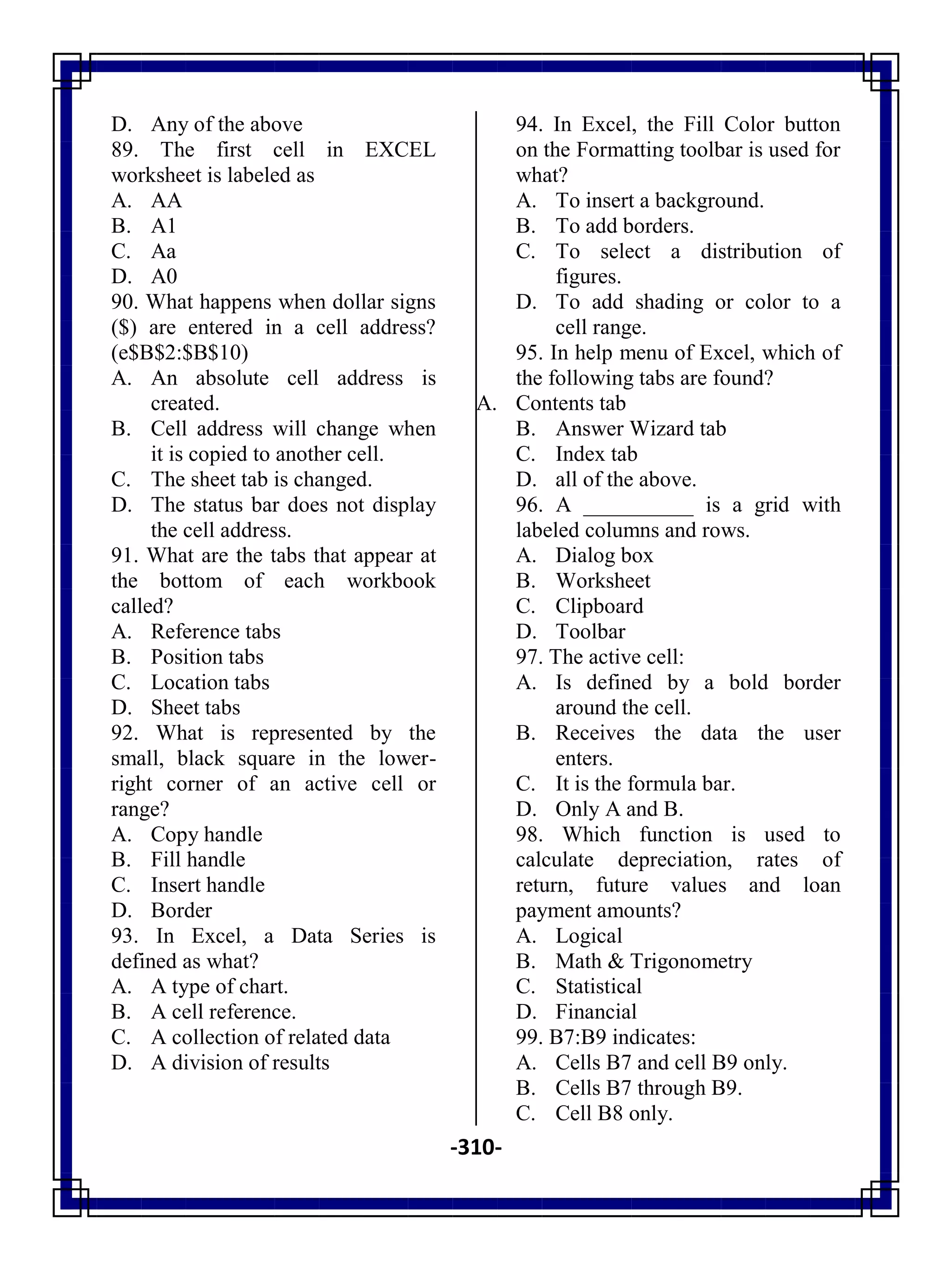 -310-
D. Any of the above
89. The first cell in EXCEL
worksheet is labeled as
A. AA
B. A1
C. Aa
D. A0
90. What happens when dollar signs
($) are entered in a cell address?
(e$B$2:$B$10)
A. An absolute cell address is
created.
B. Cell address will change when
it is copied to another cell.
C. The sheet tab is changed.
D. The status bar does not display
the cell address.
91. What are the tabs that appear at
the bottom of each workbook
called?
A. Reference tabs
B. Position tabs
C. Location tabs
D. Sheet tabs
92. What is represented by the
small, black square in the lower-
right corner of an active cell or
range?
A. Copy handle
B. Fill handle
C. Insert handle
D. Border
93. In Excel, a Data Series is
defined as what?
A. A type of chart.
B. A cell reference.
C. A collection of related data
D. A division of results
94. In Excel, the Fill Color button
on the Formatting toolbar is used for
what?
A. To insert a background.
B. To add borders.
C. To select a distribution of
figures.
D. To add shading or color to a
cell range.
95. In help menu of Excel, which of
the following tabs are found?
A. Contents tab
B. Answer Wizard tab
C. Index tab
D. all of the above.
96. A __________ is a grid with
labeled columns and rows.
A. Dialog box
B. Worksheet
C. Clipboard
D. Toolbar
97. The active cell:
A. Is defined by a bold border
around the cell.
B. Receives the data the user
enters.
C. It is the formula bar.
D. Only A and B.
98. Which function is used to
calculate depreciation, rates of
return, future values and loan
payment amounts?
A. Logical
B. Math & Trigonometry
C. Statistical
D. Financial
99. B7:B9 indicates:
A. Cells B7 and cell B9 only.
B. Cells B7 through B9.
C. Cell B8 only.
 