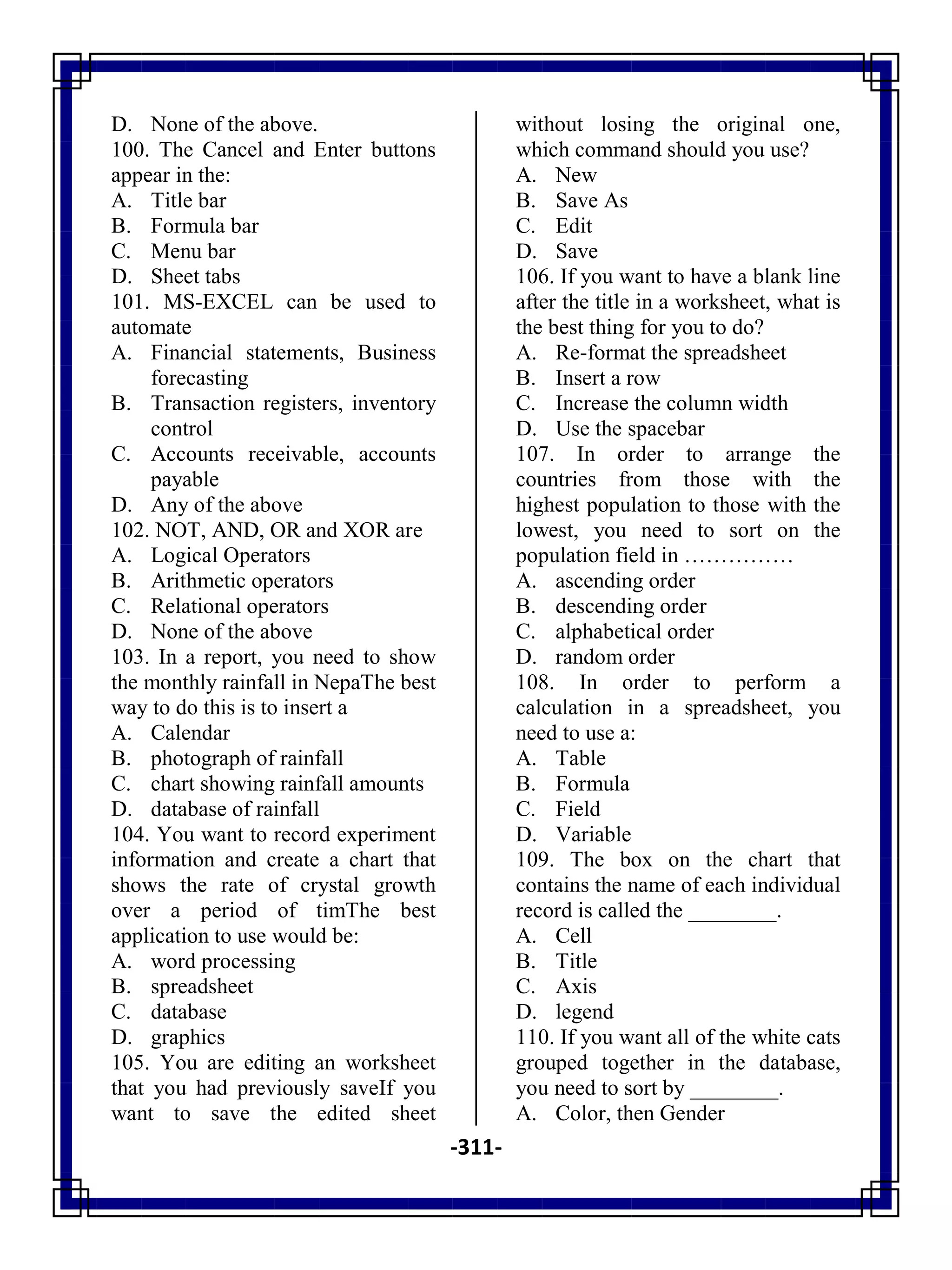 -311-
D. None of the above.
100. The Cancel and Enter buttons
appear in the:
A. Title bar
B. Formula bar
C. Menu bar
D. Sheet tabs
101. MS-EXCEL can be used to
automate
A. Financial statements, Business
forecasting
B. Transaction registers, inventory
control
C. Accounts receivable, accounts
payable
D. Any of the above
102. NOT, AND, OR and XOR are
A. Logical Operators
B. Arithmetic operators
C. Relational operators
D. None of the above
103. In a report, you need to show
the monthly rainfall in NepaThe best
way to do this is to insert a
A. Calendar
B. photograph of rainfall
C. chart showing rainfall amounts
D. database of rainfall
104. You want to record experiment
information and create a chart that
shows the rate of crystal growth
over a period of timThe best
application to use would be:
A. word processing
B. spreadsheet
C. database
D. graphics
105. You are editing an worksheet
that you had previously saveIf you
want to save the edited sheet
without losing the original one,
which command should you use?
A. New
B. Save As
C. Edit
D. Save
106. If you want to have a blank line
after the title in a worksheet, what is
the best thing for you to do?
A. Re-format the spreadsheet
B. Insert a row
C. Increase the column width
D. Use the spacebar
107. In order to arrange the
countries from those with the
highest population to those with the
lowest, you need to sort on the
population field in ……………
A. ascending order
B. descending order
C. alphabetical order
D. random order
108. In order to perform a
calculation in a spreadsheet, you
need to use a:
A. Table
B. Formula
C. Field
D. Variable
109. The box on the chart that
contains the name of each individual
record is called the ________.
A. Cell
B. Title
C. Axis
D. legend
110. If you want all of the white cats
grouped together in the database,
you need to sort by ________.
A. Color, then Gender
 