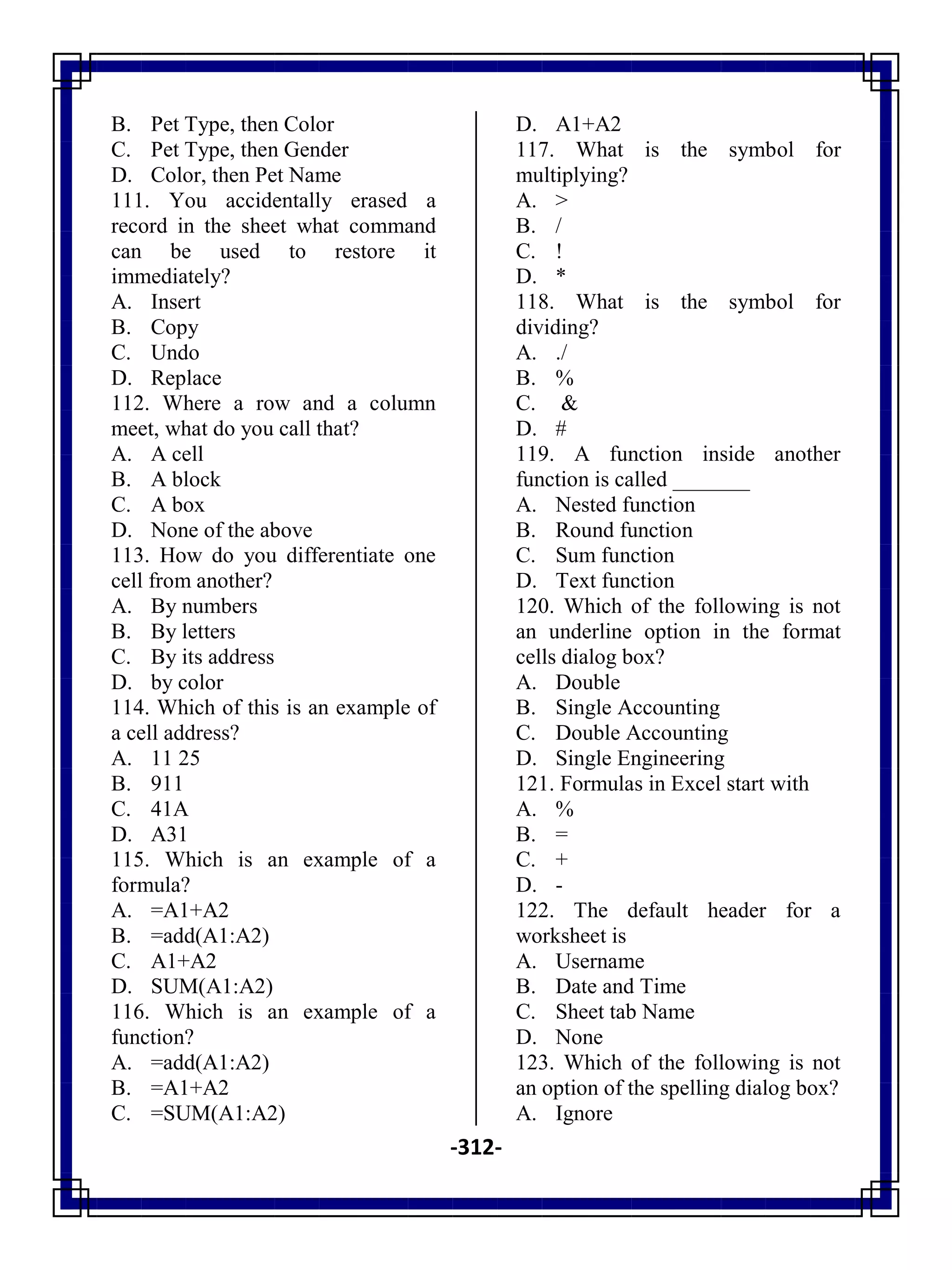 -312-
B. Pet Type, then Color
C. Pet Type, then Gender
D. Color, then Pet Name
111. You accidentally erased a
record in the sheet what command
can be used to restore it
immediately?
A. Insert
B. Copy
C. Undo
D. Replace
112. Where a row and a column
meet, what do you call that?
A. A cell
B. A block
C. A box
D. None of the above
113. How do you differentiate one
cell from another?
A. By numbers
B. By letters
C. By its address
D. by color
114. Which of this is an example of
a cell address?
A. 11 25
B. 911
C. 41A
D. A31
115. Which is an example of a
formula?
A. =A1+A2
B. =add(A1:A2)
C. A1+A2
D. SUM(A1:A2)
116. Which is an example of a
function?
A. =add(A1:A2)
B. =A1+A2
C. =SUM(A1:A2)
D. A1+A2
117. What is the symbol for
multiplying?
A. >
B. /
C. !
D. *
118. What is the symbol for
dividing?
A. ./
B. %
C. &
D. #
119. A function inside another
function is called _______
A. Nested function
B. Round function
C. Sum function
D. Text function
120. Which of the following is not
an underline option in the format
cells dialog box?
A. Double
B. Single Accounting
C. Double Accounting
D. Single Engineering
121. Formulas in Excel start with
A. %
B. =
C. +
D. -
122. The default header for a
worksheet is
A. Username
B. Date and Time
C. Sheet tab Name
D. None
123. Which of the following is not
an option of the spelling dialog box?
A. Ignore
 