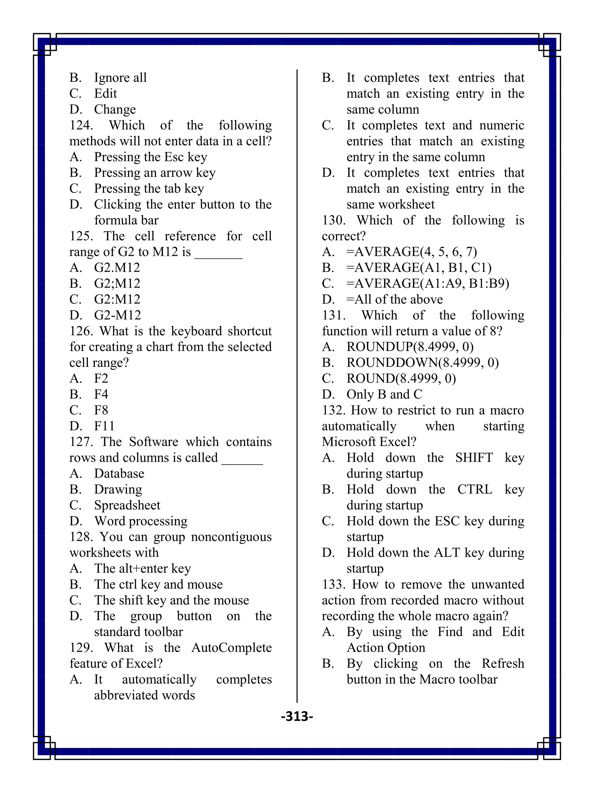 -313-
B. Ignore all
C. Edit
D. Change
124. Which of the following
methods will not enter data in a cell?
A. Pressing the Esc key
B. Pressing an arrow key
C. Pressing the tab key
D. Clicking the enter button to the
formula bar
125. The cell reference for cell
range of G2 to M12 is _______
A. G2.M12
B. G2;M12
C. G2:M12
D. G2-M12
126. What is the keyboard shortcut
for creating a chart from the selected
cell range?
A. F2
B. F4
C. F8
D. F11
127. The Software which contains
rows and columns is called ______
A. Database
B. Drawing
C. Spreadsheet
D. Word processing
128. You can group noncontiguous
worksheets with
A. The alt+enter key
B. The ctrl key and mouse
C. The shift key and the mouse
D. The group button on the
standard toolbar
129. What is the AutoComplete
feature of Excel?
A. It automatically completes
abbreviated words
B. It completes text entries that
match an existing entry in the
same column
C. It completes text and numeric
entries that match an existing
entry in the same column
D. It completes text entries that
match an existing entry in the
same worksheet
130. Which of the following is
correct?
A. =AVERAGE(4, 5, 6, 7)
B. =AVERAGE(A1, B1, C1)
C. =AVERAGE(A1:A9, B1:B9)
D. =All of the above
131. Which of the following
function will return a value of 8?
A. ROUNDUP(8.4999, 0)
B. ROUNDDOWN(8.4999, 0)
C. ROUND(8.4999, 0)
D. Only B and C
132. How to restrict to run a macro
automatically when starting
Microsoft Excel?
A. Hold down the SHIFT key
during startup
B. Hold down the CTRL key
during startup
C. Hold down the ESC key during
startup
D. Hold down the ALT key during
startup
133. How to remove the unwanted
action from recorded macro without
recording the whole macro again?
A. By using the Find and Edit
Action Option
B. By clicking on the Refresh
button in the Macro toolbar
 