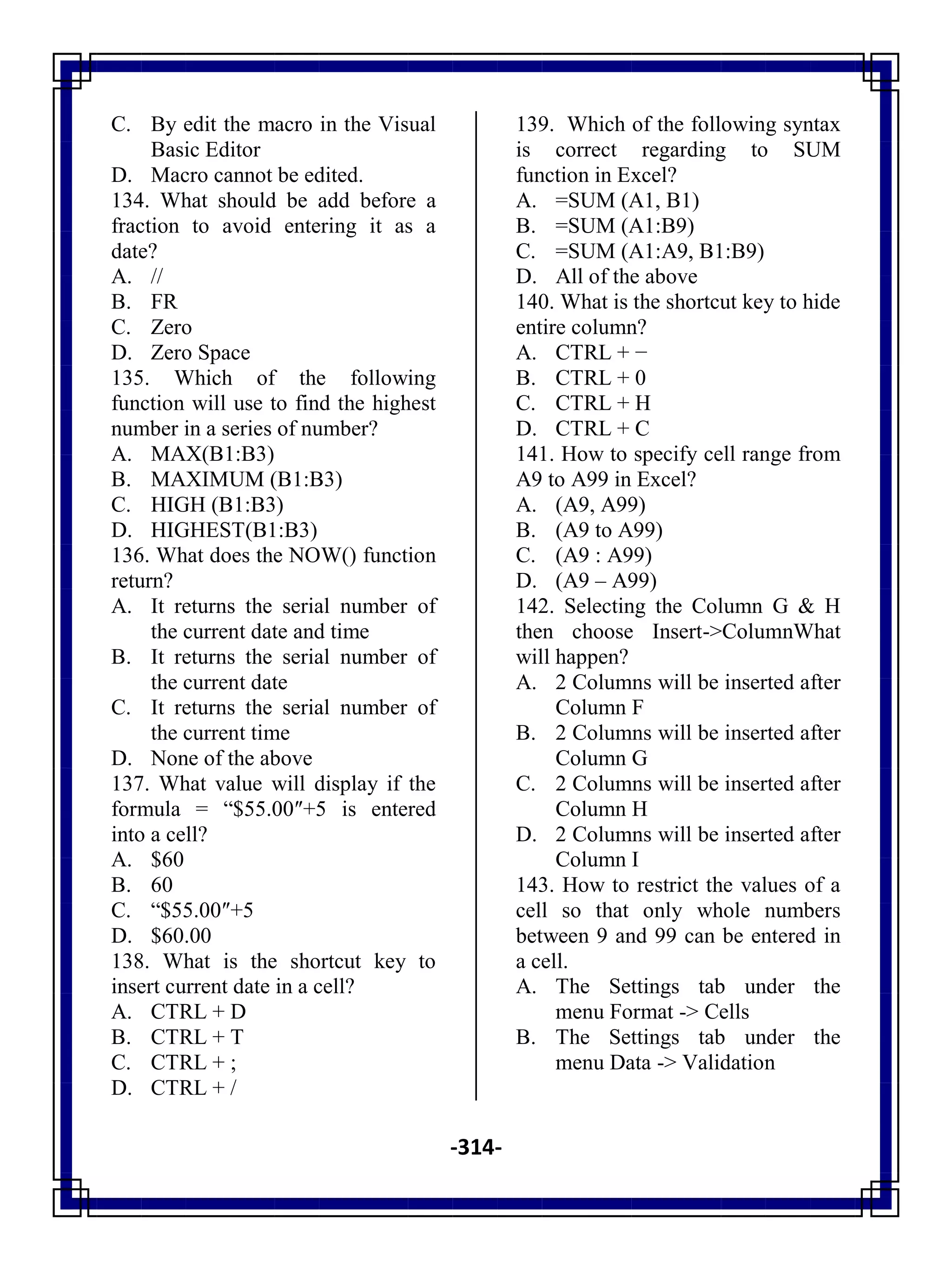 -314-
C. By edit the macro in the Visual
Basic Editor
D. Macro cannot be edited.
134. What should be add before a
fraction to avoid entering it as a
date?
A. //
B. FR
C. Zero
D. Zero Space
135. Which of the following
function will use to find the highest
number in a series of number?
A. MAX(B1:B3)
B. MAXIMUM (B1:B3)
C. HIGH (B1:B3)
D. HIGHEST(B1:B3)
136. What does the NOW() function
return?
A. It returns the serial number of
the current date and time
B. It returns the serial number of
the current date
C. It returns the serial number of
the current time
D. None of the above
137. What value will display if the
formula = ―$55.00″+5 is entered
into a cell?
A. $60
B. 60
C. ―$55.00″+5
D. $60.00
138. What is the shortcut key to
insert current date in a cell?
A. CTRL + D
B. CTRL + T
C. CTRL + ;
D. CTRL + /
139. Which of the following syntax
is correct regarding to SUM
function in Excel?
A. =SUM (A1, B1)
B. =SUM (A1:B9)
C. =SUM (A1:A9, B1:B9)
D. All of the above
140. What is the shortcut key to hide
entire column?
A. CTRL + −
B. CTRL + 0
C. CTRL + H
D. CTRL + C
141. How to specify cell range from
A9 to A99 in Excel?
A. (A9, A99)
B. (A9 to A99)
C. (A9 : A99)
D. (A9 – A99)
142. Selecting the Column G & H
then choose Insert->ColumnWhat
will happen?
A. 2 Columns will be inserted after
Column F
B. 2 Columns will be inserted after
Column G
C. 2 Columns will be inserted after
Column H
D. 2 Columns will be inserted after
Column I
143. How to restrict the values of a
cell so that only whole numbers
between 9 and 99 can be entered in
a cell.
A. The Settings tab under the
menu Format -> Cells
B. The Settings tab under the
menu Data -> Validation
 