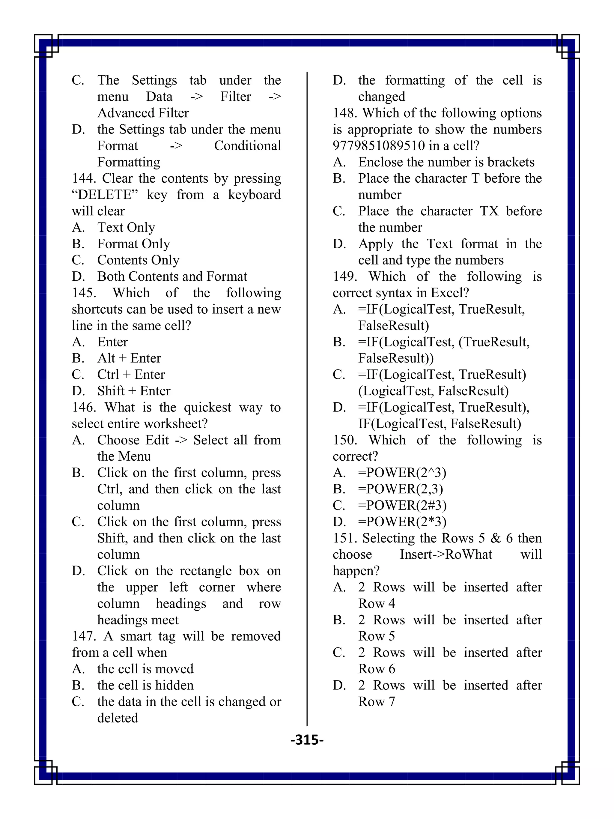 -315-
C. The Settings tab under the
menu Data -> Filter ->
Advanced Filter
D. the Settings tab under the menu
Format -> Conditional
Formatting
144. Clear the contents by pressing
―DELETE‖ key from a keyboard
will clear
A. Text Only
B. Format Only
C. Contents Only
D. Both Contents and Format
145. Which of the following
shortcuts can be used to insert a new
line in the same cell?
A. Enter
B. Alt + Enter
C. Ctrl + Enter
D. Shift + Enter
146. What is the quickest way to
select entire worksheet?
A. Choose Edit -> Select all from
the Menu
B. Click on the first column, press
Ctrl, and then click on the last
column
C. Click on the first column, press
Shift, and then click on the last
column
D. Click on the rectangle box on
the upper left corner where
column headings and row
headings meet
147. A smart tag will be removed
from a cell when
A. the cell is moved
B. the cell is hidden
C. the data in the cell is changed or
deleted
D. the formatting of the cell is
changed
148. Which of the following options
is appropriate to show the numbers
9779851089510 in a cell?
A. Enclose the number is brackets
B. Place the character T before the
number
C. Place the character TX before
the number
D. Apply the Text format in the
cell and type the numbers
149. Which of the following is
correct syntax in Excel?
A. =IF(LogicalTest, TrueResult,
FalseResult)
B. =IF(LogicalTest, (TrueResult,
FalseResult))
C. =IF(LogicalTest, TrueResult)
(LogicalTest, FalseResult)
D. =IF(LogicalTest, TrueResult),
IF(LogicalTest, FalseResult)
150. Which of the following is
correct?
A. =POWER(2^3)
B. =POWER(2,3)
C. =POWER(2#3)
D. =POWER(2*3)
151. Selecting the Rows 5 & 6 then
choose Insert->RoWhat will
happen?
A. 2 Rows will be inserted after
Row 4
B. 2 Rows will be inserted after
Row 5
C. 2 Rows will be inserted after
Row 6
D. 2 Rows will be inserted after
Row 7
 