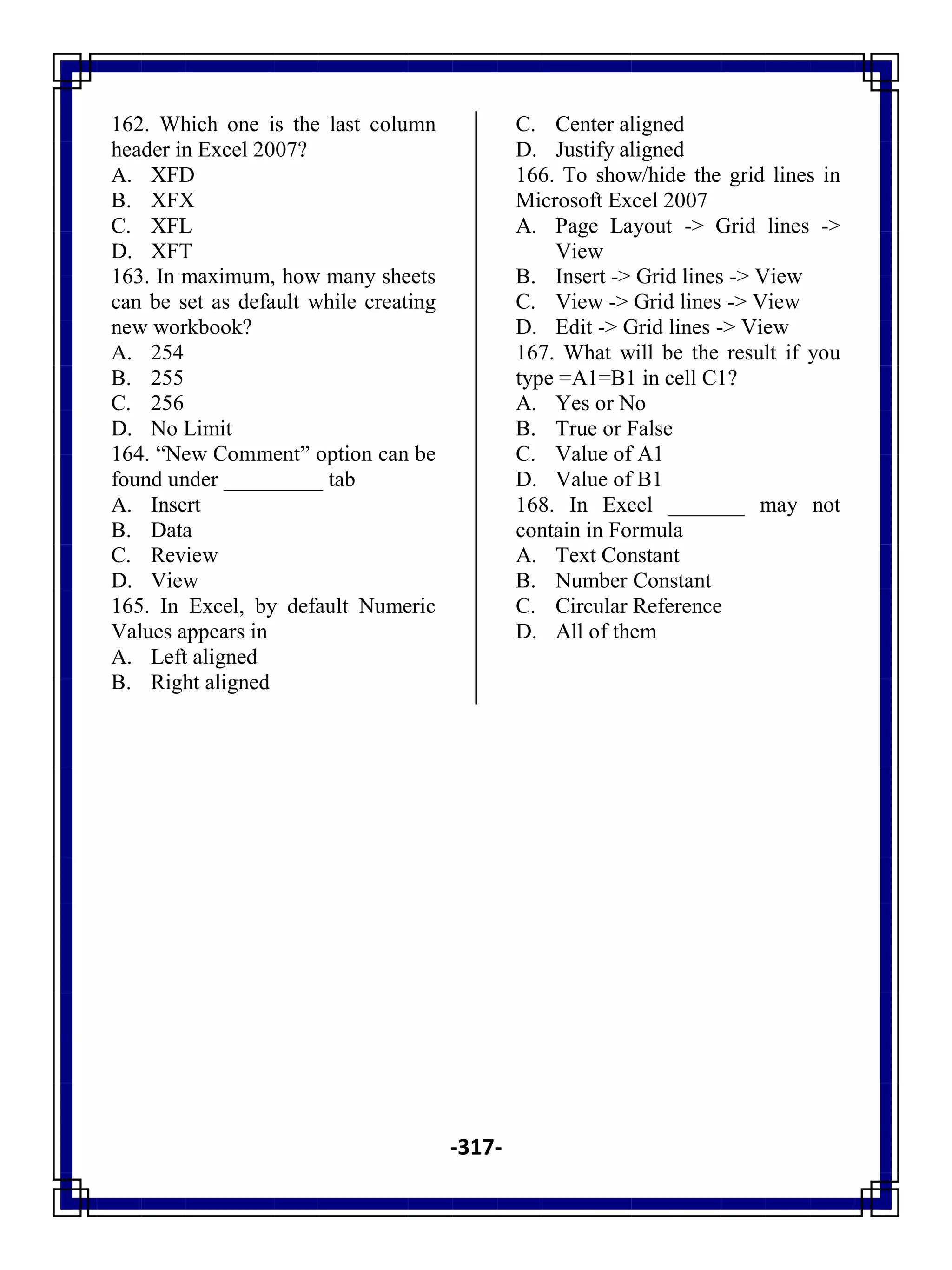 -317-
162. Which one is the last column
header in Excel 2007?
A. XFD
B. XFX
C. XFL
D. XFT
163. In maximum, how many sheets
can be set as default while creating
new workbook?
A. 254
B. 255
C. 256
D. No Limit
164. ―New Comment‖ option can be
found under _________ tab
A. Insert
B. Data
C. Review
D. View
165. In Excel, by default Numeric
Values appears in
A. Left aligned
B. Right aligned
C. Center aligned
D. Justify aligned
166. To show/hide the grid lines in
Microsoft Excel 2007
A. Page Layout -> Grid lines ->
View
B. Insert -> Grid lines -> View
C. View -> Grid lines -> View
D. Edit -> Grid lines -> View
167. What will be the result if you
type =A1=B1 in cell C1?
A. Yes or No
B. True or False
C. Value of A1
D. Value of B1
168. In Excel _______ may not
contain in Formula
A. Text Constant
B. Number Constant
C. Circular Reference
D. All of them
 