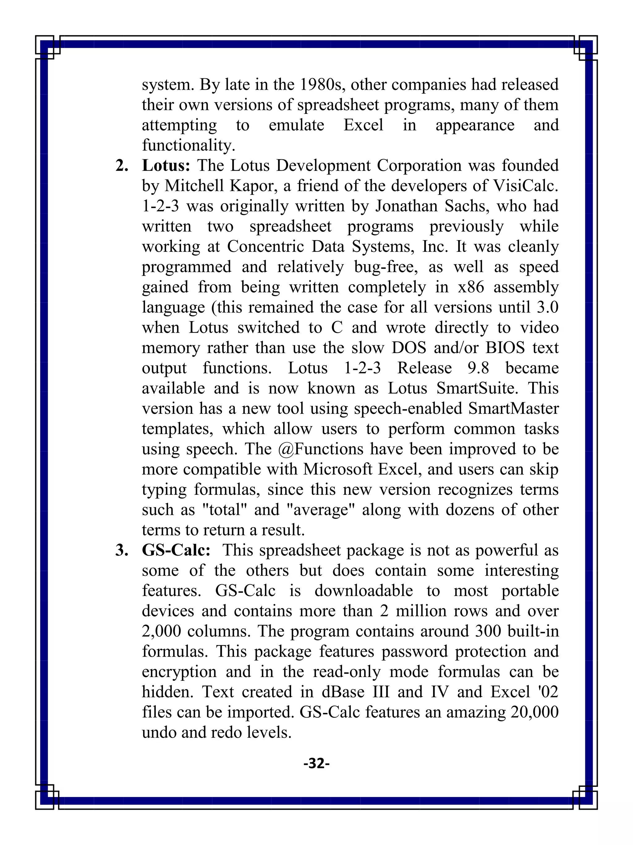 -32-
system. By late in the 1980s, other companies had released
their own versions of spreadsheet programs, many of them
attempting to emulate Excel in appearance and
functionality.
2. Lotus: The Lotus Development Corporation was founded
by Mitchell Kapor, a friend of the developers of VisiCalc.
1-2-3 was originally written by Jonathan Sachs, who had
written two spreadsheet programs previously while
working at Concentric Data Systems, Inc. It was cleanly
programmed and relatively bug-free, as well as speed
gained from being written completely in x86 assembly
language (this remained the case for all versions until 3.0
when Lotus switched to C and wrote directly to video
memory rather than use the slow DOS and/or BIOS text
output functions. Lotus 1-2-3 Release 9.8 became
available and is now known as Lotus SmartSuite. This
version has a new tool using speech-enabled SmartMaster
templates, which allow users to perform common tasks
using speech. The @Functions have been improved to be
more compatible with Microsoft Excel, and users can skip
typing formulas, since this new version recognizes terms
such as "total" and "average" along with dozens of other
terms to return a result.
3. GS-Calc: This spreadsheet package is not as powerful as
some of the others but does contain some interesting
features. GS-Calc is downloadable to most portable
devices and contains more than 2 million rows and over
2,000 columns. The program contains around 300 built-in
formulas. This package features password protection and
encryption and in the read-only mode formulas can be
hidden. Text created in dBase III and IV and Excel '02
files can be imported. GS-Calc features an amazing 20,000
undo and redo levels.
 